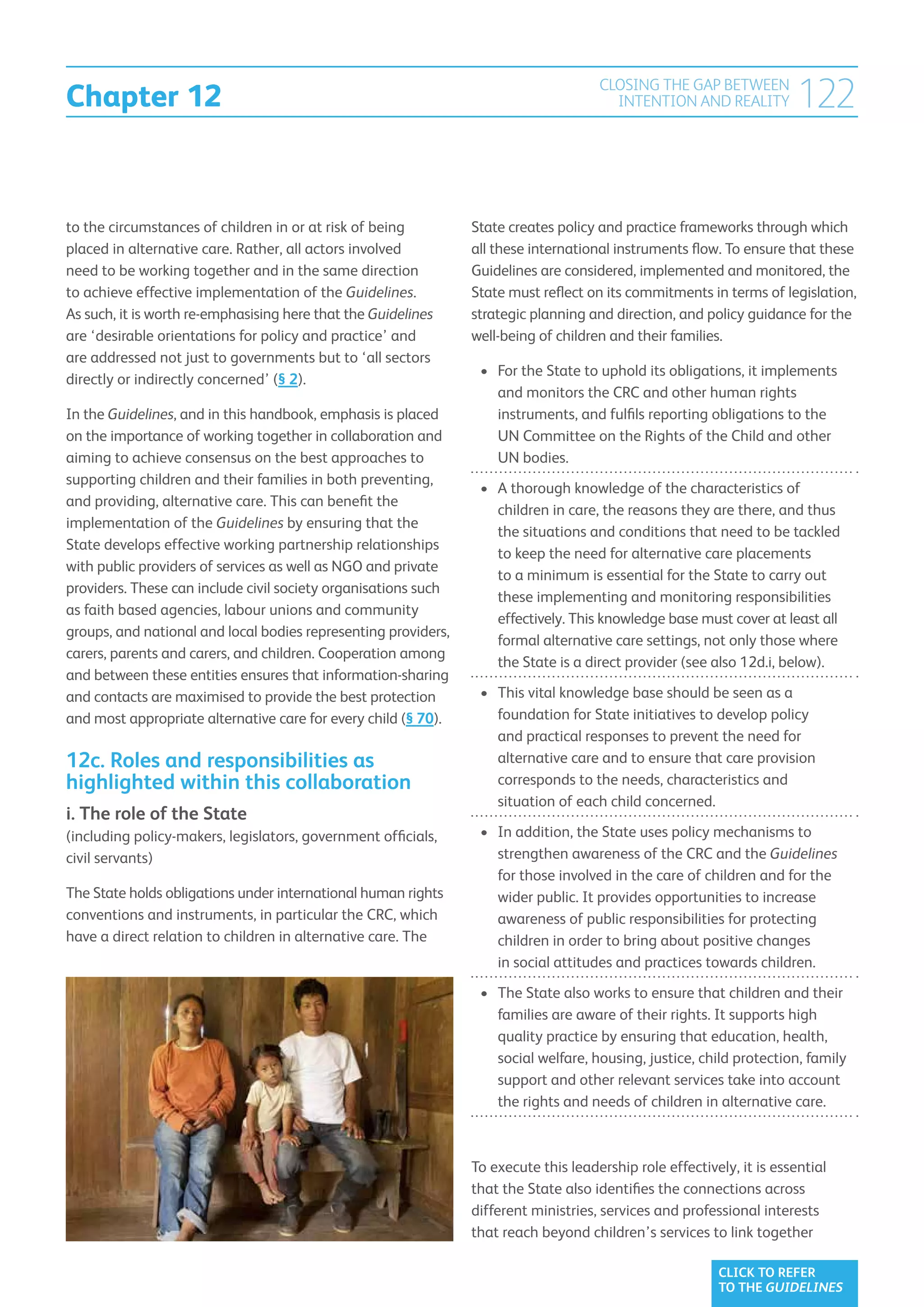 Chapter 12
                                                                                     CLOSING THE GAP BETWEEN
                                                                                       INTENTION AND REALITY          122

to the circumstances of children in or at risk of being         State creates policy and practice frameworks through which
placed in alternative care. Rather, all actors involved         all these international instruments flow. To ensure that these
need to be working together and in the same direction           Guidelines are considered, implemented and monitored, the
to achieve effective implementation of the Guidelines.          State must reflect on its commitments in terms of legislation,
As such, it is worth re-emphasising here that the Guidelines    strategic planning and direction, and policy guidance for the
are ‘desirable orientations for policy and practice’ and        well-being of children and their families.
are addressed not just to governments but to ‘all sectors
                                                                 •	  or the State to uphold its obligations, it implements
                                                                    F
directly or indirectly concerned’ (§ 2).
                                                                    and monitors the CRC and other human rights
In the Guidelines, and in this handbook, emphasis is placed         instruments, and fulfils reporting obligations to the
on the importance of working together in collaboration and          UN Committee on the Rights of the Child and other
aiming to achieve consensus on the best approaches to               UN bodies.
supporting children and their families in both preventing,
                                                                 •	  thorough knowledge of the characteristics of
                                                                    A
and providing, alternative care. This can benefit the
                                                                    children in care, the reasons they are there, and thus
implementation of the Guidelines by ensuring that the
                                                                    the situations and conditions that need to be tackled
State develops effective working partnership relationships
                                                                    to keep the need for alternative care placements
with public providers of services as well as NGO and private
                                                                    to a minimum is essential for the State to carry out
providers. These can include civil society organisations such
                                                                    these implementing and monitoring responsibilities
as faith based agencies, labour unions and community
                                                                    effectively. This knowledge base must cover at least all
groups, and national and local bodies representing providers,
                                                                    formal alternative care settings, not only those where
carers, parents and carers, and children. Cooperation among
                                                                    the State is a direct provider (see also 12d.i, below).
and between these entities ensures that information-sharing
and contacts are maximised to provide the best protection        •	  his vital knowledge base should be seen as a
                                                                    T
and most appropriate alternative care for every child (§ 70).       foundation for State initiatives to develop policy
                                                                    and practical responses to prevent the need for
12c. Roles and responsibilities as                                  alternative care and to ensure that care provision
highlighted within this collaboration                               corresponds to the needs, characteristics and
                                                                    situation of each child concerned.
i.  he role of the State
   T
(including policy-makers, legislators, government officials,     •	  n addition, the State uses policy mechanisms to
                                                                    I
civil servants)                                                     strengthen awareness of the CRC and the Guidelines
                                                                    for those involved in the care of children and for the
The State holds obligations under international human rights        wider public. It provides opportunities to increase
conventions and instruments, in particular the CRC, which           awareness of public responsibilities for protecting
have a direct relation to children in alternative care. The         children in order to bring about positive changes
                                                                    in social attitudes and practices towards children.
                                                                 •	  he State also works to ensure that children and their
                                                                    T
                                                                    families are aware of their rights. It supports high
                                                                    quality practice by ensuring that education, health,
                                                                    social welfare, housing, justice, child protection, family
                                                                    support and other relevant services take into account
                                                                    the rights and needs of children in alternative care.



                                                                To execute this leadership role effectively, it is essential
                                                                that the State also identifies the connections across
                                                                different ministries, services and professional interests
                                                                that reach beyond children’s services to link together

                                                                                                         CLICK TO REFER
                                                                                                         TO THE GUIDELINES
 