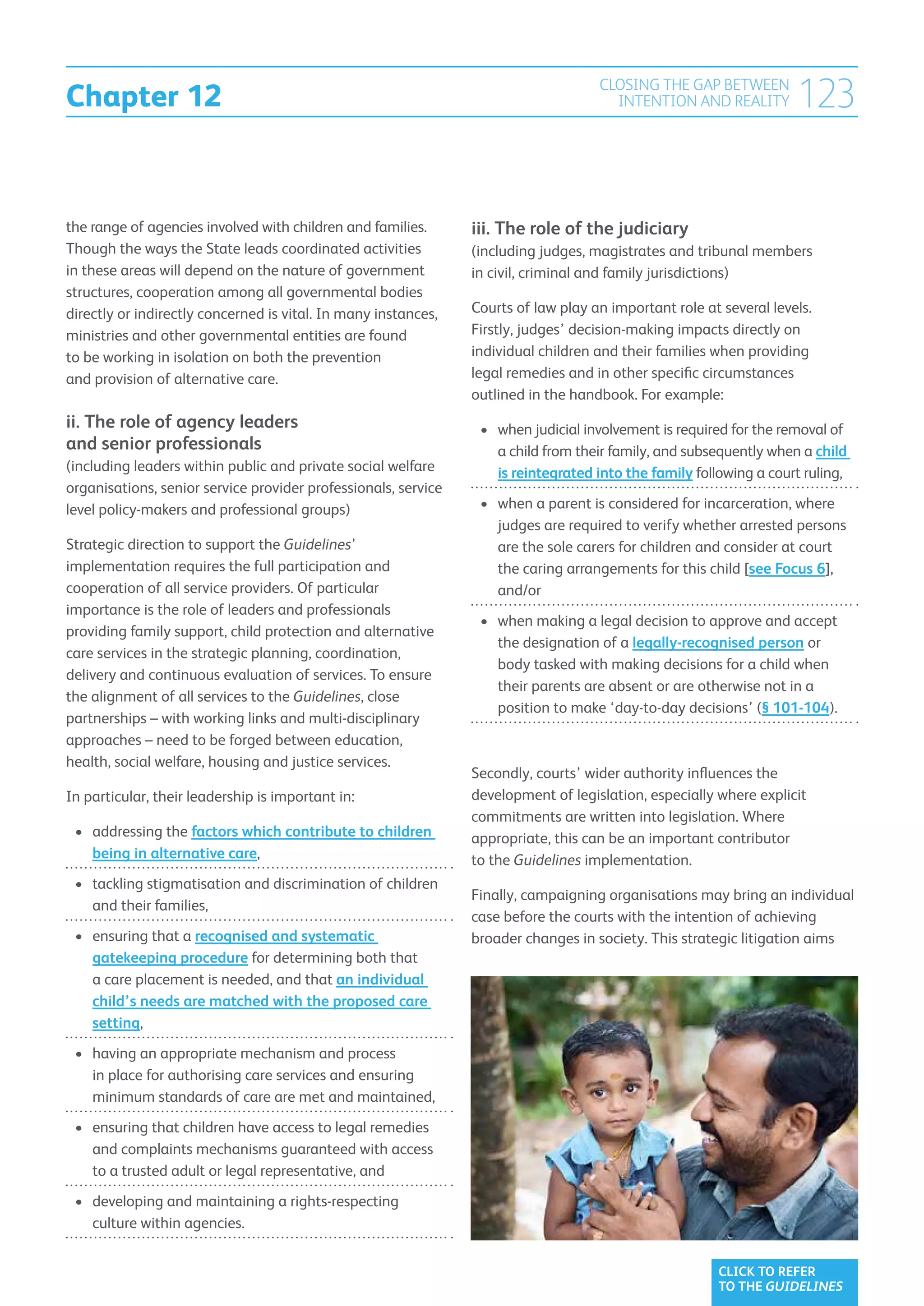 Chapter 12
                                                                                    CLOSING THE GAP BETWEEN
                                                                                      INTENTION AND REALITY         123

the range of agencies involved with children and families.      iii.  he role of the judiciary
                                                                     T
Though the ways the State leads coordinated activities          (including judges, magistrates and tribunal members
in these areas will depend on the nature of government          in civil, criminal and family jurisdictions)
structures, cooperation among all governmental bodies
directly or indirectly concerned is vital. In many instances,   Courts of law play an important role at several levels.
ministries and other governmental entities are found            Firstly, judges’ decision-making impacts directly on
to be working in isolation on both the prevention               individual children and their families when providing
and provision of alternative care.                              legal remedies and in other specific circumstances
                                                                outlined in the handbook. For example:
ii. The role of agency leaders                                   •	  hen judicial involvement is required for the removal of
                                                                    w
and senior professionals                                            a child from their family, and subsequently when a child
(including leaders within public and private social welfare         is reintegrated into the family following a court ruling,
organisations, senior service provider professionals, service
level policy-makers and professional groups)                     •	  hen a parent is considered for incarceration, where
                                                                    w
                                                                    judges are required to verify whether arrested persons
Strategic direction to support the Guidelines’                      are the sole carers for children and consider at court
implementation requires the full participation and                  the caring arrangements for this child [see Focus 6],
cooperation of all service providers. Of particular                 and/or
importance is the role of leaders and professionals
                                                                 •	  hen making a legal decision to approve and accept
                                                                    w
providing family support, child protection and alternative
                                                                    the designation of a legally-recognised person or
care services in the strategic planning, coordination,
                                                                    body tasked with making decisions for a child when
delivery and continuous evaluation of services. To ensure
                                                                    their parents are absent or are otherwise not in a
the alignment of all services to the Guidelines, close
                                                                    position to make ‘day-to-day decisions’ (§ 101-104).
partnerships – with working links and multi-disciplinary
approaches – need to be forged between education,
health, social welfare, housing and justice services.
                                                                Secondly, courts’ wider authority influences the
In particular, their leadership is important in:                development of legislation, especially where explicit
                                                                commitments are written into legislation. Where
 •	 addressing the factors which contribute to children        appropriate, this can be an important contributor
    being in alternative care,                                  to the Guidelines implementation.
 •	  ackling stigmatisation and discrimination of children
    t
                                                                Finally, campaigning organisations may bring an individual
    and their families,
                                                                case before the courts with the intention of achieving
 •	  nsuring that a recognised and systematic
    e                                                           broader changes in society. This strategic litigation aims
    gatekeeping procedure for determining both that
    a care placement is needed, and that an individual
    child’s needs are matched with the proposed care
    setting,
 •	  aving an appropriate mechanism and process
    h
    in place for authorising care services and ensuring
    minimum standards of care are met and maintained,
 •	  nsuring that children have access to legal remedies
    e
    and complaints mechanisms guaranteed with access
    to a trusted adult or legal representative, and
 •	  eveloping and maintaining a rights-respecting
    d
    culture within agencies.


                                                                                                       CLICK TO REFER
                                                                                                       TO THE GUIDELINES
 