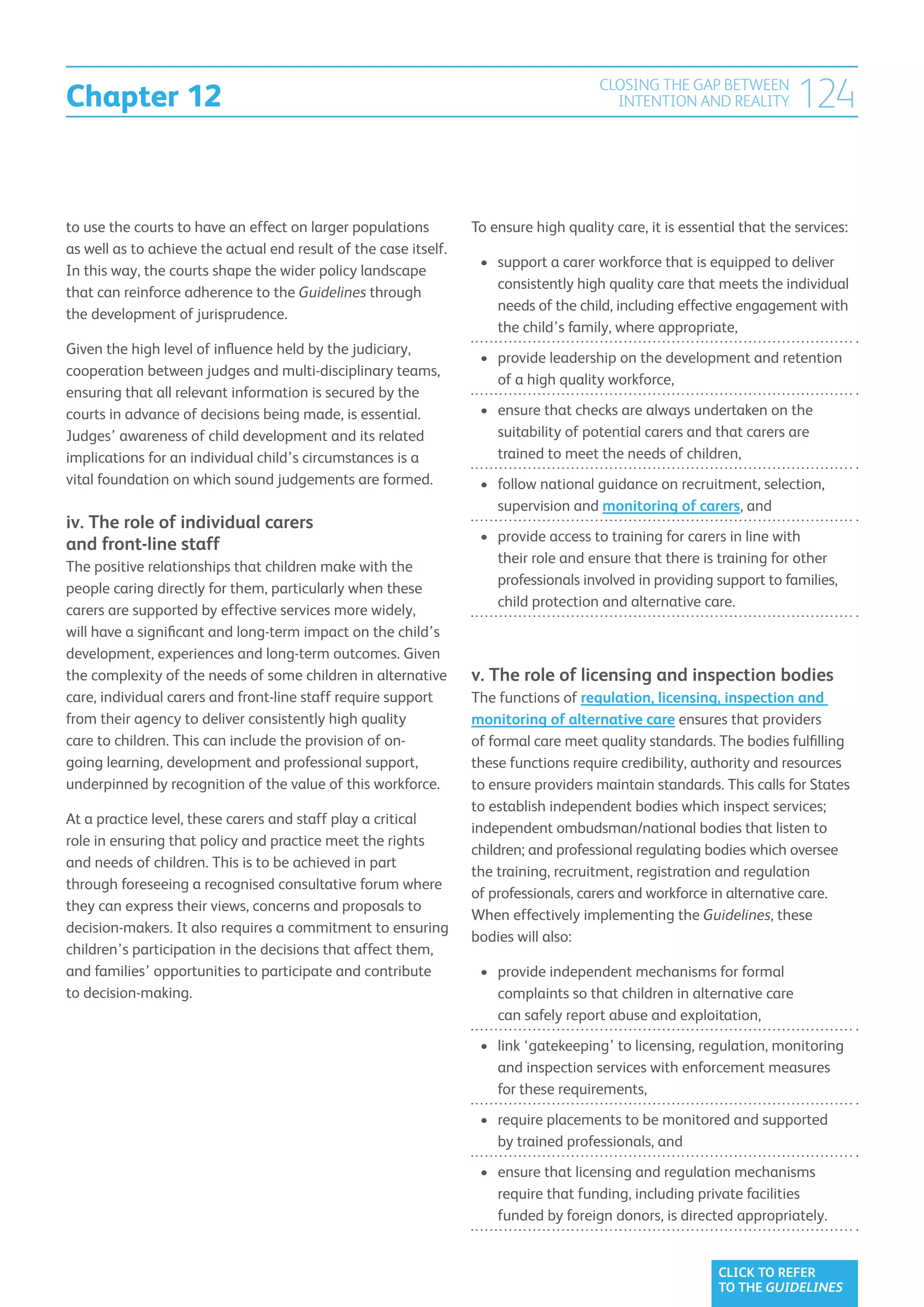 Chapter 12
                                                                                       CLOSING THE GAP BETWEEN
                                                                                         INTENTION AND REALITY          124

to use the courts to have an effect on larger populations         To ensure high quality care, it is essential that the services:
as well as to achieve the actual end result of the case itself.
                                                                   •	  upport a carer workforce that is equipped to deliver
                                                                      s
In this way, the courts shape the wider policy landscape
                                                                      consistently high quality care that meets the individual
that can reinforce adherence to the Guidelines through
                                                                      needs of the child, including effective engagement with
the development of jurisprudence.
                                                                      the child’s family, where appropriate,
Given the high level of influence held by the judiciary,
                                                                   •	  rovide leadership on the development and retention
                                                                      p
cooperation between judges and multi-disciplinary teams,
                                                                      of a high quality workforce,
ensuring that all relevant information is secured by the
courts in advance of decisions being made, is essential.           •	  nsure that checks are always undertaken on the
                                                                      e
Judges’ awareness of child development and its related                suitability of potential carers and that carers are
implications for an individual child’s circumstances is a             trained to meet the needs of children,
vital foundation on which sound judgements are formed.             •	  ollow national guidance on recruitment, selection,
                                                                      f
                                                                      supervision and monitoring of carers, and
iv. The role of individual carers
                                                                   •	  rovide access to training for carers in line with
                                                                      p
and front-line staff
                                                                      their role and ensure that there is training for other
The positive relationships that children make with the
                                                                      professionals involved in providing support to families,
people caring directly for them, particularly when these
                                                                      child protection and alternative care.
carers are supported by effective services more widely,
will have a significant and long-term impact on the child’s
development, experiences and long-term outcomes. Given
the complexity of the needs of some children in alternative       v. The role of licensing and inspection bodies
care, individual carers and front-line staff require support      The functions of regulation, licensing, inspection and
from their agency to deliver consistently high quality            monitoring of alternative care ensures that providers
care to children. This can include the provision of on-           of formal care meet quality standards. The bodies fulfilling
going learning, development and professional support,             these functions require credibility, authority and resources
underpinned by recognition of the value of this workforce.        to ensure providers maintain standards. This calls for States
                                                                  to establish independent bodies which inspect services;
At a practice level, these carers and staff play a critical
                                                                  independent ombudsman/national bodies that listen to
role in ensuring that policy and practice meet the rights
                                                                  children; and professional regulating bodies which oversee
and needs of children. This is to be achieved in part
                                                                  the training, recruitment, registration and regulation
through foreseeing a recognised consultative forum where
                                                                  of professionals, carers and workforce in alternative care.
they can express their views, concerns and proposals to
                                                                  When effectively implementing the Guidelines, these
decision-makers. It also requires a commitment to ensuring
                                                                  bodies will also:
children’s participation in the decisions that affect them,
and families’ opportunities to participate and contribute          •	  rovide independent mechanisms for formal
                                                                      p
to decision-making.                                                   complaints so that children in alternative care
                                                                      can safely report abuse and exploitation,
                                                                   •	 ink ‘gatekeeping’ to licensing, regulation, monitoring
                                                                      l
                                                                      and inspection services with enforcement measures
                                                                      for these requirements,
                                                                   •	  equire placements to be monitored and supported
                                                                      r
                                                                      by trained professionals, and
                                                                   •	  nsure that licensing and regulation mechanisms
                                                                      e
                                                                      require that funding, including private facilities
                                                                      funded by foreign donors, is directed appropriately.


                                                                                                           CLICK TO REFER
                                                                                                           TO THE GUIDELINES
 