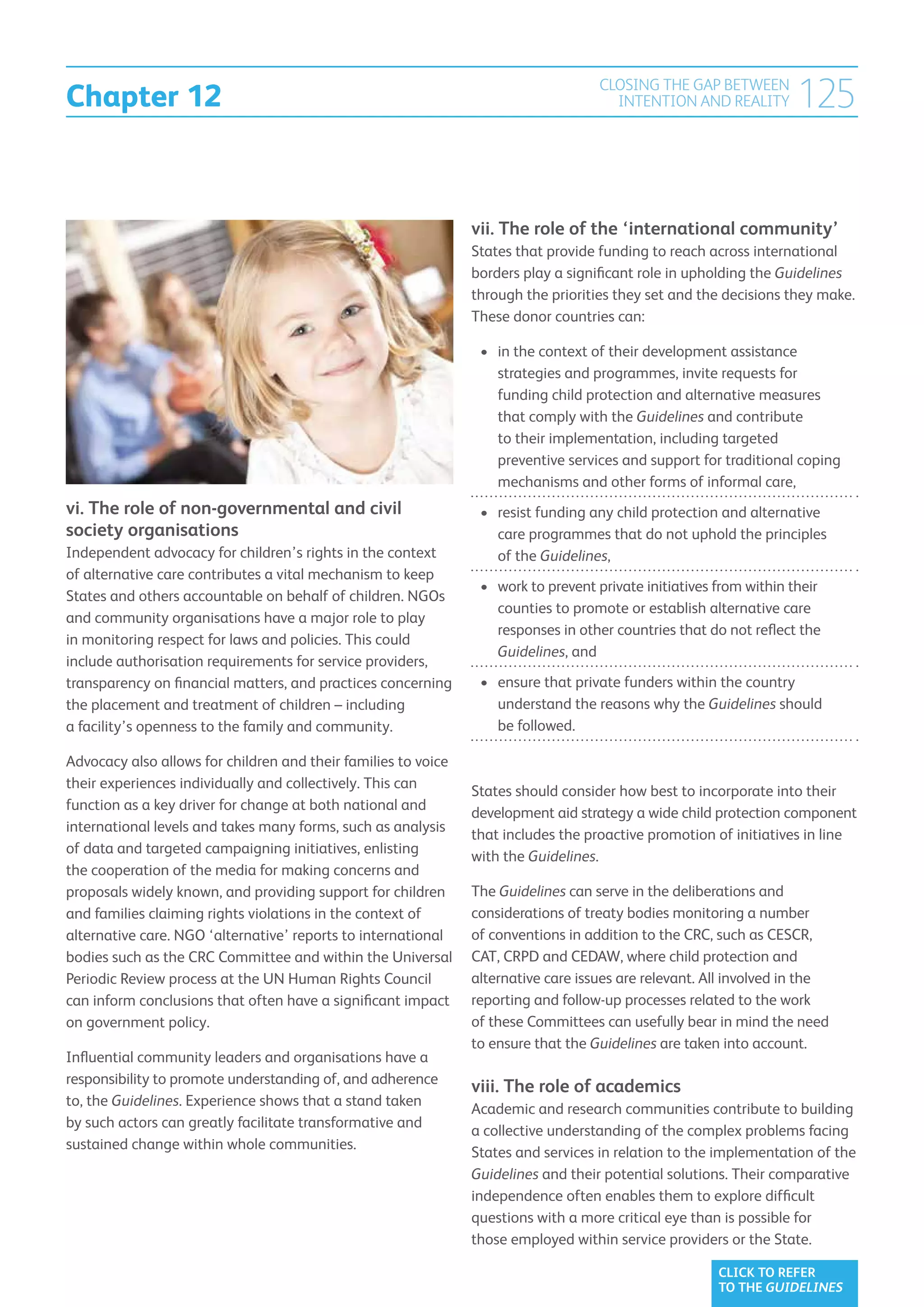 Chapter 12
                                                                                    CLOSING THE GAP BETWEEN
                                                                                      INTENTION AND REALITY          125


                                                                vii. The role of the ‘international community’
                                                                States that provide funding to reach across international
                                                                borders play a significant role in upholding the Guidelines
                                                                through the priorities they set and the decisions they make.
                                                                These donor countries can:

                                                                 •	 n the context of their development assistance
                                                                    i
                                                                    strategies and programmes, invite requests for
                                                                    funding child protection and alternative measures
                                                                    that comply with the Guidelines and contribute
                                                                    to their implementation, including targeted
                                                                    preventive services and support for traditional coping
                                                                    mechanisms and other forms of informal care,
vi. The role of non-governmental and civil                       •	  esist funding any child protection and alternative
                                                                    r
society organisations                                               care programmes that do not uphold the principles
Independent advocacy for children’s rights in the context           of the Guidelines,
of alternative care contributes a vital mechanism to keep
                                                                 •	  ork to prevent private initiatives from within their
                                                                    w
States and others accountable on behalf of children. NGOs
                                                                    counties to promote or establish alternative care
and community organisations have a major role to play
                                                                    responses in other countries that do not reflect the
in monitoring respect for laws and policies. This could
                                                                    Guidelines, and
include authorisation requirements for service providers,
transparency on financial matters, and practices concerning      •	  nsure that private funders within the country
                                                                    e
the placement and treatment of children – including                 understand the reasons why the Guidelines should
a facility’s openness to the family and community.                  be followed.

Advocacy also allows for children and their families to voice
their experiences individually and collectively. This can
                                                                States should consider how best to incorporate into their
function as a key driver for change at both national and
                                                                development aid strategy a wide child protection component
international levels and takes many forms, such as analysis
                                                                that includes the proactive promotion of initiatives in line
of data and targeted campaigning initiatives, enlisting
                                                                with the Guidelines.
the cooperation of the media for making concerns and
proposals widely known, and providing support for children      The Guidelines can serve in the deliberations and
and families claiming rights violations in the context of       considerations of treaty bodies monitoring a number
alternative care. NGO ‘alternative’ reports to international    of conventions in addition to the CRC, such as CESCR,
bodies such as the CRC Committee and within the Universal       CAT, CRPD and CEDAW, where child protection and
Periodic Review process at the UN Human Rights Council          alternative care issues are relevant. All involved in the
can inform conclusions that often have a significant impact     reporting and follow-up processes related to the work
on government policy.                                           of these Committees can usefully bear in mind the need
                                                                to ensure that the Guidelines are taken into account.
Influential community leaders and organisations have a
responsibility to promote understanding of, and adherence
                                                                viii. The role of academics
to, the Guidelines. Experience shows that a stand taken
                                                                Academic and research communities contribute to building
by such actors can greatly facilitate transformative and
                                                                a collective understanding of the complex problems facing
sustained change within whole communities.
                                                                States and services in relation to the implementation of the
                                                                Guidelines and their potential solutions. Their comparative
                                                                independence often enables them to explore difficult
                                                                questions with a more critical eye than is possible for
                                                                those employed within service providers or the State.

                                                                                                        CLICK TO REFER
                                                                                                        TO THE GUIDELINES
 
