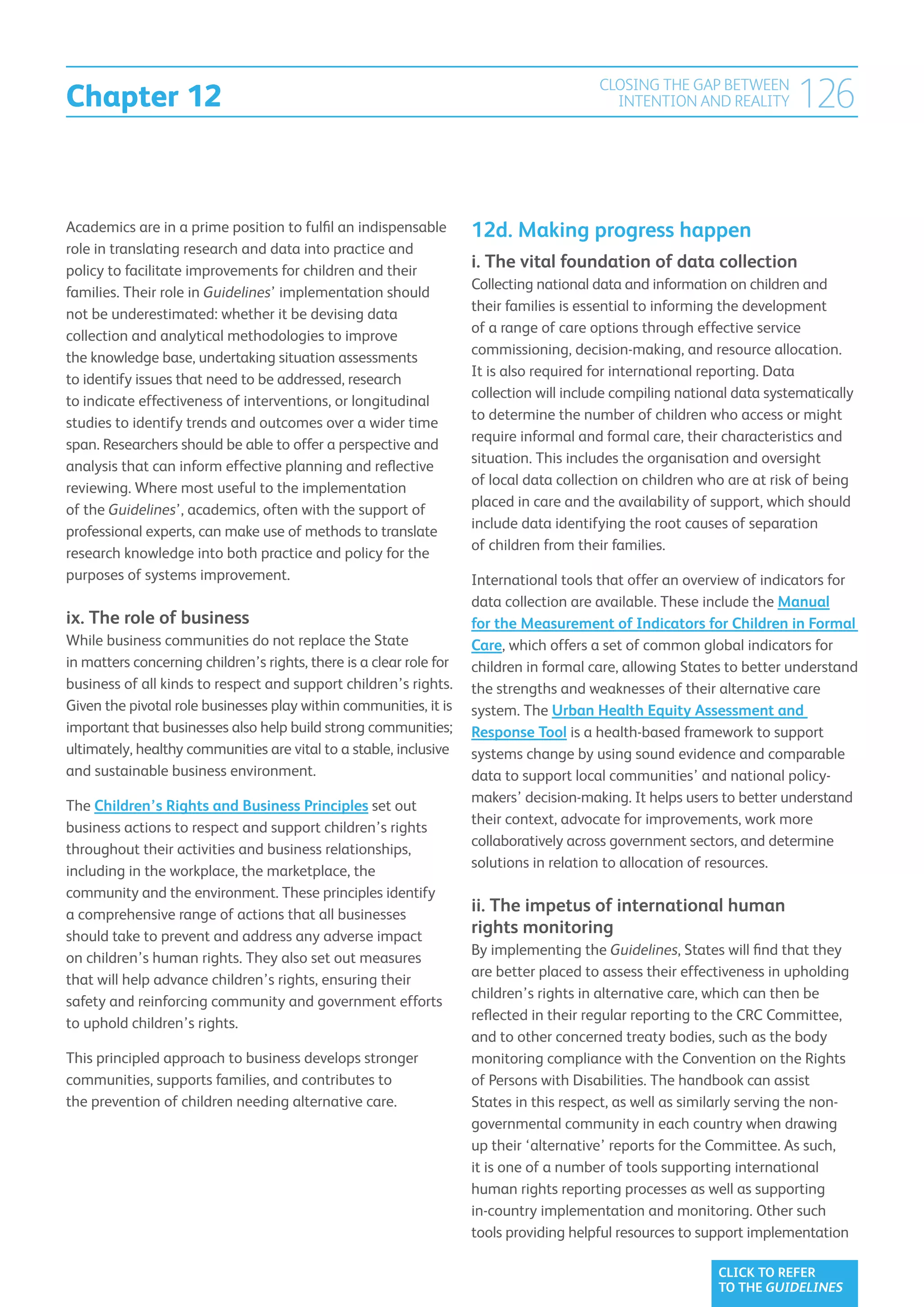 Chapter 12
                                                                                         CLOSING THE GAP BETWEEN
                                                                                           INTENTION AND REALITY         126

Academics are in a prime position to fulfil an indispensable         12d. Making progress happen
role in translating research and data into practice and
policy to facilitate improvements for children and their
                                                                     i. The vital foundation of data collection
                                                                     Collecting national data and information on children and
families. Their role in Guidelines’ implementation should
                                                                     their families is essential to informing the development
not be underestimated: whether it be devising data
                                                                     of a range of care options through effective service
collection and analytical methodologies to improve
                                                                     commissioning, decision-making, and resource allocation.
the knowledge base, undertaking situation assessments
                                                                     It is also required for international reporting. Data
to identify issues that need to be addressed, research
                                                                     collection will include compiling national data systematically
to indicate effectiveness of interventions, or longitudinal
                                                                     to determine the number of children who access or might
studies to identify trends and outcomes over a wider time
                                                                     require informal and formal care, their characteristics and
span. Researchers should be able to offer a perspective and
                                                                     situation. This includes the organisation and oversight
analysis that can inform effective planning and reflective
                                                                     of local data collection on children who are at risk of being
reviewing. Where most useful to the implementation
                                                                     placed in care and the availability of support, which should
of the Guidelines’, academics, often with the support of
                                                                     include data identifying the root causes of separation
professional experts, can make use of methods to translate
                                                                     of children from their families.
research knowledge into both practice and policy for the
purposes of systems improvement.                                     International tools that offer an overview of indicators for
                                                                     data collection are available. These include the Manual
ix. The role of business                                             for the Measurement of Indicators for Children in Formal
While business communities do not replace the State                  Care, which offers a set of common global indicators for
in matters concerning children’s rights, there is a clear role for   children in formal care, allowing States to better understand
business of all kinds to respect and support children’s rights.      the strengths and weaknesses of their alternative care
Given the pivotal role businesses play within communities, it is     system. The Urban Health Equity Assessment and
important that businesses also help build strong communities;        Response Tool is a health-based framework to support
ultimately, healthy communities are vital to a stable, inclusive     systems change by using sound evidence and comparable
and sustainable business environment.                                data to support local communities’ and national policy-
                                                                     makers’ decision-making. It helps users to better understand
The Children’s Rights and Business Principles set out
                                                                     their context, advocate for improvements, work more
business actions to respect and support children’s rights
                                                                     collaboratively across government sectors, and determine
throughout their activities and business relationships,
                                                                     solutions in relation to allocation of resources.
including in the workplace, the marketplace, the
community and the environment. These principles identify
a comprehensive range of actions that all businesses
                                                                     ii. The impetus of international human
should take to prevent and address any adverse impact
                                                                     rights monitoring
                                                                     By implementing the Guidelines, States will find that they
on children’s human rights. They also set out measures
                                                                     are better placed to assess their effectiveness in upholding
that will help advance children’s rights, ensuring their
                                                                     children’s rights in alternative care, which can then be
safety and reinforcing community and government efforts
                                                                     reflected in their regular reporting to the CRC Committee,
to uphold children’s rights.
                                                                     and to other concerned treaty bodies, such as the body
This principled approach to business develops stronger               monitoring compliance with the Convention on the Rights
communities, supports families, and contributes to                   of Persons with Disabilities. The handbook can assist
the prevention of children needing alternative care.                 States in this respect, as well as similarly serving the non-
                                                                     governmental community in each country when drawing
                                                                     up their ‘alternative’ reports for the Committee. As such,
                                                                     it is one of a number of tools supporting international
                                                                     human rights reporting processes as well as supporting
                                                                     in-country implementation and monitoring. Other such
                                                                     tools providing helpful resources to support implementation

                                                                                                             CLICK TO REFER
                                                                                                             TO THE GUIDELINES
 