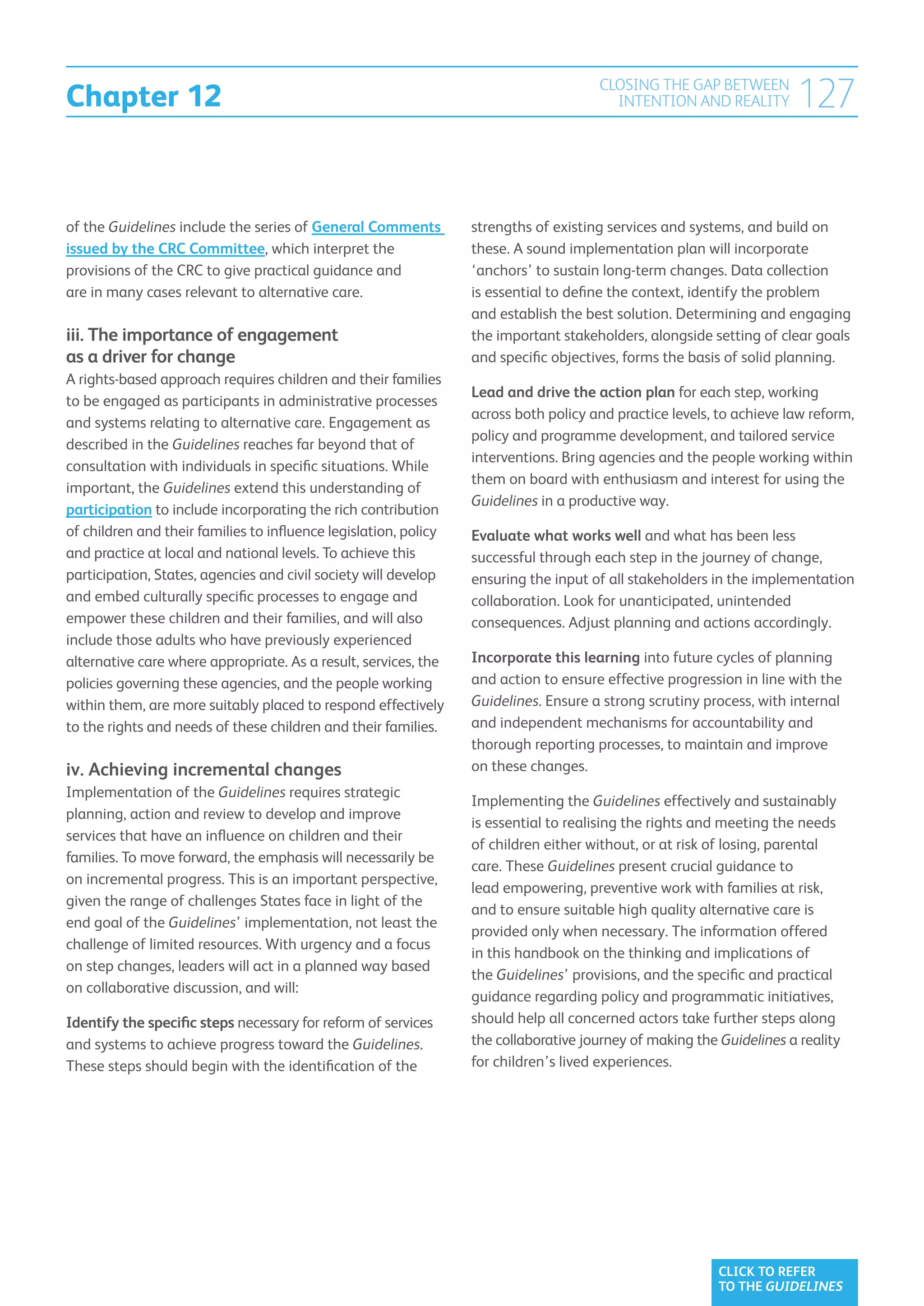 Chapter 12
                                                                                      CLOSING THE GAP BETWEEN
                                                                                        INTENTION AND REALITY         127

of the Guidelines include the series of General Comments          strengths of existing services and systems, and build on
issued by the CRC Committee, which interpret the                  these. A sound implementation plan will incorporate
provisions of the CRC to give practical guidance and              ‘anchors’ to sustain long-term changes. Data collection
are in many cases relevant to alternative care.                   is essential to define the context, identify the problem
                                                                  and establish the best solution. Determining and engaging
iii. The importance of engagement                                 the important stakeholders, alongside setting of clear goals
as a driver for change                                            and specific objectives, forms the basis of solid planning.
A rights-based approach requires children and their families
                                                                  Lead and drive the action plan for each step, working
to be engaged as participants in administrative processes
                                                                  across both policy and practice levels, to achieve law reform,
and systems relating to alternative care. Engagement as
                                                                  policy and programme development, and tailored service
described in the Guidelines reaches far beyond that of
                                                                  interventions. Bring agencies and the people working within
consultation with individuals in specific situations. While
                                                                  them on board with enthusiasm and interest for using the
important, the Guidelines extend this understanding of
                                                                  Guidelines in a productive way.
participation to include incorporating the rich contribution
of children and their families to influence legislation, policy   Evaluate what works well and what has been less
and practice at local and national levels. To achieve this        successful through each step in the journey of change,
participation, States, agencies and civil society will develop    ensuring the input of all stakeholders in the implementation
and embed culturally specific processes to engage and             collaboration. Look for unanticipated, unintended
empower these children and their families, and will also          consequences. Adjust planning and actions accordingly.
include those adults who have previously experienced
alternative care where appropriate. As a result, services, the    Incorporate this learning into future cycles of planning
policies governing these agencies, and the people working         and action to ensure effective progression in line with the
within them, are more suitably placed to respond effectively      Guidelines. Ensure a strong scrutiny process, with internal
to the rights and needs of these children and their families.     and independent mechanisms for accountability and
                                                                  thorough reporting processes, to maintain and improve
iv. Achieving incremental changes                                 on these changes.
Implementation of the Guidelines requires strategic
                                                                  Implementing the Guidelines effectively and sustainably
planning, action and review to develop and improve
                                                                  is essential to realising the rights and meeting the needs
services that have an influence on children and their
                                                                  of children either without, or at risk of losing, parental
families. To move forward, the emphasis will necessarily be
                                                                  care. These Guidelines present crucial guidance to
on incremental progress. This is an important perspective,
                                                                  lead empowering, preventive work with families at risk,
given the range of challenges States face in light of the
                                                                  and to ensure suitable high quality alternative care is
end goal of the Guidelines’ implementation, not least the
                                                                  provided only when necessary. The information offered
challenge of limited resources. With urgency and a focus
                                                                  in this handbook on the thinking and implications of
on step changes, leaders will act in a planned way based
                                                                  the Guidelines’ provisions, and the specific and practical
on collaborative discussion, and will:
                                                                  guidance regarding policy and programmatic initiatives,
Identify the specific steps necessary for reform of services      should help all concerned actors take further steps along
and systems to achieve progress toward the Guidelines.            the collaborative journey of making the Guidelines a reality
These steps should begin with the identification of the           for children’s lived experiences.




                                                                                                          CLICK TO REFER
                                                                                                          TO THE GUIDELINES
 