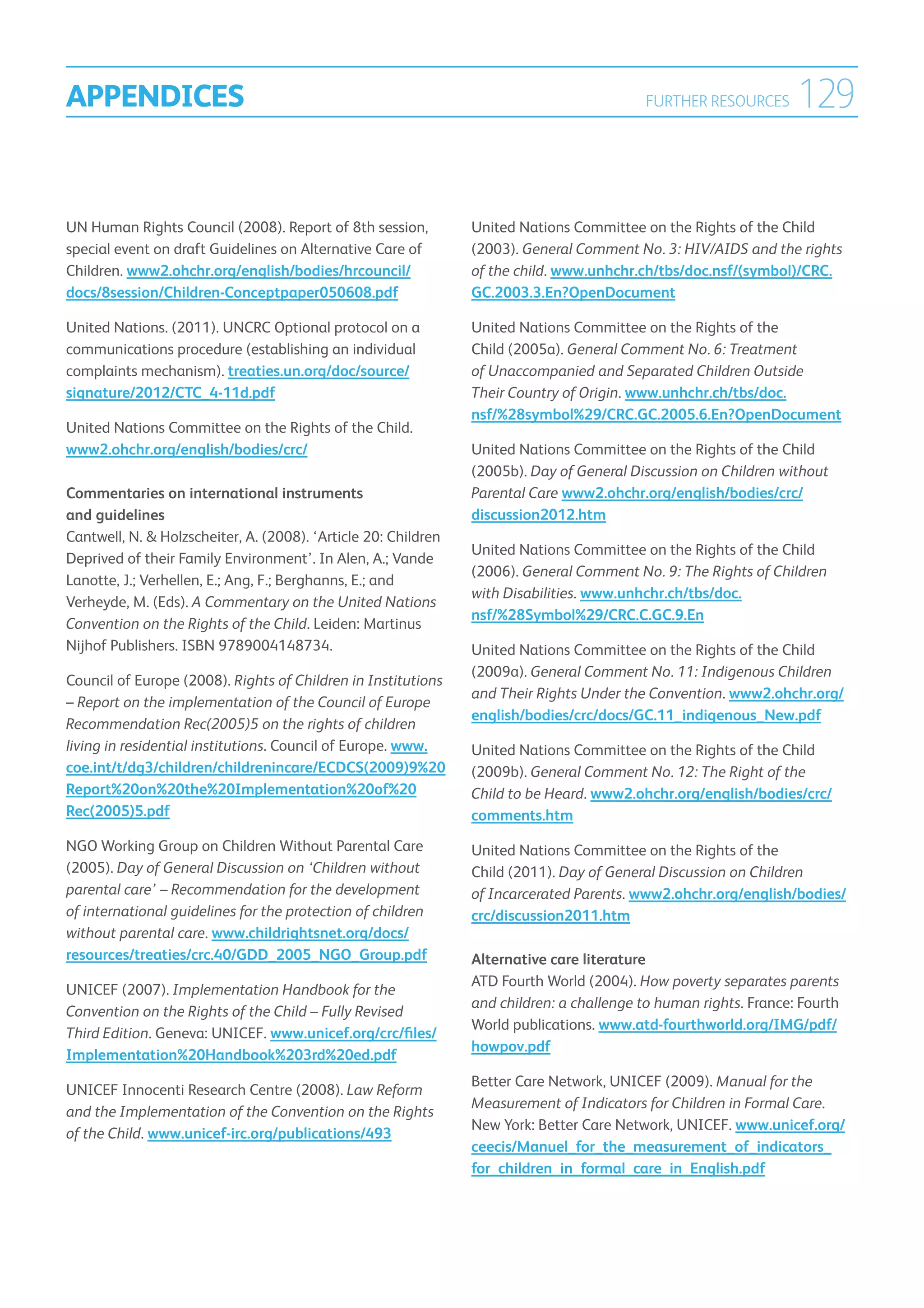 APPENDICES                                                                                 FURTHER RESOURCES      129

UN Human Rights Council (2008). Report of 8th session,          United Nations Committee on the Rights of the Child
special event on draft Guidelines on Alternative Care of        (2003). General Comment No. 3: HIV/AIDS and the rights
Children. www2.ohchr.org/english/bodies/hrcouncil/              of the child. www.unhchr.ch/tbs/doc.nsf/(symbol)/CRC.
docs/8session/Children-Conceptpaper050608.pdf                   GC.2003.3.En?OpenDocument

United Nations. (2011). UNCRC Optional protocol on a            United Nations Committee on the Rights of the
communications procedure (establishing an individual            Child (2005a). General Comment No. 6: Treatment
complaints mechanism). treaties.un.org/doc/source/              of Unaccompanied and Separated Children Outside
signature/2012/CTC_4-11d.pdf                                    Their Country of Origin. www.unhchr.ch/tbs/doc.
                                                                nsf/%28symbol%29/CRC.GC.2005.6.En?OpenDocument
United Nations Committee on the Rights of the Child.
www2.ohchr.org/english/bodies/crc/                              United Nations Committee on the Rights of the Child
                                                                (2005b). Day of General Discussion on Children without
Commentaries on international instruments                       Parental Care www2.ohchr.org/english/bodies/crc/
and guidelines                                                  discussion2012.htm
Cantwell, N.  Holzscheiter, A. (2008). ‘Article 20: Children
                                                                United Nations Committee on the Rights of the Child
Deprived of their Family Environment’. In Alen, A.; Vande
                                                                (2006). General Comment No. 9: The Rights of Children
Lanotte, J.; Verhellen, E.; Ang, F.; Berghanns, E.; and
                                                                with Disabilities. www.unhchr.ch/tbs/doc.
Verheyde, M. (Eds). A Commentary on the United Nations
                                                                nsf/%28Symbol%29/CRC.C.GC.9.En
Convention on the Rights of the Child. Leiden: Martinus
Nijhof Publishers. ISBN 9789004148734.                          United Nations Committee on the Rights of the Child
                                                                (2009a). General Comment No. 11: Indigenous Children
Council of Europe (2008). Rights of Children in Institutions
                                                                and Their Rights Under the Convention. www2.ohchr.org/
– Report on the implementation of the Council of Europe
                                                                english/bodies/crc/docs/GC.11_indigenous_New.pdf
Recommendation Rec(2005)5 on the rights of children
living in residential institutions. Council of Europe. www.     United Nations Committee on the Rights of the Child
coe.int/t/dg3/children/childrenincare/ECDCS(2009)9%20           (2009b). General Comment No. 12: The Right of the
Report%20on%20the%20Implementation%20of%20                      Child to be Heard. www2.ohchr.org/english/bodies/crc/
Rec(2005)5.pdf                                                  comments.htm
NGO Working Group on Children Without Parental Care             United Nations Committee on the Rights of the
(2005). Day of General Discussion on ‘Children without          Child (2011). Day of General Discussion on Children
parental care’ – Recommendation for the development             of Incarcerated Parents. www2.ohchr.org/english/bodies/
of international guidelines for the protection of children      crc/discussion2011.htm
without parental care. www.childrightsnet.org/docs/
resources/treaties/crc.40/GDD_2005_NGO_Group.pdf                Alternative care literature
                                                                ATD Fourth World (2004). How poverty separates parents
UNICEF (2007). Implementation Handbook for the
                                                                and children: a challenge to human rights. France: Fourth
Convention on the Rights of the Child – Fully Revised
                                                                World publications. www.atd-fourthworld.org/IMG/pdf/
Third Edition. Geneva: UNICEF. www.unicef.org/crc/files/
                                                                howpov.pdf
Implementation%20Handbook%203rd%20ed.pdf
                                                                Better Care Network, UNICEF (2009). Manual for the
UNICEF Innocenti Research Centre (2008). Law Reform
                                                                Measurement of Indicators for Children in Formal Care.
and the Implementation of the Convention on the Rights
                                                                New York: Better Care Network, UNICEF. www.unicef.org/
of the Child. www.unicef-irc.org/publications/493
                                                                ceecis/Manuel_for_the_measurement_of_indicators_
                                                                for_children_in_formal_care_in_English.pdf
 