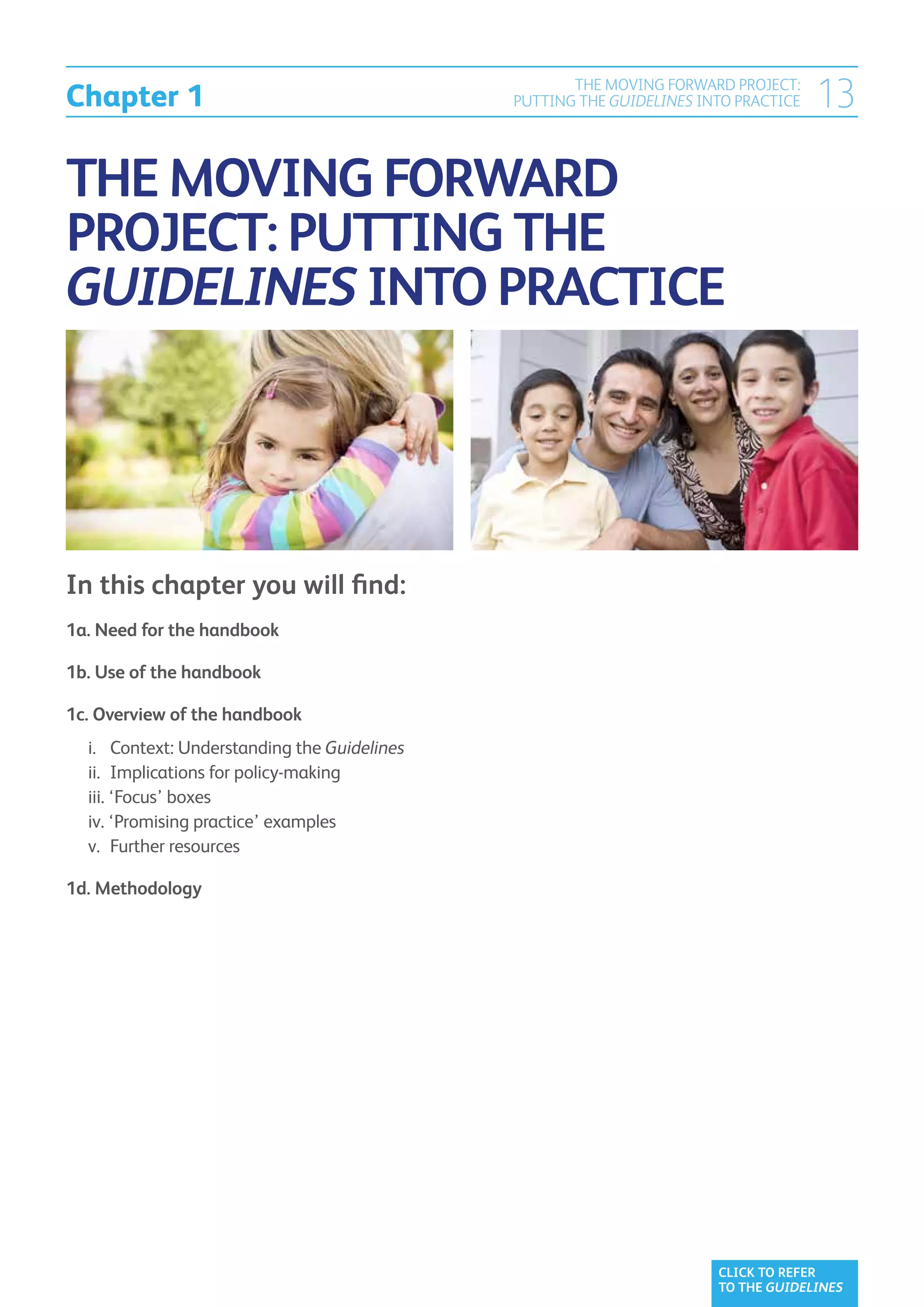 Chapter 1
                                                      THE MOVING FORWARD PROJECT:
                                               PUTTING THE GUIDELINES INTO PRACTICE   13

THE MOVING FORWARD
PROJECT: PUTTING THE
GUIDELINES INTO PRACTICE




In this chapter you will find:
1a.  eed for the handbook	
    N

1b.  se of the handbook	
    U

1c. Overview of the handbook	
    
	 		 Context: Understanding the Guidelines	
  i.
	 	Implications for policy-making	
  ii.
	 ‘Focus’ boxes	
  iii.
	 ‘Promising practice’ examples	
  iv.
	 	Further resources	
  v.

1d. Methodology	




                                                                        CLICK TO REFER
                                                                        TO THE GUIDELINES
 