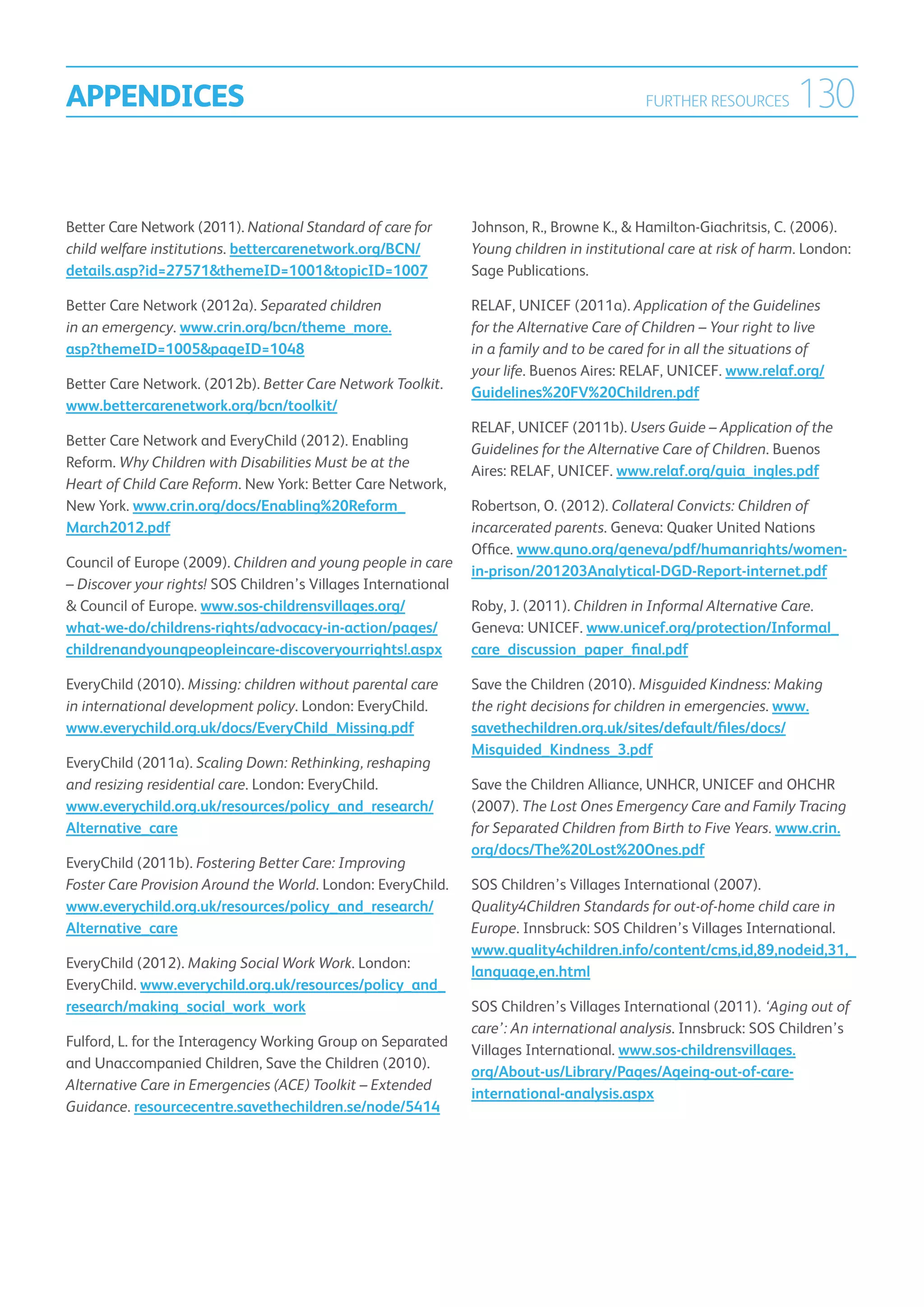 APPENDICES                                                                                  FURTHER RESOURCES       130

Better Care Network (2011). National Standard of care for       Johnson, R., Browne K.,  Hamilton-Giachritsis, C. (2006).
child welfare institutions. bettercarenetwork.org/BCN/          Young children in institutional care at risk of harm. London:
details.asp?id=27571themeID=1001topicID=1007                  Sage Publications.

Better Care Network (2012a). Separated children                 RELAF, UNICEF (2011a). Application of the Guidelines
in an emergency. www.crin.org/bcn/theme_more.                   for the Alternative Care of Children – Your right to live
asp?themeID=1005pageID=1048                                    in a family and to be cared for in all the situations of
                                                                your life. Buenos Aires: RELAF, UNICEF. www.relaf.org/
Better Care Network. (2012b). Better Care Network Toolkit.
                                                                Guidelines%20FV%20Children.pdf
www.bettercarenetwork.org/bcn/toolkit/
                                                                RELAF, UNICEF (2011b). Users Guide – Application of the
Better Care Network and EveryChild (2012). Enabling
                                                                Guidelines for the Alternative Care of Children. Buenos
Reform. Why Children with Disabilities Must be at the
                                                                Aires: RELAF, UNICEF. www.relaf.org/guia_ingles.pdf
Heart of Child Care Reform. New York: Better Care Network,
New York. www.crin.org/docs/Enabling%20Reform_                  Robertson, O. (2012). Collateral Convicts: Children of
March2012.pdf                                                   incarcerated parents. Geneva: Quaker United Nations
                                                                Office. www.quno.org/geneva/pdf/humanrights/women-
Council of Europe (2009). Children and young people in care
                                                                in-prison/201203Analytical-DGD-Report-internet.pdf
– Discover your rights! SOS Children’s Villages International
 Council of Europe. www.sos-childrensvillages.org/             Roby, J. (2011). Children in Informal Alternative Care.
what-we-do/childrens-rights/advocacy-in-action/pages/           Geneva: UNICEF. www.unicef.org/protection/Informal_
childrenandyoungpeopleincare-discoveryourrights!.aspx           care_discussion_paper_final.pdf

EveryChild (2010). Missing: children without parental care      Save the Children (2010). Misguided Kindness: Making
in international development policy. London: EveryChild.        the right decisions for children in emergencies. www.
www.everychild.org.uk/docs/EveryChild_Missing.pdf               savethechildren.org.uk/sites/default/files/docs/
                                                                Misguided_Kindness_3.pdf
EveryChild (2011a). Scaling Down: Rethinking, reshaping
and resizing residential care. London: EveryChild.              Save the Children Alliance, UNHCR, UNICEF and OHCHR
www.everychild.org.uk/resources/policy_and_research/            (2007). The Lost Ones Emergency Care and Family Tracing
Alternative_care                                                for Separated Children from Birth to Five Years. www.crin.
                                                                org/docs/The%20Lost%20Ones.pdf
EveryChild (2011b). Fostering Better Care: Improving
Foster Care Provision Around the World. London: EveryChild.     SOS Children’s Villages International (2007).
www.everychild.org.uk/resources/policy_and_research/            Quality4Children Standards for out-of-home child care in
Alternative_care                                                Europe. Innsbruck: SOS Children’s Villages International.
                                                                www.quality4children.info/content/cms,id,89,nodeid,31,_
EveryChild (2012). Making Social Work Work. London:
                                                                language,en.html
EveryChild. www.everychild.org.uk/resources/policy_and_
research/making_social_work_work                                SOS Children’s Villages International (2011). ‘Aging out of
                                                                care’: An international analysis. Innsbruck: SOS Children’s
Fulford, L. for the Interagency Working Group on Separated
                                                                Villages International. www.sos-childrensvillages.
and Unaccompanied Children, Save the Children (2010).
                                                                org/About-us/Library/Pages/Ageing-out-of-care-
Alternative Care in Emergencies (ACE) Toolkit – Extended
                                                                international-analysis.aspx
Guidance. resourcecentre.savethechildren.se/node/5414
 