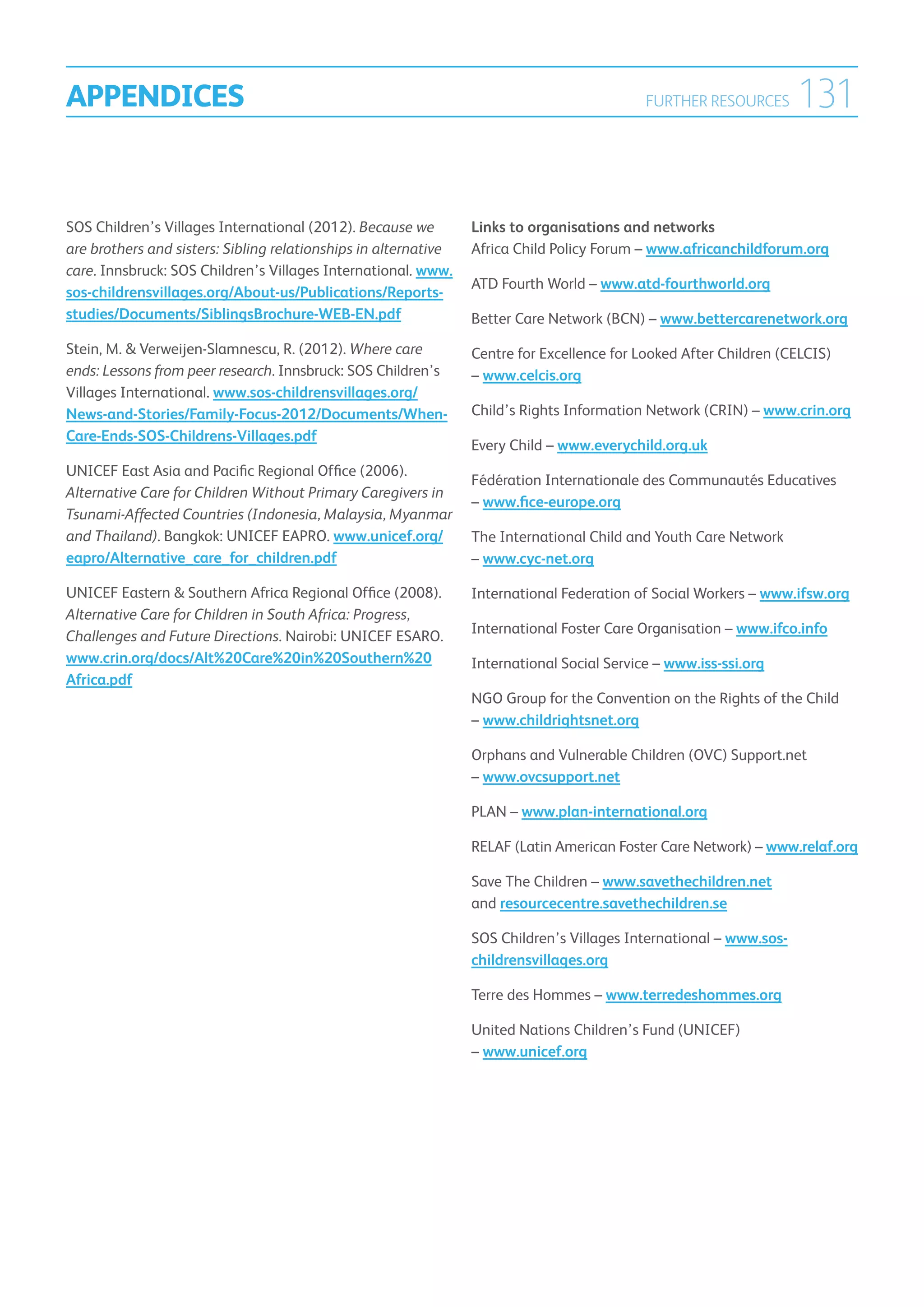 APPENDICES                                                                                  FURTHER RESOURCES       131

SOS Children’s Villages International (2012). Because we         Links to organisations and networks
are brothers and sisters: Sibling relationships in alternative   Africa Child Policy Forum – www.africanchildforum.org
care. Innsbruck: SOS Children’s Villages International. www.
                                                                 ATD Fourth World – www.atd-fourthworld.org
sos-childrensvillages.org/About-us/Publications/Reports-
studies/Documents/SiblingsBrochure-WEB-EN.pdf                    Better Care Network (BCN) – www.bettercarenetwork.org
Stein, M.  Verweijen-Slamnescu, R. (2012). Where care           Centre for Excellence for Looked After Children (CELCIS)
ends: Lessons from peer research. Innsbruck: SOS Children’s      – www.celcis.org
Villages International. www.sos-childrensvillages.org/
News-and-Stories/Family-Focus-2012/Documents/When-               Child’s Rights Information Network (CRIN) – www.crin.org
Care-Ends-SOS-Childrens-Villages.pdf
                                                                 Every Child – www.everychild.org.uk
UNICEF East Asia and Pacific Regional Office (2006).
                                                                 Fédération Internationale des Communautés Educatives
Alternative Care for Children Without Primary Caregivers in
                                                                 – www.fice-europe.org
Tsunami-Affected Countries (Indonesia, Malaysia, Myanmar
and Thailand). Bangkok: UNICEF EAPRO. www.unicef.org/            The International Child and Youth Care Network
eapro/Alternative_care_for_children.pdf                          – www.cyc-net.org

UNICEF Eastern  Southern Africa Regional Office (2008).         International Federation of Social Workers – www.ifsw.org
Alternative Care for Children in South Africa: Progress,
Challenges and Future Directions. Nairobi: UNICEF ESARO.         International Foster Care Organisation – www.ifco.info
www.crin.org/docs/Alt%20Care%20in%20Southern%20                  International Social Service – www.iss-ssi.org
Africa.pdf
                                                                 NGO Group for the Convention on the Rights of the Child
                                                                 – www.childrightsnet.org

                                                                 Orphans and Vulnerable Children (OVC) Support.net
                                                                 – www.ovcsupport.net

                                                                 PLAN – www.plan-international.org

                                                                 RELAF (Latin American Foster Care Network) – www.relaf.org

                                                                 Save The Children – www.savethechildren.net
                                                                 and resourcecentre.savethechildren.se

                                                                 SOS Children’s Villages International – www.sos-
                                                                 childrensvillages.org

                                                                 Terre des Hommes – www.terredeshommes.org

                                                                 United Nations Children’s Fund (UNICEF)
                                                                 – www.unicef.org
 