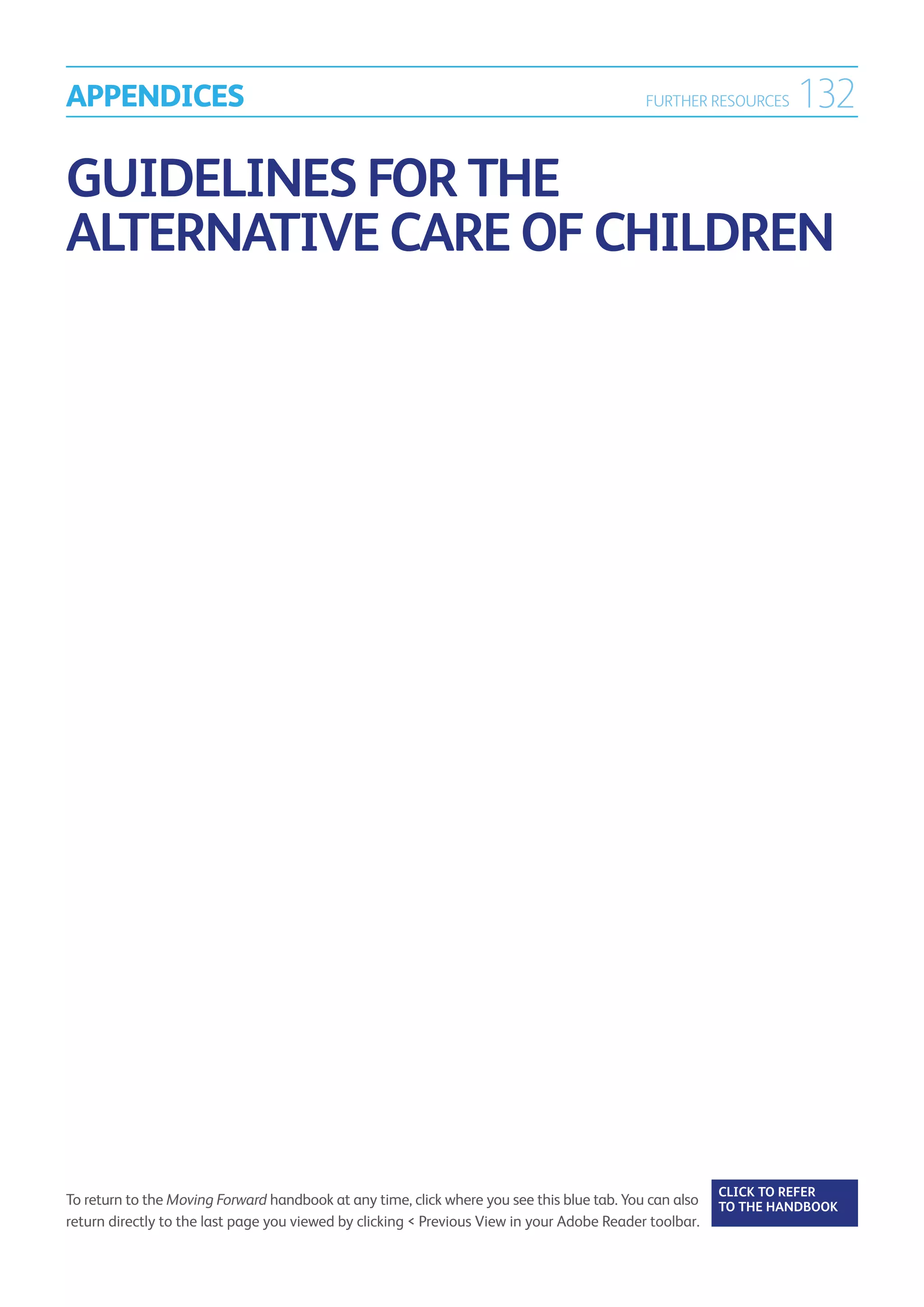 APPENDICES                                                                                  FURTHER RESOURCES     132

Guidelines for the
Alternative Care of Children




                                                                                                        CLICK TO REFER
To return to the Moving Forward handbook at any time, click where you see this blue tab. You can also   TO THE HANDBOOK	
return directly to the last page you viewed by clicking  Previous View in your Adobe Reader toolbar.
 