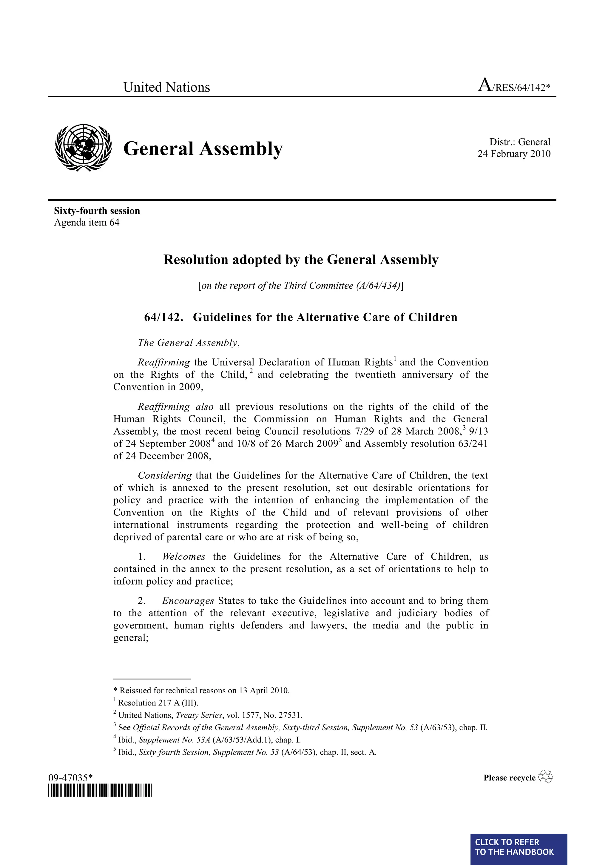 United Nations                                                                                       A/RES/64/142*


                 General Assembly                                                                                        Distr.: General
                                                                                                                      24 February 2010




 Sixty-fourth session
 Agenda item 64


                            Resolution adopted by the General Assembly
                                      [on the report of the Third Committee (A/64/434)]


                        64/142. Guidelines for the Alternative Care of Children

                    The General Assembly,
                   Reaffirming the Universal Declaration of Human Rights 1 and the Convention
              on the Rights of the Child, 2 and celebrating the twentieth anniversary of the
              Convention in 2009,
                    Reaffirming also all previous resolutions on the rights of the child of the
              Human Rights Council, the Commission on Human Rights and the General
              Assembly, the most recent being Council resolutions 7/29 of 28 March 2008, 3 9/13
              of 24 September 2008 4 and 10/8 of 26 March 20095 and Assembly resolution 63/241
              of 24 December 2008,
                    Considering that the Guidelines for the Alternative Care of Children, the text
              of which is annexed to the present resolution, set out desirable orientations for
              policy and practice with the intention of enhancing the implementation of the
              Convention on the Rights of the Child and of relevant provisions of other
              international instruments regarding the protection and well-being of children
              deprived of parental care or who are at risk of being so,
                   1.    Welcomes the Guidelines for the Alternative Care of Children, as
              contained in the annex to the present resolution, as a set of orientations to help to
              inform policy and practice;
                   2.   Encourages States to take the Guidelines into account and to bring them
              to the attention of the relevant executive, legislative and judiciary bodies of
              government, human rights defenders and lawyers, the media and the public in
              general;


              _______________
              * Reissued for technical reasons on 13 April 2010.
              1
                Resolution 217 A (III).
              2
                United Nations, Treaty Series, vol. 1577, No. 27531.
              3
                See Official Records of the General Assembly, Sixty-third Session, Supplement No. 53 (A/63/53), chap. II.
              4
                Ibid., Supplement No. 53A (A/63/53/Add.1), chap. I.
              5
                Ibid., Sixty-fourth Session, Supplement No. 53 (A/64/53), chap. II, sect. A.


09-47035*                                                                                                              Please recycle   ♲
*0947035*


                                                                                                                     CLICK TO REFER
                                                                                                                     TO THE HANDBOOK	
 