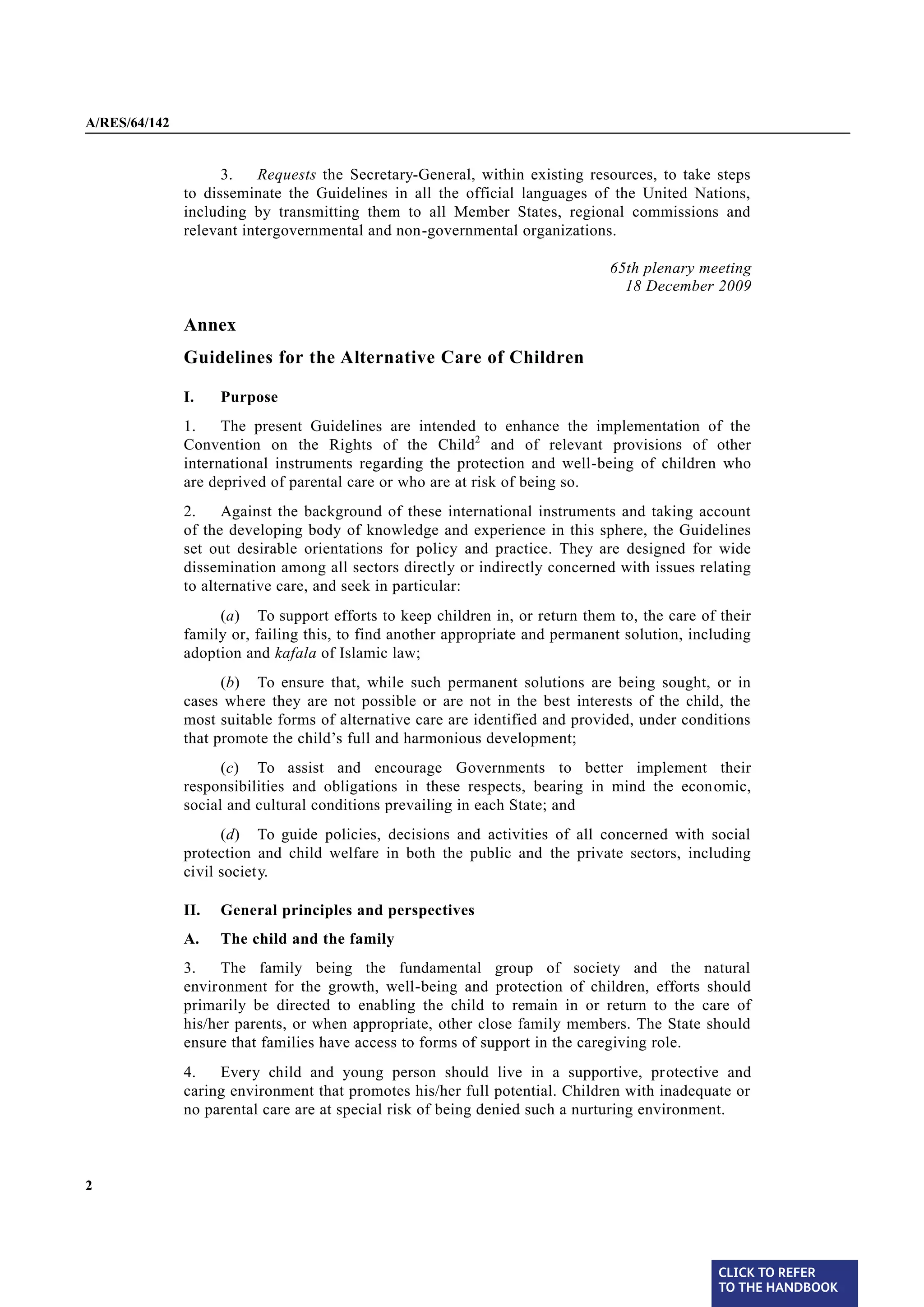 A/RES/64/142


                     3.    Requests the Secretary-General, within existing resources, to take steps
               to disseminate the Guidelines in all the official languages of the United Nations,
               including by transmitting them to all Member States, regional commissions and
               relevant intergovernmental and non-governmental organizations.

                                                                               65th plenary meeting
                                                                                 18 December 2009

               Annex
               Guidelines for the Alternative Care of Children

               I.    Purpose
§1             1.    The present Guidelines are intended to enhance the implementation of the
               Convention on the Rights of the Child2 and of relevant provisions of other
               international instruments regarding the protection and well-being of children who
               are deprived of parental care or who are at risk of being so.

§2             2.    Against the background of these international instruments and taking account
               of the developing body of knowledge and experience in this sphere, the Guidelines
               set out desirable orientations for policy and practice. They are designed for wide
               dissemination among all sectors directly or indirectly concerned with issues relating
               to alternative care, and seek in particular:
                    (a) To support efforts to keep children in, or return them to, the care of their
               family or, failing this, to find another appropriate and permanent solution, including
               adoption and kafala of Islamic law;
                     (b) To ensure that, while such permanent solutions are being sought, or in
               cases where they are not possible or are not in the best interests of the child, the
               most suitable forms of alternative care are identified and provided, under conditions
               that promote the child’s full and harmonious development;
                     (c) To assist and encourage Governments to better implement their
               responsibilities and obligations in these respects, bearing in mind the econ omic,
               social and cultural conditions prevailing in each State; and
                     (d) To guide policies, decisions and activities of all concerned with social
               protection and child welfare in both the public and the private sectors, including
               civil society.

               II.   General principles and perspectives
               A.    The child and the family

§3             3.    The family being the fundamental group of society and the natural
               environment for the growth, well-being and protection of children, efforts should
               primarily be directed to enabling the child to remain in or return to the care of
               his/her parents, or when appropriate, other close family members. The State should
               ensure that families have access to forms of support in the caregiving role.

§4             4.   Every child and young person should live in a supportive, protective and
               caring environment that promotes his/her full potential. Children with inadequate or
               no parental care are at special risk of being denied such a nurturing environment.



2




                                                                                                CLICK TO REFER
                                                                                                TO THE HANDBOOK	
 