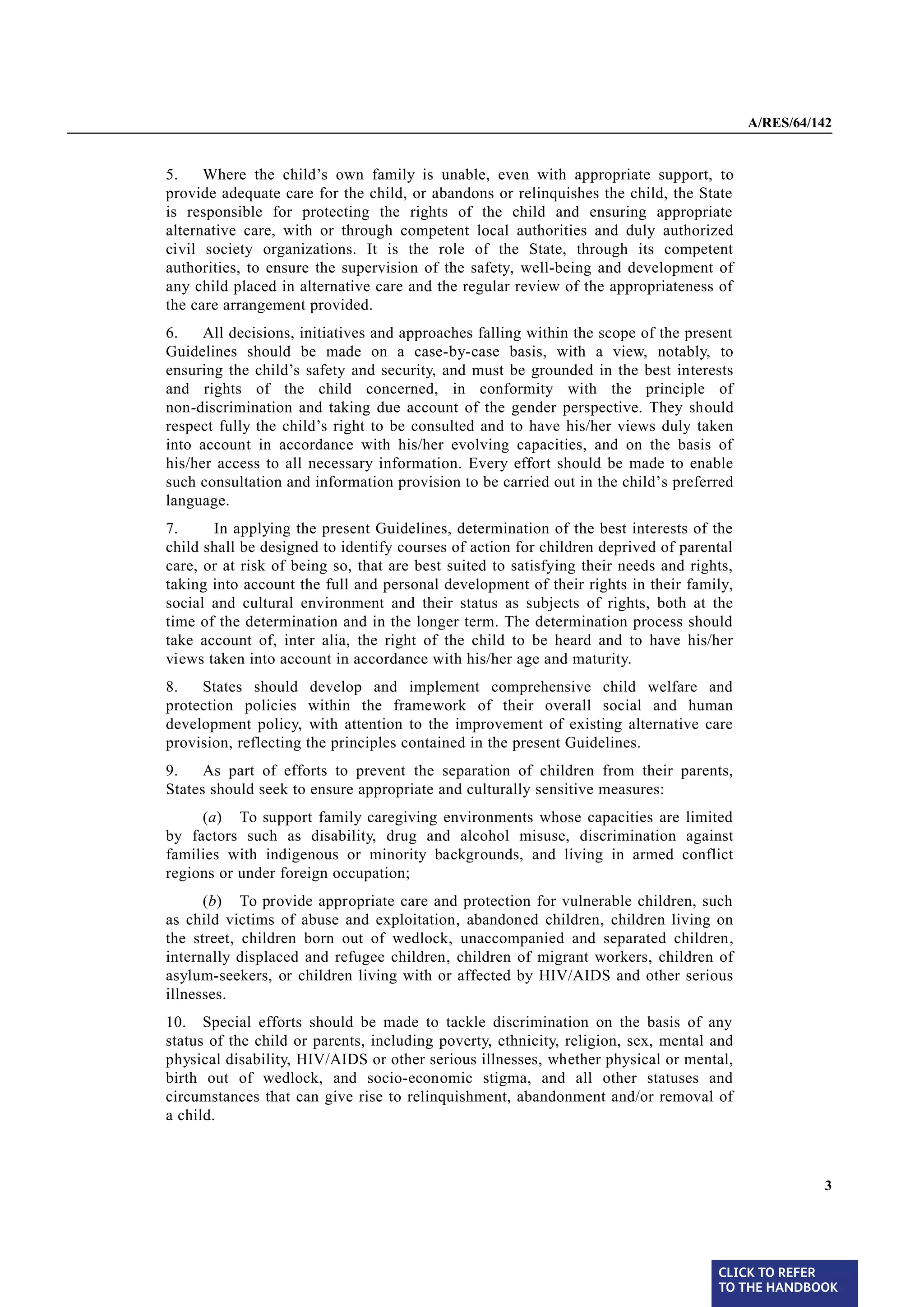 A/RES/64/142


§5     5.    Where the child’s own family is unable, even with appropriate support, to
       provide adequate care for the child, or abandons or relinquishes the child, the State
       is responsible for protecting the rights of the child and ensuring appropriate
       alternative care, with or through competent local authorities and duly authorized
       civil society organizations. It is the role of the State, through its competent
       authorities, to ensure the supervision of the safety, well-being and development of
       any child placed in alternative care and the regular review of the appropriateness of
       the care arrangement provided.
§6     6.    All decisions, initiatives and approaches falling within the scope of the present
       Guidelines should be made on a case-by-case basis, with a view, notably, to
       ensuring the child’s safety and security, and must be grounded in the best interests
       and rights of the child concerned, in conformity with the principle of
       non-discrimination and taking due account of the gender perspective. They should
       respect fully the child’s right to be consulted and to have his/her views duly taken
       into account in accordance with his/her evolving capacities, and on the basis of
       his/her access to all necessary information. Every effort should be made to enable
       such consultation and information provision to be carried out in the child’s preferred
       language.
§7     7.     In applying the present Guidelines, determination of the best interests of the
       child shall be designed to identify courses of action for children deprived of parental
       care, or at risk of being so, that are best suited to satisfying their needs and rights,
       taking into account the full and personal development of their rights in their family,
       social and cultural environment and their status as subjects of rights, both at the
       time of the determination and in the longer term. The determination process should
       take account of, inter alia, the right of the child to be heard and to have his/her
       views taken into account in accordance with his/her age and maturity.
§8
       8.   States should develop and implement comprehensive child welfare and
       protection policies within the framework of their overall social and human
       development policy, with attention to the improvement of existing alternative care
       provision, reflecting the principles contained in the present Guidelines.
§9
       9.    As part of efforts to prevent the separation of children from their parents,
       States should seek to ensure appropriate and culturally sensitive measures:
            (a) To support family caregiving environments whose capacities are limited
       by factors such as disability, drug and alcohol misuse, discrimination against
       families with indigenous or minority backgrounds, and living in armed conflict
       regions or under foreign occupation;
             (b) To provide appropriate care and protection for vulnerable children, such
       as child victims of abuse and exploitation, abandoned children, children living on
       the street, children born out of wedlock, unaccompanied and separated children,
       internally displaced and refugee children, children of migrant workers, children of
       asylum-seekers, or children living with or affected by HIV/AIDS and other serious
       illnesses.
§ 10   10. Special efforts should be made to tackle discrimination on the basis of any
       status of the child or parents, including poverty, ethnicity, religion, sex, mental and
       physical disability, HIV/AIDS or other serious illnesses, whether physical or mental,
       birth out of wedlock, and socio-economic stigma, and all other statuses and
       circumstances that can give rise to relinquishment, abandonment and/or removal of
       a child.



                                                                                                            3




                                                                                            CLICK TO REFER
                                                                                            TO THE HANDBOOK	
 