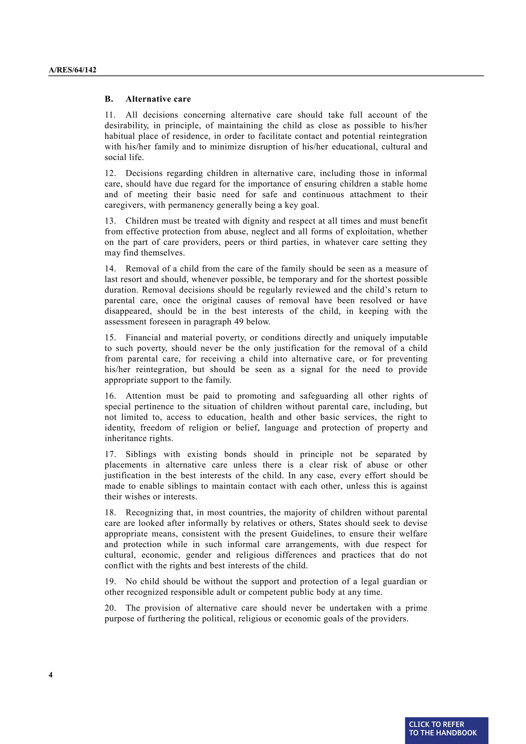 A/RES/64/142


§ 11           B.   Alternative care
               11. All decisions concerning alternative care should take full account of the
               desirability, in principle, of maintaining the child as close as possible to his/her
               habitual place of residence, in order to facilitate contact and potential reintegration
               with his/her family and to minimize disruption of his/her educational, cultural and
               social life.
§ 12           12. Decisions regarding children in alternative care, including those in informal
               care, should have due regard for the importance of ensuring children a stable home
               and of meeting their basic need for safe and continuous attachment to their
               caregivers, with permanency generally being a key goal.

§ 13           13. Children must be treated with dignity and respect at all times and must benefit
               from effective protection from abuse, neglect and all forms of exploitation, whether
               on the part of care providers, peers or third parties, in whatever care setting they
               may find themselves.

§ 14           14. Removal of a child from the care of the family should be seen as a measure of
               last resort and should, whenever possible, be temporary and for the shortest possible
               duration. Removal decisions should be regularly reviewed and the child’s return to
               parental care, once the original causes of removal have been resolved or have
               disappeared, should be in the best interests of the child, in keeping with the
               assessment foreseen in paragraph 49 below.
§ 15           15. Financial and material poverty, or conditions directly and uniquely imputable
               to such poverty, should never be the only justification for the removal of a child
               from parental care, for receiving a child into alternative care, or for preventing
               his/her reintegration, but should be seen as a signal for the need to provide
               appropriate support to the family.
§ 16           16. Attention must be paid to promoting and safeguarding all other rights of
               special pertinence to the situation of children without parental care, including, but
               not limited to, access to education, health and other basic services, the right to
               identity, freedom of religion or belief, language and protection of property and
               inheritance rights.

§ 17           17. Siblings with existing bonds should in             principle not be separated by
               placements in alternative care unless there is         a clear risk of abuse or other
               justification in the best interests of the child. In   any case, every effort should be
               made to enable siblings to maintain contact with       each other, unless this is against
               their wishes or interests.
§ 18
               18. Recognizing that, in most countries, the majority of children without parental
               care are looked after informally by relatives or others, States should seek to devise
               appropriate means, consistent with the present Guidelines, to ensure their welfare
               and protection while in such informal care arrangements, with due respect for
               cultural, economic, gender and religious differences and practices that do not
               conflict with the rights and best interests of the child.
§ 19           19. No child should be without the support and protection of a legal guardian or
               other recognized responsible adult or competent public body at any time.
§ 20           20. The provision of alternative care should never be undertaken with a prime
               purpose of furthering the political, religious or economic goals of the providers.




4




                                                                                                   CLICK TO REFER
                                                                                                   TO THE HANDBOOK	
 