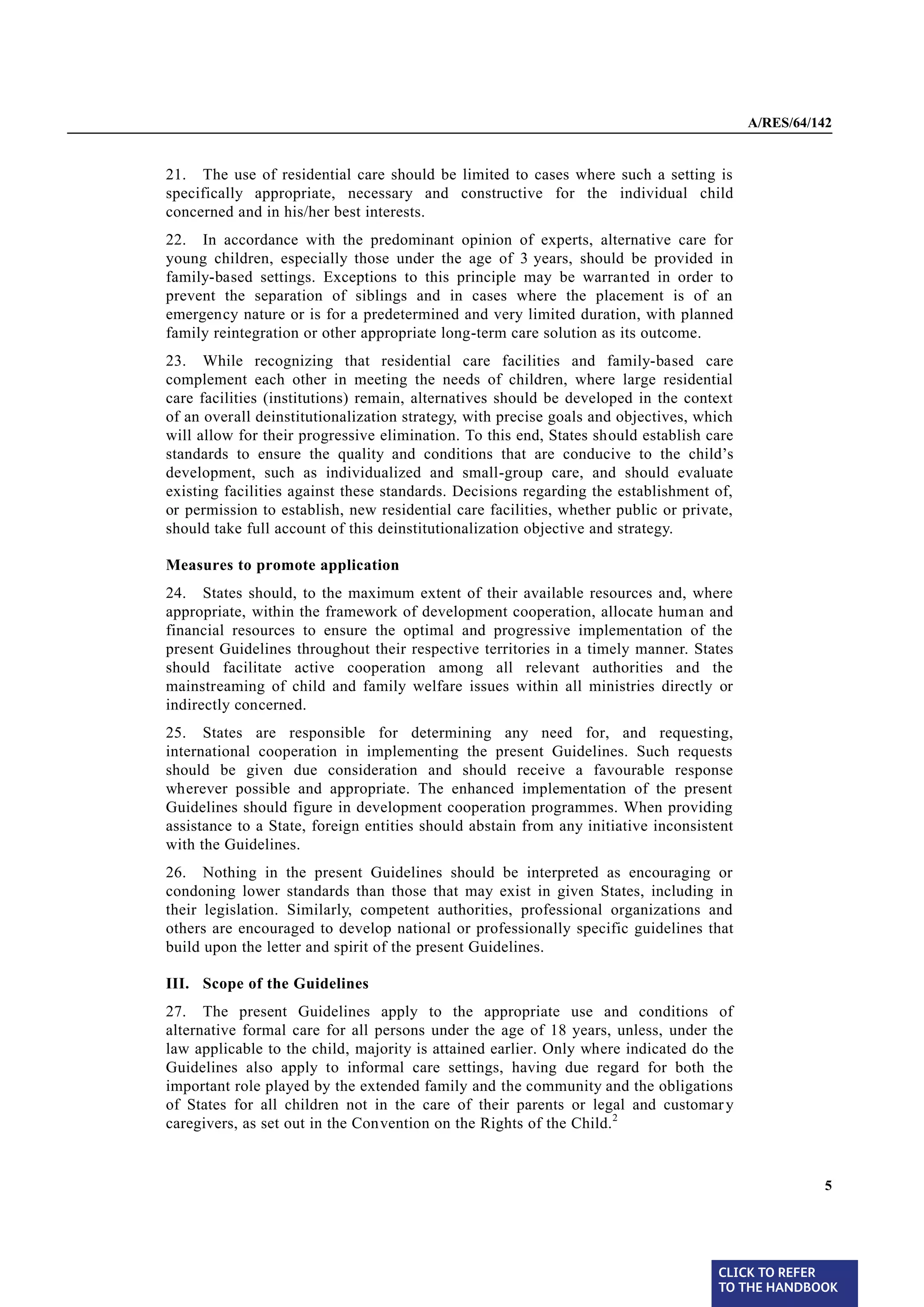 A/RES/64/142


§ 21   21. The use of residential care should be limited to cases where such a setting is
       specifically appropriate, necessary and constructive for the individual child
       concerned and in his/her best interests.
§ 22   22. In accordance with the predominant opinion of experts, alternative care for
       young children, especially those under the age of 3 years, should be provided in
       family-based settings. Exceptions to this principle may be warranted in order to
       prevent the separation of siblings and in cases where the placement is of an
       emergency nature or is for a predetermined and very limited duration, with planned
       family reintegration or other appropriate long-term care solution as its outcome.
§ 23   23. While recognizing that residential care facilities and family-based care
       complement each other in meeting the needs of children, where large residential
       care facilities (institutions) remain, alternatives should be developed in the context
       of an overall deinstitutionalization strategy, with precise goals and objectives, which
       will allow for their progressive elimination. To this end, States should establish care
       standards to ensure the quality and conditions that are conducive to the child’s
       development, such as individualized and small-group care, and should evaluate
       existing facilities against these standards. Decisions regarding the establishment of,
       or permission to establish, new residential care facilities, whether public or private,
       should take full account of this deinstitutionalization objective and strategy.

       Measures to promote application

§ 24   24. States should, to the maximum extent of their available resources and, where
       appropriate, within the framework of development cooperation, allocate human and
       financial resources to ensure the optimal and progressive implementation of the
       present Guidelines throughout their respective territories in a timely manner. States
       should facilitate active cooperation among all relevant authorities and the
       mainstreaming of child and family welfare issues within all ministries directly or
       indirectly concerned.
§ 25   25. States are responsible for determining any need for, and requesting,
       international cooperation in implementing the present Guidelines. Such requests
       should be given due consideration and should receive a favourable response
       wherever possible and appropriate. The enhanced implementation of the present
       Guidelines should figure in development cooperation programmes. When providing
       assistance to a State, foreign entities should abstain from any initiative inconsistent
       with the Guidelines.

§ 26   26. Nothing in the present Guidelines should be interpreted as encouraging or
       condoning lower standards than those that may exist in given States, including in
       their legislation. Similarly, competent authorities, professional organizations and
       others are encouraged to develop national or professionally specific guidelines that
       build upon the letter and spirit of the present Guidelines.

       III. Scope of the Guidelines
§ 27   27. The present Guidelines apply to the appropriate use and conditions of
       alternative formal care for all persons under the age of 18 years, unless, under the
       law applicable to the child, majority is attained earlier. Only where indicated do the
       Guidelines also apply to informal care settings, having due regard for both the
       important role played by the extended family and the community and the obligations
       of States for all children not in the care of their parents or legal and customar y
       caregivers, as set out in the Convention on the Rights of the Child. 2


                                                                                                           5




                                                                                           CLICK TO REFER
                                                                                           TO THE HANDBOOK	
 