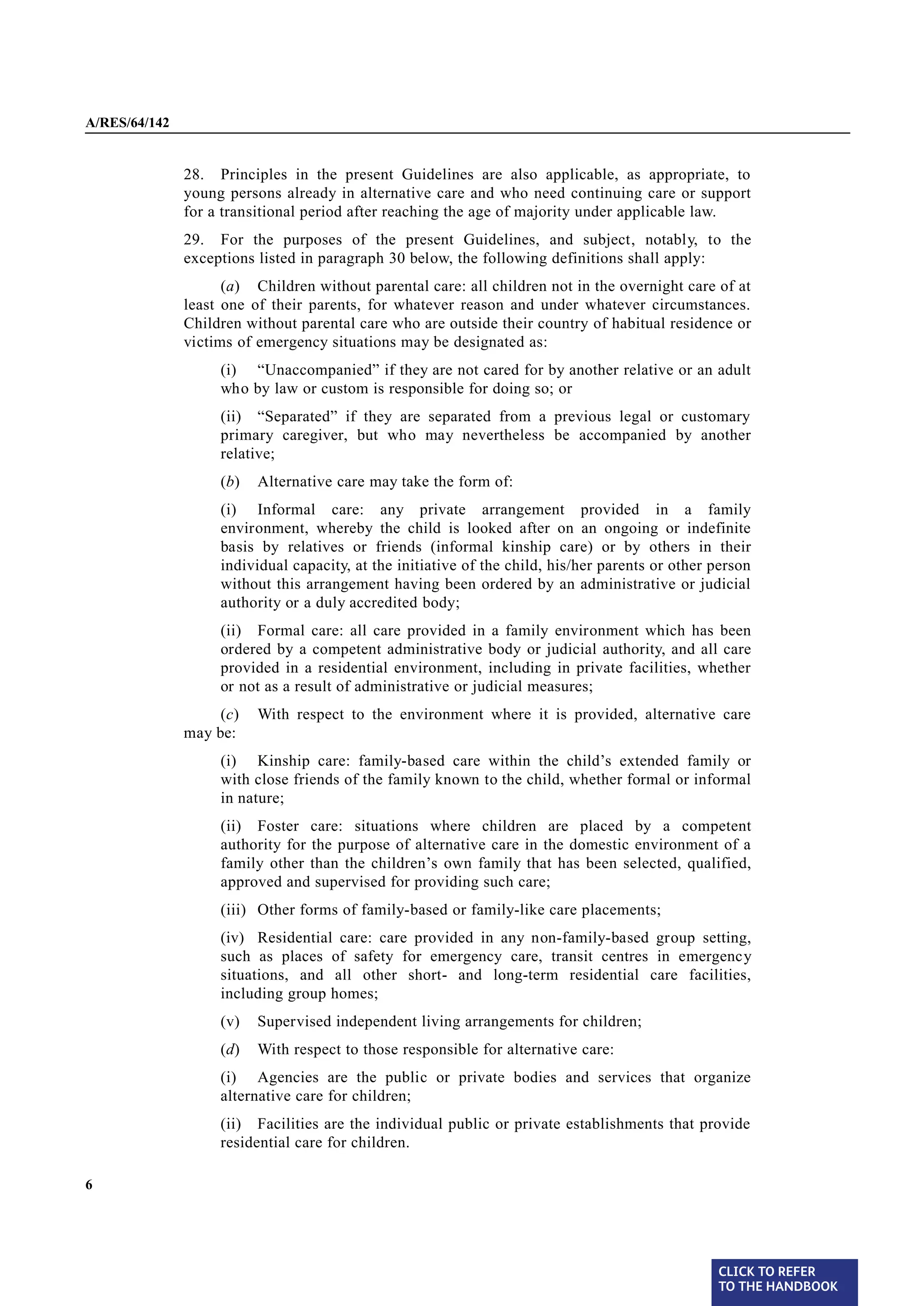 A/RES/64/142


§ 28           28. Principles in the present Guidelines are also applicable, as appropriate, to
               young persons already in alternative care and who need continuing care or support
               for a transitional period after reaching the age of majority under applicable law.
§ 29           29. For the purposes of the present Guidelines, and subject, notably, to the
               exceptions listed in paragraph 30 below, the following definitions shall apply:
                     (a) Children without parental care: all children not in the overnight care of at
               least one of their parents, for whatever reason and under whatever circumstances.
               Children without parental care who are outside their country of habitual residence or
               victims of emergency situations may be designated as:
                    (i) “Unaccompanied” if they are not cared for by another relative or an adult
                    who by law or custom is responsible for doing so; or
                    (ii) “Separated” if they are separated from a previous legal or customary
                    primary caregiver, but who may nevertheless be accompanied by another
                    relative;
                    (b)   Alternative care may take the form of:
                    (i) Informal care: any private arrangement provided in a family
                    environment, whereby the child is looked after on an ongoing or indefinite
                    basis by relatives or friends (informal kinship care) or by others in their
                    individual capacity, at the initiative of the child, his/her parents or other person
                    without this arrangement having been ordered by an administrative or judicial
                    authority or a duly accredited body;
                    (ii) Formal care: all care provided in a family environment which has been
                    ordered by a competent administrative body or judicial authority, and all care
                    provided in a residential environment, including in private facilities, whether
                    or not as a result of administrative or judicial measures;
                    (c)   With respect to the environment where it is provided, alternative care
               may be:
                    (i) Kinship care: family-based care within the child’s extended family or
                    with close friends of the family known to the child, whether formal or informal
                    in nature;
                    (ii) Foster care: situations where children are placed by a competent
                    authority for the purpose of alternative care in the domestic environment of a
                    family other than the children’s own family that has been selected, qualified,
                    approved and supervised for providing such care;
                    (iii) Other forms of family-based or family-like care placements;
                    (iv) Residential care: care provided in any non-family-based group setting,
                    such as places of safety for emergency care, transit centres in emergency
                    situations, and all other short- and long-term residential care facilities,
                    including group homes;
                    (v)   Supervised independent living arrangements for children;
                    (d)   With respect to those responsible for alternative care:
                    (i) Agencies are the public or private bodies and services that organize
                    alternative care for children;
                    (ii) Facilities are the individual public or private establishments that provide
                    residential care for children.

6




                                                                                                  CLICK TO REFER
                                                                                                  TO THE HANDBOOK	
 