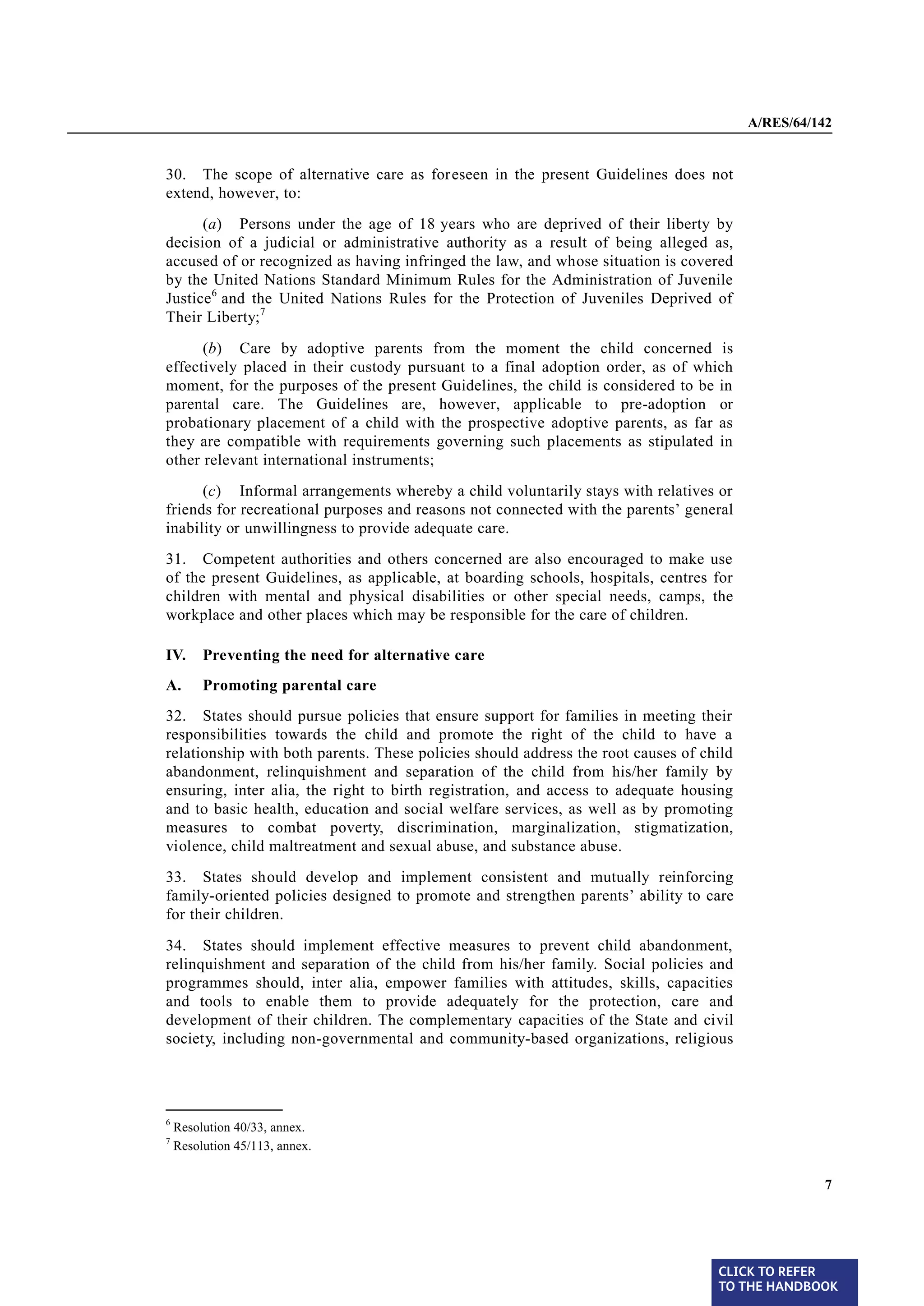 A/RES/64/142


§ 30   30. The scope of alternative care as foreseen in the present Guidelines does not
       extend, however, to:
             (a) Persons under the age of 18 years who are deprived of their liberty by
       decision of a judicial or administrative authority as a result of being alleged as,
       accused of or recognized as having infringed the law, and whose situation is covered
       by the United Nations Standard Minimum Rules for the Administration of Juvenile
       Justice 6 and the United Nations Rules for the Protection of Juveniles Deprived of
       Their Liberty;7

             (b) Care by adoptive parents from the moment the child concerned is
       effectively placed in their custody pursuant to a final adoption order, as of which
       moment, for the purposes of the present Guidelines, the child is considered to be in
       parental care. The Guidelines are, however, applicable to pre-adoption or
       probationary placement of a child with the prospective adoptive parents, as far as
       they are compatible with requirements governing such placements as stipulated in
       other relevant international instruments;
             (c) Informal arrangements whereby a child voluntarily stays with relatives or
       friends for recreational purposes and reasons not connected with the parents’ general
       inability or unwillingness to provide adequate care.

§ 31   31. Competent authorities and others concerned are also encouraged to make use
       of the present Guidelines, as applicable, at boarding schools, hospitals, centres for
       children with mental and physical disabilities or other special needs, camps, the
       workplace and other places which may be responsible for the care of children.

       IV.      Preventing the need for alternative care
       A.       Promoting parental care

§ 32   32. States should pursue policies that ensure support for families in meeting their
       responsibilities towards the child and promote the right of the child to have a
       relationship with both parents. These policies should address the root causes of child
       abandonment, relinquishment and separation of the child from his/her family by
       ensuring, inter alia, the right to birth registration, and access to adequate housing
       and to basic health, education and social welfare services, as well as by promoting
       measures to combat poverty, discrimination, marginalization, stigmatization,
       violence, child maltreatment and sexual abuse, and substance abuse.

§ 33   33. States should develop and implement consistent and mutually reinforcing
       family-oriented policies designed to promote and strengthen parents’ ability to care
       for their children.
§ 34   34. States should implement effective measures to prevent child abandonment,
       relinquishment and separation of the child from his/her family. Social policies and
       programmes should, inter alia, empower families with attitudes, skills, capacities
       and tools to enable them to provide adequately for the protection, care and
       development of their children. The complementary capacities of the State and civil
       society, including non-governmental and community-based organizations, religious



       _______________
       6
           Resolution 40/33, annex.
       7
           Resolution 45/113, annex.


                                                                                                          7




                                                                                          CLICK TO REFER
                                                                                          TO THE HANDBOOK	
 