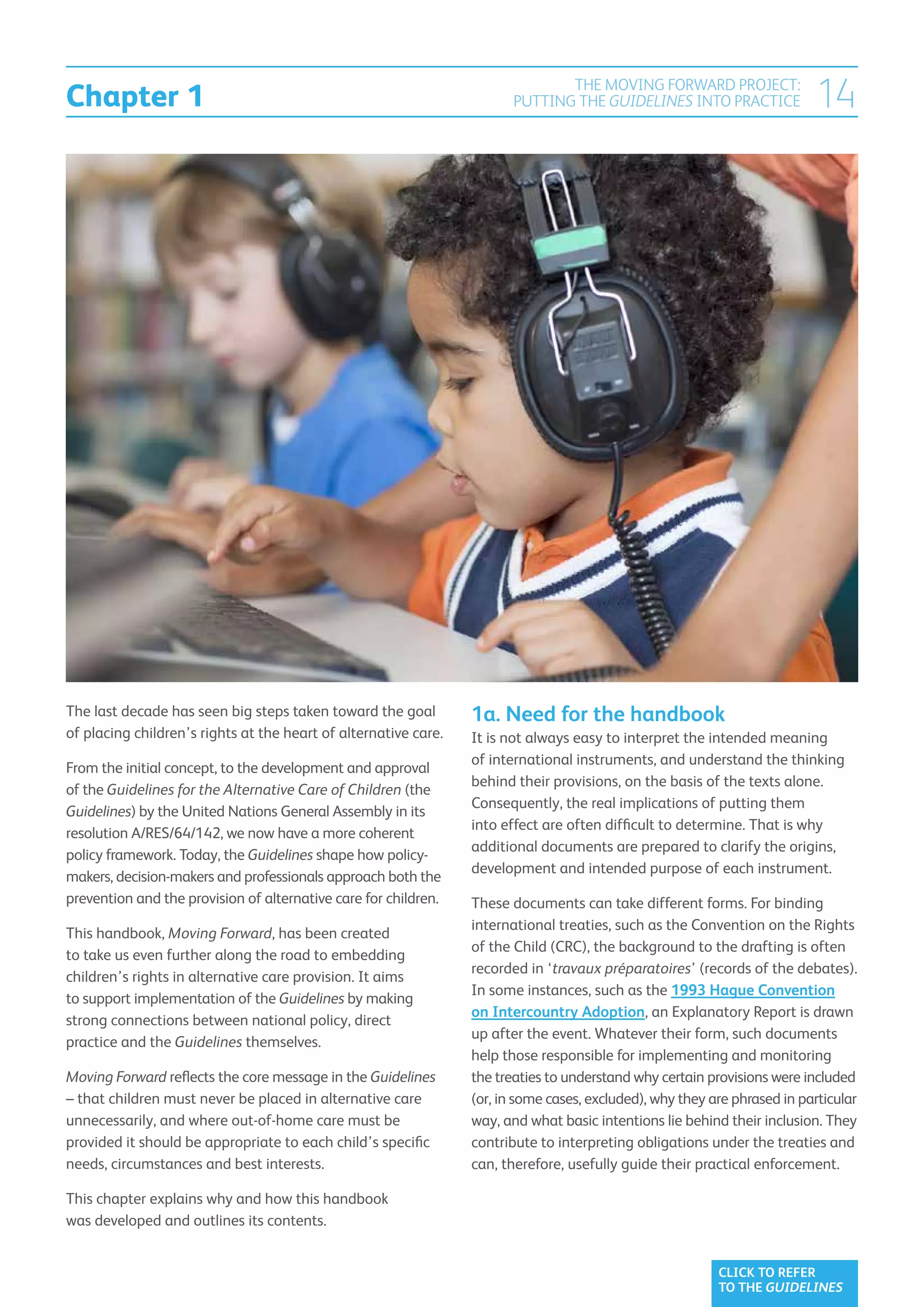 Chapter 1
                                                                               THE MOVING FORWARD PROJECT:
                                                                        PUTTING THE GUIDELINES INTO PRACTICE              14




The last decade has seen big steps taken toward the goal         1a. Need for the handbook
of placing children’s rights at the heart of alternative care.   It is not always easy to interpret the intended meaning
                                                                 of international instruments, and understand the thinking
From the initial concept, to the development and approval
                                                                 behind their provisions, on the basis of the texts alone.
of the Guidelines for the Alternative Care of Children (the
                                                                 Consequently, the real implications of putting them
Guidelines) by the United Nations General Assembly in its
                                                                 into effect are often difficult to determine. That is why
resolution A/RES/64/142, we now have a more coherent
                                                                 additional documents are prepared to clarify the origins,
policy framework. Today, the Guidelines shape how policy-
                                                                 development and intended purpose of each instrument.
makers, decision-makers and professionals approach both the
prevention and the provision of alternative care for children.   These documents can take different forms. For binding
                                                                 international treaties, such as the Convention on the Rights
This handbook, Moving Forward, has been created
                                                                 of the Child (CRC), the background to the drafting is often
to take us even further along the road to embedding
                                                                 recorded in ‘travaux préparatoires’ (records of the debates).
children’s rights in alternative care provision. It aims
                                                                 In some instances, such as the 1993 Hague Convention
to support implementation of the Guidelines by making
                                                                 on Intercountry Adoption, an Explanatory Report is drawn
strong connections between national policy, direct
                                                                 up after the event. Whatever their form, such documents
practice and the Guidelines themselves.
                                                                 help those responsible for implementing and monitoring
Moving Forward reflects the core message in the Guidelines       the treaties to understand why certain provisions were included
– that children must never be placed in alternative care         (or, in some cases, excluded), why they are phrased in particular
unnecessarily, and where out-of-home care must be                way, and what basic intentions lie behind their inclusion. They
provided it should be appropriate to each child’s specific       contribute to interpreting obligations under the treaties and
needs, circumstances and best interests.                         can, therefore, usefully guide their practical enforcement.

This chapter explains why and how this handbook
was developed and outlines its contents.


                                                                                                          CLICK TO REFER
                                                                                                          TO THE GUIDELINES
 