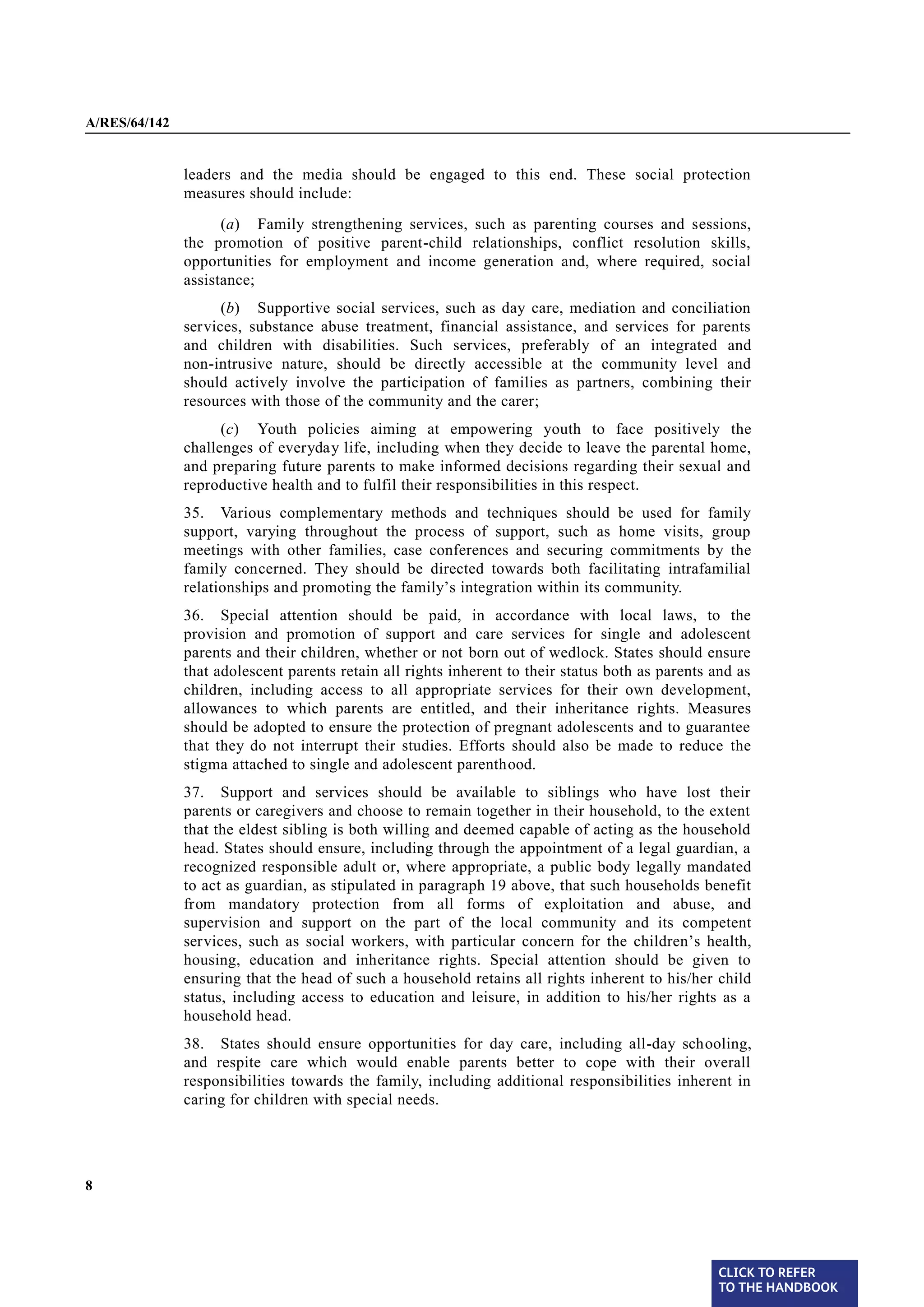 A/RES/64/142


               leaders and the media should be engaged to this end. These social protection
               measures should include:
                     (a) Family strengthening services, such as parenting courses and sessions,
               the promotion of positive parent-child relationships, conflict resolution skills,
               opportunities for employment and income generation and, where required, social
               assistance;
                     (b) Supportive social services, such as day care, mediation and conciliation
               services, substance abuse treatment, financial assistance, and services for parents
               and children with disabilities. Such services, preferably of an integrated and
               non-intrusive nature, should be directly accessible at the community level and
               should actively involve the participation of families as partners, combining their
               resources with those of the community and the carer;
                     (c) Youth policies aiming at empowering youth to face positively the
               challenges of everyday life, including when they decide to leave the parental home,
               and preparing future parents to make informed decisions regarding their sexual and
               reproductive health and to fulfil their responsibilities in this respect.
§ 35           35. Various complementary methods and techniques should be used for family
               support, varying throughout the process of support, such as home visits, group
               meetings with other families, case conferences and securing commitments by the
               family concerned. They should be directed towards both facilitating intrafamilial
               relationships and promoting the family’s integration within its community.
               36. Special attention should be paid, in accordance with local laws, to the
§ 36
               provision and promotion of support and care services for single and adolescent
               parents and their children, whether or not born out of wedlock. States should ensure
               that adolescent parents retain all rights inherent to their status both as parents and as
               children, including access to all appropriate services for their own development,
               allowances to which parents are entitled, and their inheritance rights. Measures
               should be adopted to ensure the protection of pregnant adolescents and to guarantee
               that they do not interrupt their studies. Efforts should also be made to reduce the
               stigma attached to single and adolescent parenthood.

§ 37           37. Support and services should be available to siblings who have lost their
               parents or caregivers and choose to remain together in their household, to the extent
               that the eldest sibling is both willing and deemed capable of acting as the household
               head. States should ensure, including through the appointment of a legal guardian, a
               recognized responsible adult or, where appropriate, a public body legally mandated
               to act as guardian, as stipulated in paragraph 19 above, that such households benefit
               from mandatory protection from all forms of exploitation and abuse, and
               supervision and support on the part of the local community and its competent
               services, such as social workers, with particular concern for the children’s health,
               housing, education and inheritance rights. Special attention should be given to
               ensuring that the head of such a household retains all rights inherent to his/her child
               status, including access to education and leisure, in addition to his/her rights as a
               household head.

§ 38           38. States should ensure opportunities for day care, including all-day schooling,
               and respite care which would enable parents better to cope with their overall
               responsibilities towards the family, including additional responsibilities inherent in
               caring for children with special needs.




8




                                                                                                  CLICK TO REFER
                                                                                                  TO THE HANDBOOK	
 