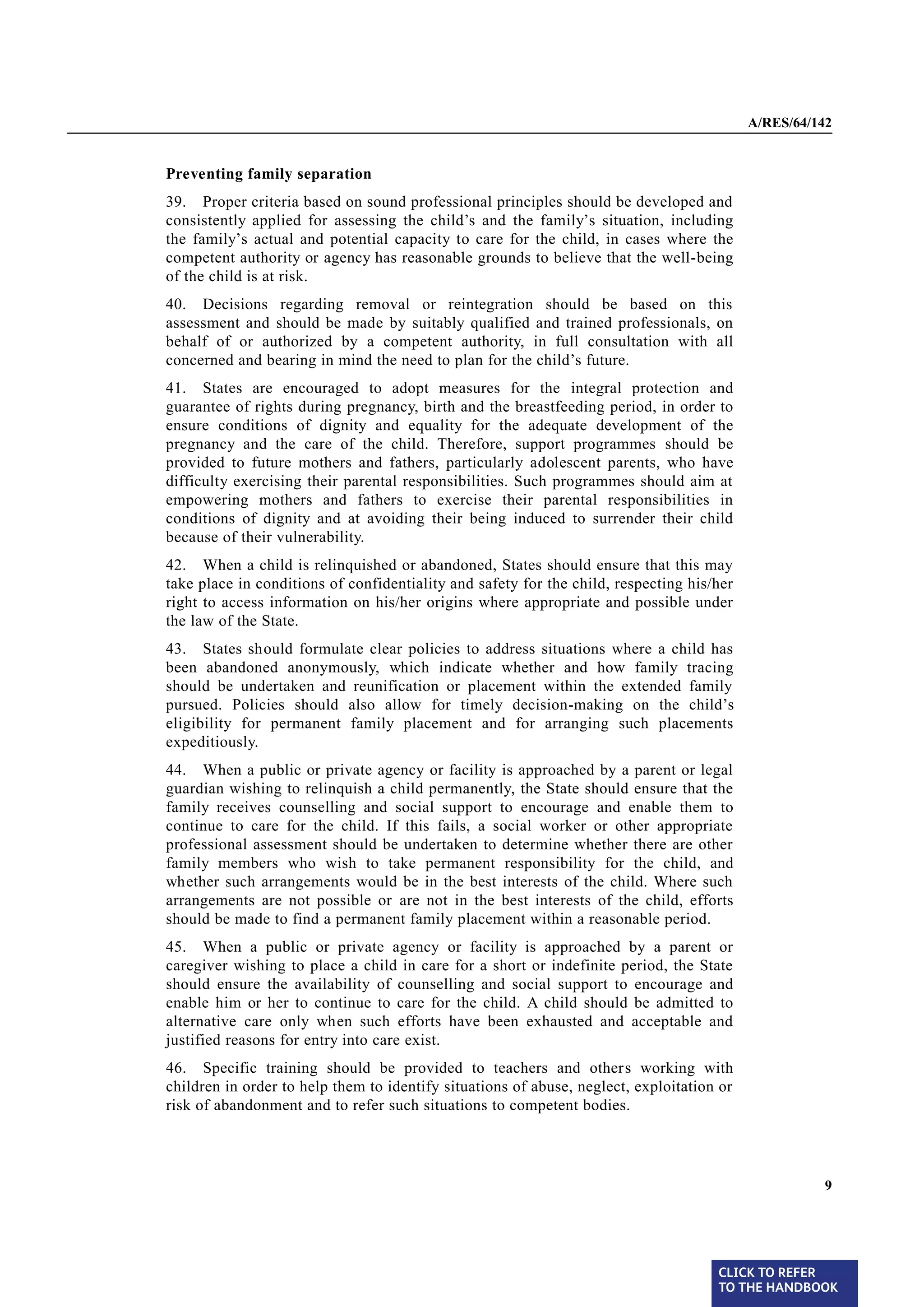 A/RES/64/142


       Preventing family separation
§ 39   39. Proper criteria based on sound professional principles should be developed and
       consistently applied for assessing the child’s and the family’s situation, including
       the family’s actual and potential capacity to care for the child, in cases where the
       competent authority or agency has reasonable grounds to believe that the well-being
       of the child is at risk.
§ 40   40. Decisions regarding removal or reintegration should be based on this
       assessment and should be made by suitably qualified and trained professionals, on
       behalf of or authorized by a competent authority, in full consultation with all
       concerned and bearing in mind the need to plan for the child’s future.

§ 41   41. States are encouraged to adopt measures for the integral protection and
       guarantee of rights during pregnancy, birth and the breastfeeding period, in order to
       ensure conditions of dignity and equality for the adequate development of the
       pregnancy and the care of the child. Therefore, support programmes should be
       provided to future mothers and fathers, particularly adolescent parents, who have
       difficulty exercising their parental responsibilities. Such programmes should aim at
       empowering mothers and fathers to exercise their parental responsibilities in
       conditions of dignity and at avoiding their being induced to surrender their child
       because of their vulnerability.
§ 42   42. When a child is relinquished or abandoned, States should ensure that this may
       take place in conditions of confidentiality and safety for the child, respecting his/her
       right to access information on his/her origins where appropriate and possible under
       the law of the State.

§ 43   43. States should formulate clear policies to address situations where a child has
       been abandoned anonymously, which indicate whether and how family tracing
       should be undertaken and reunification or placement within the extended family
       pursued. Policies should also allow for timely decision-making on the child’s
       eligibility for permanent family placement and for arranging such placements
       expeditiously.
§ 44
       44. When a public or private agency or facility is approached by a parent or legal
       guardian wishing to relinquish a child permanently, the State should ensure that the
       family receives counselling and social support to encourage and enable them to
       continue to care for the child. If this fails, a social worker or other appropriate
       professional assessment should be undertaken to determine whether there are other
       family members who wish to take permanent responsibility for the child, and
       whether such arrangements would be in the best interests of the child. Where such
       arrangements are not possible or are not in the best interests of the child, efforts
       should be made to find a permanent family placement within a reasonable period.
§ 45   45. When a public or private agency or facility is approached by a parent or
       caregiver wishing to place a child in care for a short or indefinite period, the State
       should ensure the availability of counselling and social support to encourage and
       enable him or her to continue to care for the child. A child should be admitted to
       alternative care only when such efforts have been exhausted and acceptable and
       justified reasons for entry into care exist.
§ 46   46. Specific training should be provided to teachers and others working with
       children in order to help them to identify situations of abuse, neglect, exploitation or
       risk of abandonment and to refer such situations to competent bodies.




                                                                                                            9




                                                                                            CLICK TO REFER
                                                                                            TO THE HANDBOOK	
 