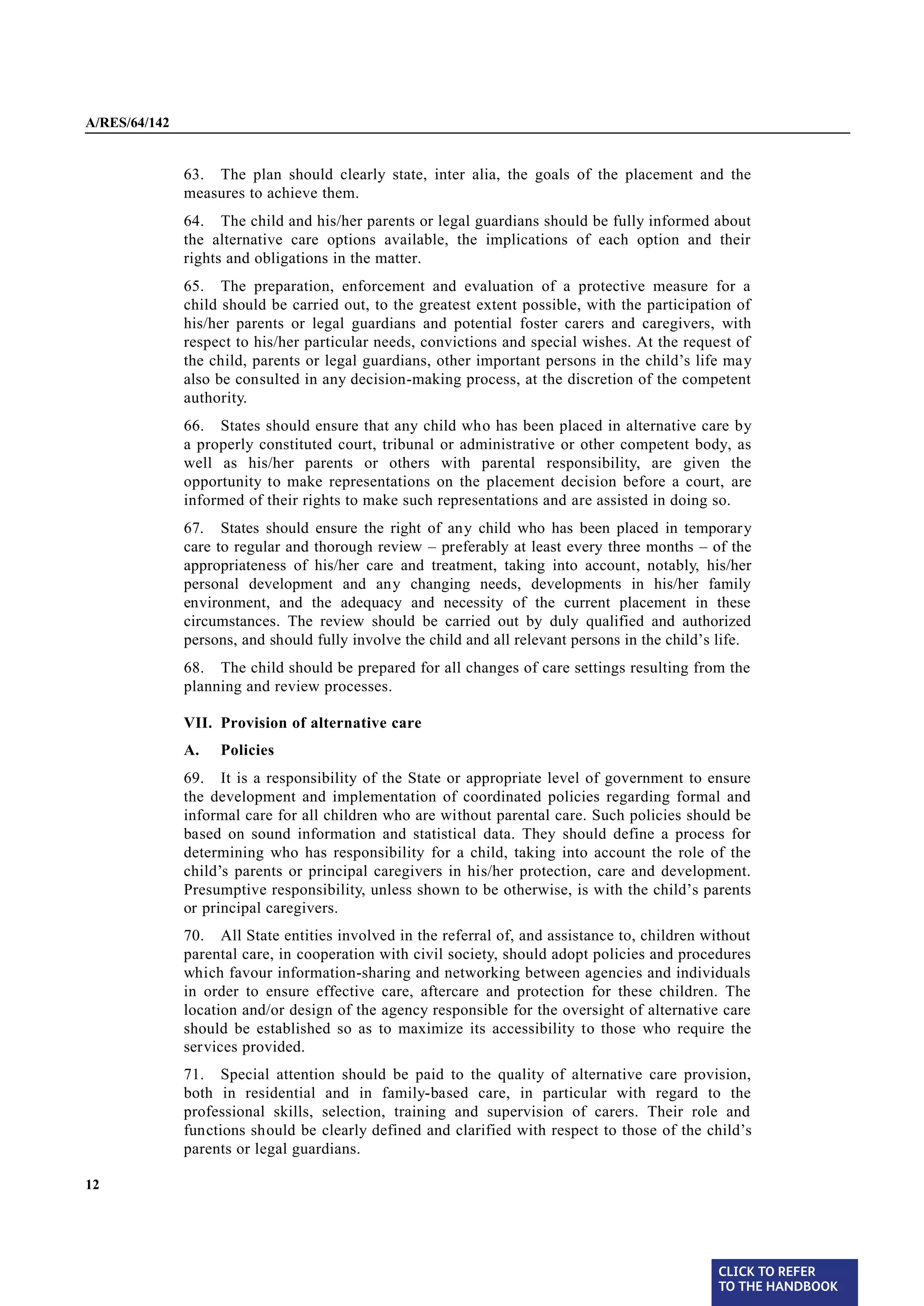 A/RES/64/142


§ 63           63. The plan should clearly state, inter alia, the goals of the placement and the
               measures to achieve them.
§ 64           64. The child and his/her parents or legal guardians should be fully informed about
               the alternative care options available, the implications of each option and their
               rights and obligations in the matter.
§ 65           65. The preparation, enforcement and evaluation of a protective measure for a
               child should be carried out, to the greatest extent possible, with the participation of
               his/her parents or legal guardians and potential foster carers and caregivers, with
               respect to his/her particular needs, convictions and special wishes. At the request of
               the child, parents or legal guardians, other important persons in the child’s life may
               also be consulted in any decision-making process, at the discretion of the competent
               authority.
§ 66           66. States should ensure that any child who has been placed in alternative care by
               a properly constituted court, tribunal or administrative or other competent body, as
               well as his/her parents or others with parental responsibility, are given the
               opportunity to make representations on the placement decision before a court, are
               informed of their rights to make such representations and are assisted in doing so.
§ 67           67. States should ensure the right of any child who has been placed in temporary
               care to regular and thorough review – preferably at least every three months – of the
               appropriateness of his/her care and treatment, taking into account, notably, his/her
               personal development and any changing needs, developments in his/her family
               environment, and the adequacy and necessity of the current placement in these
               circumstances. The review should be carried out by duly qualified and authorized
               persons, and should fully involve the child and all relevant persons in the child’s life.
§ 68           68. The child should be prepared for all changes of care settings resulting from the
               planning and review processes.

               VII. Provision of alternative care
               A.   Policies
§ 69           69. It is a responsibility of the State or appropriate level of government to ensure
               the development and implementation of coordinated policies regarding formal and
               informal care for all children who are without parental care. Such policies should be
               based on sound information and statistical data. They should define a process for
               determining who has responsibility for a child, taking into account the role of the
               child’s parents or principal caregivers in his/her protection, care and development.
               Presumptive responsibility, unless shown to be otherwise, is with the child’s parents
               or principal caregivers.
§ 70           70. All State entities involved in the referral of, and assistance to, children without
               parental care, in cooperation with civil society, should adopt policies and procedures
               which favour information-sharing and networking between agencies and individuals
               in order to ensure effective care, aftercare and protection for these children. The
               location and/or design of the agency responsible for the oversight of alternative care
               should be established so as to maximize its accessibility to those who require the
               services provided.

§ 71           71. Special attention should be paid to the quality of alternative care provision,
               both in residential and in family-based care, in particular with regard to the
               professional skills, selection, training and supervision of carers. Their role and
               functions should be clearly defined and clarified with respect to those of the child’s
               parents or legal guardians.

12




                                                                                                  CLICK TO REFER
                                                                                                  TO THE HANDBOOK	
 