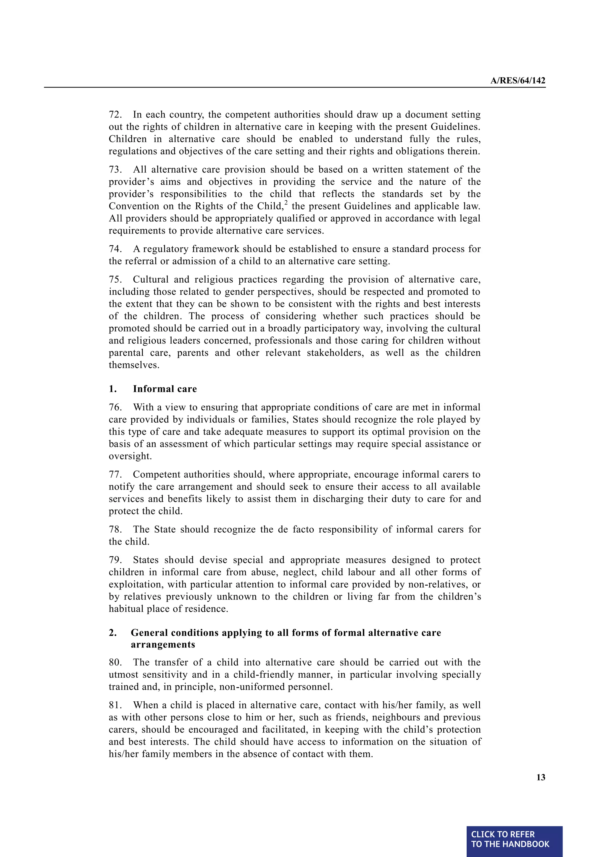 A/RES/64/142


§ 72   72. In each country, the competent authorities should draw up a document setting
       out the rights of children in alternative care in keeping with the present Guidelines.
       Children in alternative care should be enabled to understand fully the rules,
       regulations and objectives of the care setting and their rights and obligations therein.
§ 73   73. All alternative care provision should be based on a written statement of the
       provider ’s aims and objectives in providing the service and the nature of the
       provider’s responsibilities to the child that reflects the standards set by the
       Convention on the Rights of the Child, 2 the present Guidelines and applicable law.
       All providers should be appropriately qualified or approved in accordance with legal
       requirements to provide alternative care services.
§ 74   74. A regulatory framework should be established to ensure a standard process for
       the referral or admission of a child to an alternative care setting.
§ 75   75. Cultural and religious practices regarding the provision of alternative care,
       including those related to gender perspectives, should be respected and promoted to
       the extent that they can be shown to be consistent with the rights and best interests
       of the children. The process of considering whether such practices should be
       promoted should be carried out in a broadly participatory way, involving the cultural
       and religious leaders concerned, professionals and those caring for children without
       parental care, parents and other relevant stakeholders, as well as the children
       themselves.

       1.   Informal care

§ 76   76. With a view to ensuring that appropriate conditions of care are met in informal
       care provided by individuals or families, States should recognize the role played by
       this type of care and take adequate measures to support its optimal provision on the
       basis of an assessment of which particular settings may require special assistance or
       oversight.
§ 77   77. Competent authorities should, where appropriate, encourage informal carers to
       notify the care arrangement and should seek to ensure their access to all available
       services and benefits likely to assist them in discharging their duty to care for and
       protect the child.

§ 78   78. The State should recognize the de facto responsibility of informal carers for
       the child.
§ 79   79. States should devise special and appropriate measures designed to protect
       children in informal care from abuse, neglect, child labour and all other forms of
       exploitation, with particular attention to informal care provided by non-relatives, or
       by relatives previously unknown to the children or living far from the children’s
       habitual place of residence.

       2.   General conditions applying to all forms of formal alternative care
            arrangements
§ 80   80. The transfer of a child into alternative care should be carried out with the
       utmost sensitivity and in a child-friendly manner, in particular involving specially
       trained and, in principle, non-uniformed personnel.
§ 81   81. When a child is placed in alternative care, contact with his/her family, as well
       as with other persons close to him or her, such as friends, neighbours and previous
       carers, should be encouraged and facilitated, in keeping with the child’s protection
       and best interests. The child should have access to information on the situation of
       his/her family members in the absence of contact with them.

                                                                                                           13




                                                                                            CLICK TO REFER
                                                                                            TO THE HANDBOOK	
 