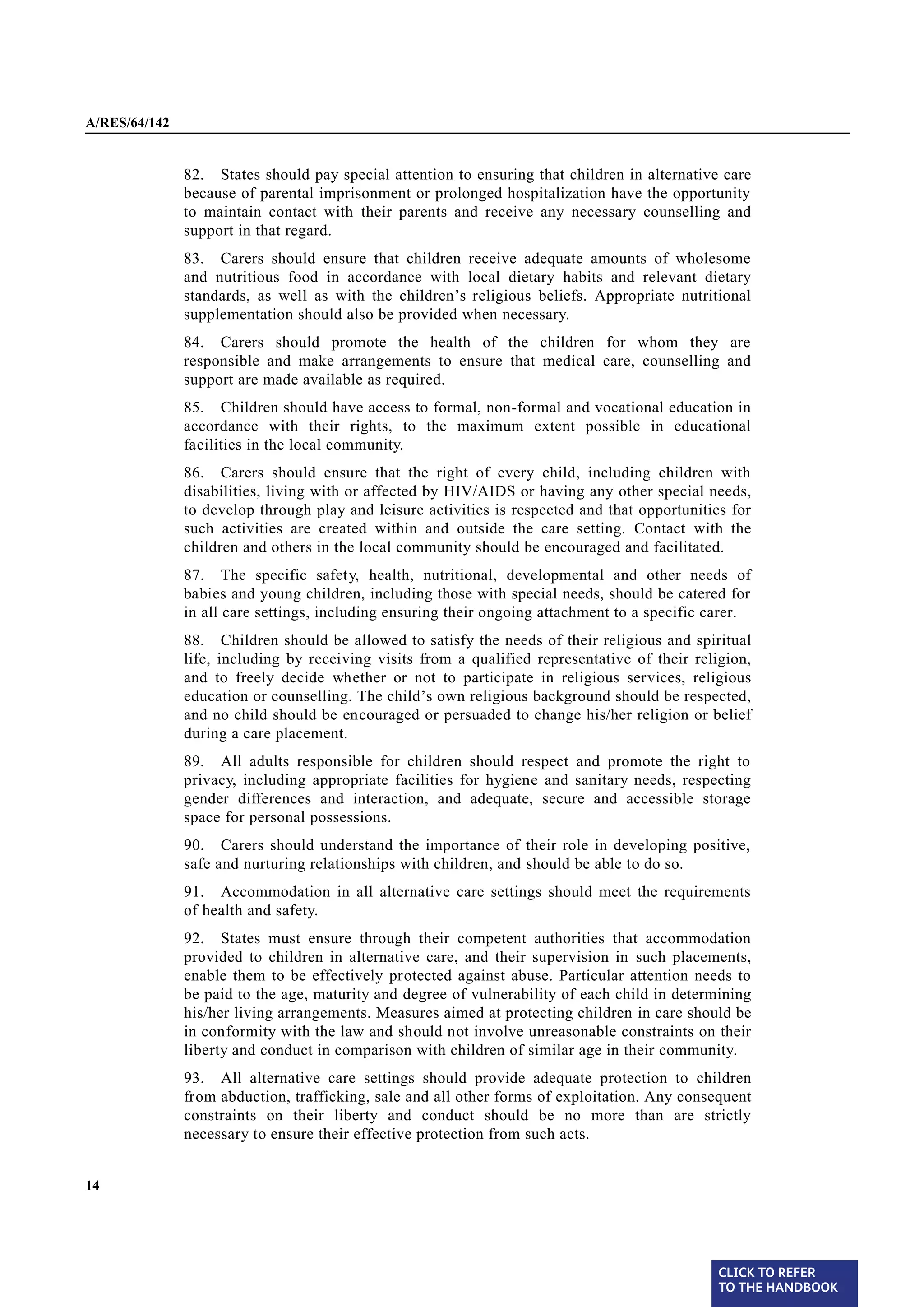 A/RES/64/142


§ 82           82. States should pay special attention to ensuring that children in alternative care
               because of parental imprisonment or prolonged hospitalization have the opportunity
               to maintain contact with their parents and receive any necessary counselling and
               support in that regard.
§ 83           83. Carers should ensure that children receive adequate amounts of wholesome
               and nutritious food in accordance with local dietary habits and relevant dietary
               standards, as well as with the children’s religious beliefs. Appropriate nutritional
               supplementation should also be provided when necessary.
§ 84           84. Carers should promote the health of the children for whom they are
               responsible and make arrangements to ensure that medical care, counselling and
               support are made available as required.
§ 85           85. Children should have access to formal, non-formal and vocational education in
               accordance with their rights, to the maximum extent possible in educational
               facilities in the local community.
§ 86           86. Carers should ensure that the right of every child, including children with
               disabilities, living with or affected by HIV/AIDS or having any other special needs,
               to develop through play and leisure activities is respected and that opportunities for
               such activities are created within and outside the care setting. Contact with the
               children and others in the local community should be encouraged and facilitated.
§ 87           87. The specific safety, health, nutritional, developmental and other needs of
               babies and young children, including those with special needs, should be catered for
               in all care settings, including ensuring their ongoing attachment to a specific carer.
§ 88           88. Children should be allowed to satisfy the needs of their religious and spiritual
               life, including by receiving visits from a qualified representative of their religion,
               and to freely decide whether or not to participate in religious services, religious
               education or counselling. The child’s own religious background should be respected,
               and no child should be encouraged or persuaded to change his/her religion or belief
               during a care placement.
§ 89           89. All adults responsible for children should respect and promote the right to
               privacy, including appropriate facilities for hygiene and sanitary needs, respecting
               gender differences and interaction, and adequate, secure and accessible storage
               space for personal possessions.
§ 90           90. Carers should understand the importance of their role in developing positive,
               safe and nurturing relationships with children, and should be able to do so.
§ 91           91. Accommodation in all alternative care settings should meet the requirements
               of health and safety.
§ 92           92. States must ensure through their competent authorities that accommodation
               provided to children in alternative care, and their supervision in such placements,
               enable them to be effectively protected against abuse. Particular attention needs to
               be paid to the age, maturity and degree of vulnerability of each child in determining
               his/her living arrangements. Measures aimed at protecting children in care should be
               in conformity with the law and should not involve unreasonable constraints on their
               liberty and conduct in comparison with children of similar age in their community.

§ 93           93. All alternative care settings should provide adequate protection to children
               from abduction, trafficking, sale and all other forms of exploitation. Any consequent
               constraints on their liberty and conduct should be no more than are strictly
               necessary to ensure their effective protection from such acts.


14




                                                                                                CLICK TO REFER
                                                                                                TO THE HANDBOOK	
 
