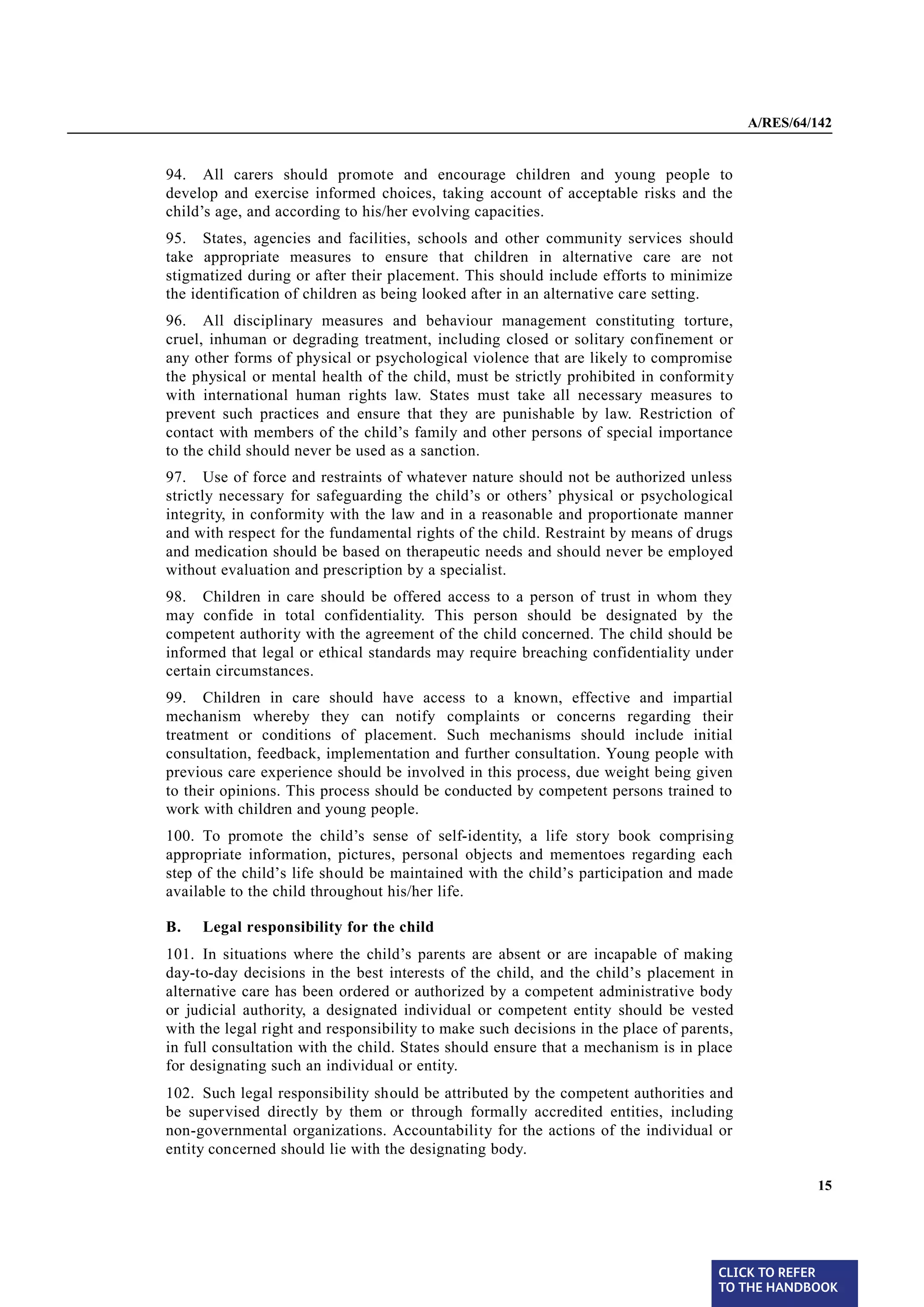 A/RES/64/142


§ 94    94. All carers should promote and encourage children and young people to
        develop and exercise informed choices, taking account of acceptable risks and the
        child’s age, and according to his/her evolving capacities.
§ 95    95. States, agencies and facilities, schools and other community services should
        take appropriate measures to ensure that children in alternative care are not
        stigmatized during or after their placement. This should include efforts to minimize
        the identification of children as being looked after in an alternative care setting.
§ 96    96. All disciplinary measures and behaviour management constituting torture,
        cruel, inhuman or degrading treatment, including closed or solitary confinement or
        any other forms of physical or psychological violence that are likely to compromise
        the physical or mental health of the child, must be strictly prohibited in conformity
        with international human rights law. States must take all necessary measures to
        prevent such practices and ensure that they are punishable by law. Restriction of
        contact with members of the child’s family and other persons of special importance
        to the child should never be used as a sanction.
§ 97    97. Use of force and restraints of whatever nature should not be authorized unless
        strictly necessary for safeguarding the child’s or others’ physical or psychological
        integrity, in conformity with the law and in a reasonable and proportionate manner
        and with respect for the fundamental rights of the child. Restraint by means of drugs
        and medication should be based on therapeutic needs and should never be employed
        without evaluation and prescription by a specialist.
§ 98    98. Children in care should be offered access to a person of trust in whom they
        may confide in total confidentiality. This person should be designated by the
        competent authority with the agreement of the child concerned. The child should be
        informed that legal or ethical standards may require breaching confidentiality under
        certain circumstances.
§ 99    99. Children in care should have access to a known, effective and impartial
        mechanism whereby they can notify complaints or concerns regarding their
        treatment or conditions of placement. Such mechanisms should include initial
        consultation, feedback, implementation and further consultation. Young people with
        previous care experience should be involved in this process, due weight being given
        to their opinions. This process should be conducted by competent persons trained to
        work with children and young people.
§ 100   100. To promote the child’s sense of self-identity, a life story book comprising
        appropriate information, pictures, personal objects and mementoes regarding each
        step of the child’s life should be maintained with the child’s participation and made
        available to the child throughout his/her life.

        B.   Legal responsibility for the child
§ 101   101. In situations where the child’s parents are absent or are incapable of making
        day-to-day decisions in the best interests of the child, and the child’s placement in
        alternative care has been ordered or authorized by a competent administrative body
        or judicial authority, a designated individual or competent entity should be vested
        with the legal right and responsibility to make such decisions in the place of parents,
        in full consultation with the child. States should ensure that a mechanism is in place
        for designating such an individual or entity.
§ 102   102. Such legal responsibility should be attributed by the competent authorities and
        be supervised directly by them or through formally accredited entities, including
        non-governmental organizations. Accountability for the actions of the individual or
        entity concerned should lie with the designating body.

                                                                                                           15




                                                                                            CLICK TO REFER
                                                                                            TO THE HANDBOOK	
 