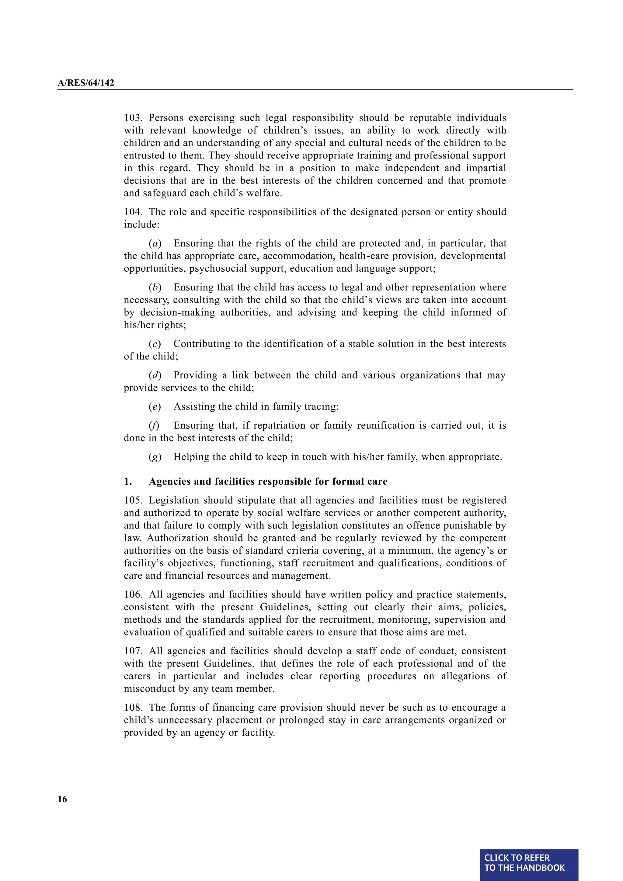 A/RES/64/142


§ 103          103. Persons exercising such legal responsibility should be reputable individuals
               with relevant knowledge of children’s issues, an ability to work directly with
               children and an understanding of any special and cultural needs of the children to be
               entrusted to them. They should receive appropriate training and professional support
               in this regard. They should be in a position to make independent and impartial
               decisions that are in the best interests of the children concerned and that promote
               and safeguard each child’s welfare.
§ 104          104. The role and specific responsibilities of the designated person or entity should
               include:
                     (a) Ensuring that the rights of the child are protected and, in particular, that
               the child has appropriate care, accommodation, health-care provision, developmental
               opportunities, psychosocial support, education and language support;
                     (b) Ensuring that the child has access to legal and other representation where
               necessary, consulting with the child so that the child’s views are taken into account
               by decision-making authorities, and advising and keeping the child informed of
               his/her rights;
                     (c) Contributing to the identification of a stable solution in the best interests
               of the child;
                    (d) Providing a link between the child and various organizations that may
               provide services to the child;
                    (e)   Assisting the child in family tracing;
                    (f) Ensuring that, if repatriation or family reunification is carried out, it is
               done in the best interests of the child;
                    (g)   Helping the child to keep in touch with his/her family, when appropriate.

               1.   Agencies and facilities responsible for formal care
§ 105          105. Legislation should stipulate that all agencies and facilities must be registered
               and authorized to operate by social welfare services or another competent authority,
               and that failure to comply with such legislation constitutes an offence punishable by
               law. Authorization should be granted and be regularly reviewed by the competent
               authorities on the basis of standard criteria covering, at a minimum, the agency’s or
               facility’s objectives, functioning, staff recruitment and qualifications, conditions of
               care and financial resources and management.
§ 106          106. All agencies and facilities should have written policy and practice statements,
               consistent with the present Guidelines, setting out clearly their aims, policies,
               methods and the standards applied for the recruitment, monitoring, supervision and
               evaluation of qualified and suitable carers to ensure that those aims are met.

§ 107          107. All agencies and facilities should develop a staff code of conduct, consistent
               with the present Guidelines, that defines the role of each professional and of the
               carers in particular and includes clear reporting procedures on allegations of
               misconduct by any team member.
§ 108          108. The forms of financing care provision should never be such as to encourage a
               child’s unnecessary placement or prolonged stay in care arrangements organized or
               provided by an agency or facility.




16




                                                                                                 CLICK TO REFER
                                                                                                 TO THE HANDBOOK	
 