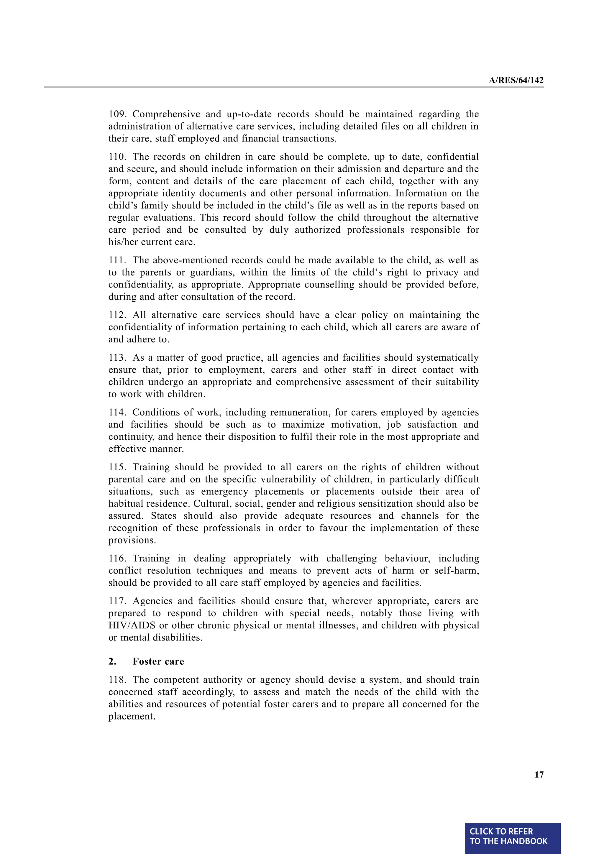 A/RES/64/142


§ 109   109. Comprehensive and up-to-date records should be maintained regarding the
        administration of alternative care services, including detailed files on all children in
        their care, staff employed and financial transactions.
§ 110   110. The records on children in care should be complete, up to date, confidential
        and secure, and should include information on their admission and departure and the
        form, content and details of the care placement of each child, together with any
        appropriate identity documents and other personal information. Information on the
        child’s family should be included in the child’s file as well as in the reports based on
        regular evaluations. This record should follow the child throughout the alternative
        care period and be consulted by duly authorized professionals responsible for
        his/her current care.
§ 111   111. The above-mentioned records could be made available to the child, as well as
        to the parents or guardians, within the limits of the child’s right to privacy and
        confidentiality, as appropriate. Appropriate counselling should be provided before,
        during and after consultation of the record.
§ 112   112. All alternative care services should have a clear policy on maintaining the
        confidentiality of information pertaining to each child, which all carers are aware of
        and adhere to.
§ 113   113. As a matter of good practice, all agencies and facilities should systematically
        ensure that, prior to employment, carers and other staff in direct contact with
        children undergo an appropriate and comprehensive assessment of their suitability
        to work with children.
§ 114   114. Conditions of work, including remuneration, for carers employed by agencies
        and facilities should be such as to maximize motivation, job satisfaction and
        continuity, and hence their disposition to fulfil their role in the most appropriate and
        effective manner.
§ 115   115. Training should be provided to all carers on the rights of children without
        parental care and on the specific vulnerability of children, in particularly difficult
        situations, such as emergency placements or placements outside their area of
        habitual residence. Cultural, social, gender and religious sensitization should also be
        assured. States should also provide adequate resources and channels for the
        recognition of these professionals in order to favour the implementation of these
        provisions.
§ 116   116. Training in dealing appropriately with challenging behaviour, including
        conflict resolution techniques and means to prevent acts of harm or self-harm,
        should be provided to all care staff employed by agencies and facilities.
§ 117   117. Agencies and facilities should ensure that, wherever appropriate, carers are
        prepared to respond to children with special needs, notably those living with
        HIV/AIDS or other chronic physical or mental illnesses, and children with physical
        or mental disabilities.

        2.   Foster care
§ 118   118. The competent authority or agency should devise a system, and should train
        concerned staff accordingly, to assess and match the needs of the child with the
        abilities and resources of potential foster carers and to prepare all concerned for the
        placement.




                                                                                                            17




                                                                                             CLICK TO REFER
                                                                                             TO THE HANDBOOK	
 