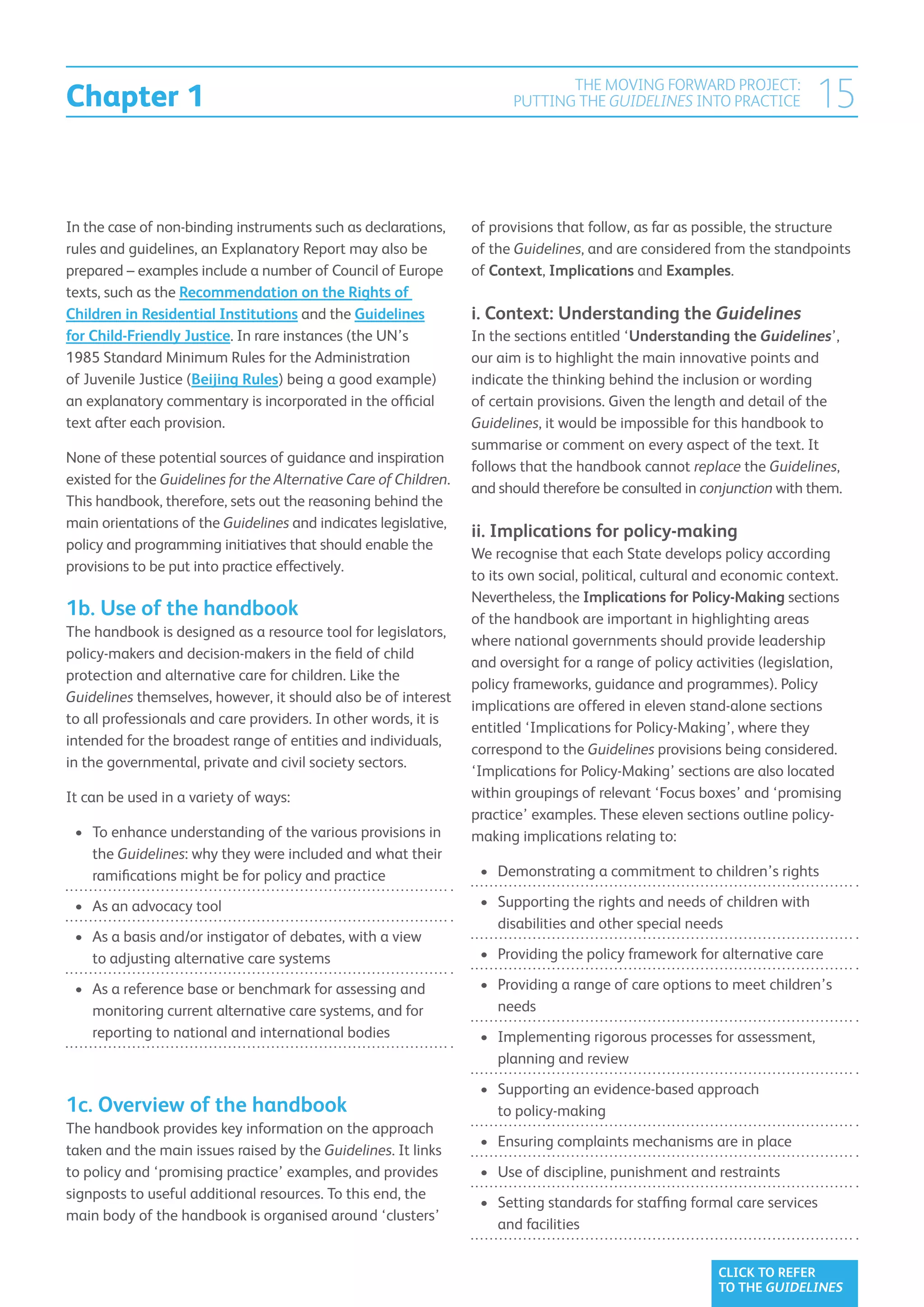 Chapter 1
                                                                                THE MOVING FORWARD PROJECT:
                                                                         PUTTING THE GUIDELINES INTO PRACTICE              15

In the case of non-binding instruments such as declarations,       of provisions that follow, as far as possible, the structure
rules and guidelines, an Explanatory Report may also be            of the Guidelines, and are considered from the standpoints
prepared – examples include a number of Council of Europe          of Context, Implications and Examples.
texts, such as the Recommendation on the Rights of
Children in Residential Institutions and the Guidelines            i. Context: Understanding the Guidelines
for Child-Friendly Justice. In rare instances (the UN’s            In the sections entitled ‘Understanding the Guidelines’,
1985 Standard Minimum Rules for the Administration                 our aim is to highlight the main innovative points and
of Juvenile Justice (Beijing Rules) being a good example)          indicate the thinking behind the inclusion or wording
an explanatory commentary is incorporated in the official          of certain provisions. Given the length and detail of the
text after each provision.                                         Guidelines, it would be impossible for this handbook to
                                                                   summarise or comment on every aspect of the text. It
None of these potential sources of guidance and inspiration
                                                                   follows that the handbook cannot replace the Guidelines,
existed for the Guidelines for the Alternative Care of Children.
                                                                   and should therefore be consulted in conjunction with them.
This handbook, therefore, sets out the reasoning behind the
main orientations of the Guidelines and indicates legislative,
                                                                   ii. Implications for policy-making
policy and programming initiatives that should enable the
                                                                   We recognise that each State develops policy according
provisions to be put into practice effectively.
                                                                   to its own social, political, cultural and economic context.
                                                                   Nevertheless, the Implications for Policy-Making sections
1b. Use of the handbook                                            of the handbook are important in highlighting areas
The handbook is designed as a resource tool for legislators,
                                                                   where national governments should provide leadership
policy-makers and decision-makers in the field of child
                                                                   and oversight for a range of policy activities (legislation,
protection and alternative care for children. Like the
                                                                   policy frameworks, guidance and programmes). Policy
Guidelines themselves, however, it should also be of interest
                                                                   implications are offered in eleven stand-alone sections
to all professionals and care providers. In other words, it is
                                                                   entitled ‘Implications for Policy-Making’, where they
intended for the broadest range of entities and individuals,
                                                                   correspond to the Guidelines provisions being considered.
in the governmental, private and civil society sectors.
                                                                   ‘Implications for Policy-Making’ sections are also located
It can be used in a variety of ways:                               within groupings of relevant ‘Focus boxes’ and ‘promising
                                                                   practice’ examples. These eleven sections outline policy-
 •	 To enhance understanding of the various provisions in
                                                                  making implications relating to:
    the Guidelines: why they were included and what their
    ramifications might be for policy and practice                  •	  emonstrating a commitment to children’s rights
                                                                       D

 •	  s an advocacy tool
    A                                                               •	  upporting the rights and needs of children with
                                                                       S
                                                                       disabilities and other special needs
 •	  s a basis and/or instigator of debates, with a view
    A
    to adjusting alternative care systems                           •	  roviding the policy framework for alternative care
                                                                       P

 •	  s a reference base or benchmark for assessing and
    A                                                               •	  roviding a range of care options to meet children’s
                                                                       P
    monitoring current alternative care systems, and for               needs
    reporting to national and international bodies                  •	  mplementing rigorous processes for assessment,
                                                                       I
                                                                       planning and review
                                                                    •	  upporting an evidence-based approach
                                                                       S
1c. Overview of the handbook                                           to policy-making
The handbook provides key information on the approach
                                                                    •	  nsuring complaints mechanisms are in place
                                                                       E
taken and the main issues raised by the Guidelines. It links
to policy and ‘promising practice’ examples, and provides           •	  se of discipline, punishment and restraints
                                                                       U
signposts to useful additional resources. To this end, the
                                                                    •	  etting standards for staffing formal care services
                                                                       S
main body of the handbook is organised around ‘clusters’
                                                                       and facilities


                                                                                                           CLICK TO REFER
                                                                                                           TO THE GUIDELINES
 