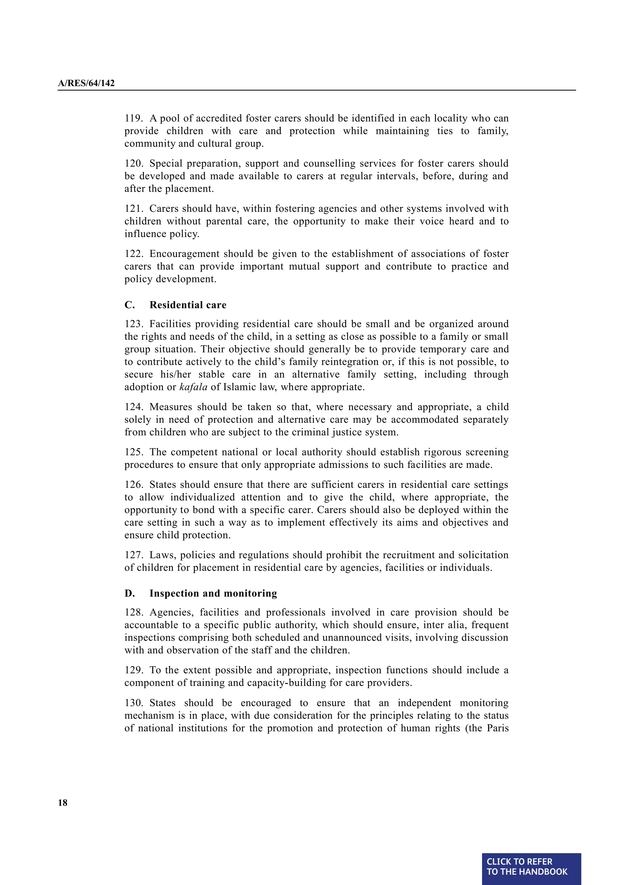 A/RES/64/142


§ 119          119. A pool of accredited foster carers should be identified in each locality who can
               provide children with care and protection while maintaining ties to family,
               community and cultural group.
§ 120          120. Special preparation, support and counselling services for foster carers should
               be developed and made available to carers at regular intervals, before, during and
               after the placement.

§ 121          121. Carers should have, within fostering agencies and other systems involved with
               children without parental care, the opportunity to make their voice heard and to
               influence policy.
§ 122          122. Encouragement should be given to the establishment of associations of foster
               carers that can provide important mutual support and contribute to practice and
               policy development.

               C.   Residential care

§ 123          123. Facilities providing residential care should be small and be organized around
               the rights and needs of the child, in a setting as close as possible to a family or small
               group situation. Their objective should generally be to provide temporary care and
               to contribute actively to the child’s family reintegration or, if this is not possible, to
               secure his/her stable care in an alternative family setting, including through
               adoption or kafala of Islamic law, where appropriate.

§ 124          124. Measures should be taken so that, where necessary and appropriate, a child
               solely in need of protection and alternative care may be accommodated separately
               from children who are subject to the criminal justice system.
§ 125          125. The competent national or local authority should establish rigorous screening
               procedures to ensure that only appropriate admissions to such facilities are made.

§ 126          126. States should ensure that there are sufficient carers in residential care settings
               to allow individualized attention and to give the child, where appropriate, the
               opportunity to bond with a specific carer. Carers should also be deployed within the
               care setting in such a way as to implement effectively its aims and objectives and
               ensure child protection.
§ 127          127. Laws, policies and regulations should prohibit the recruitment and solicitation
               of children for placement in residential care by agencies, facilities or individuals.

               D.   Inspection and monitoring
§ 128          128. Agencies, facilities and professionals involved in care provision should be
               accountable to a specific public authority, which should ensure, inter alia, frequent
               inspections comprising both scheduled and unannounced visits, involving discussion
               with and observation of the staff and the children.

§ 129          129. To the extent possible and appropriate, inspection functions should include a
               component of training and capacity-building for care providers.
§ 130          130. States should be encouraged to ensure that an independent monitoring
               mechanism is in place, with due consideration for the principles relating to the status
               of national institutions for the promotion and protection of human rights (the Paris




18




                                                                                                   CLICK TO REFER
                                                                                                   TO THE HANDBOOK	
 