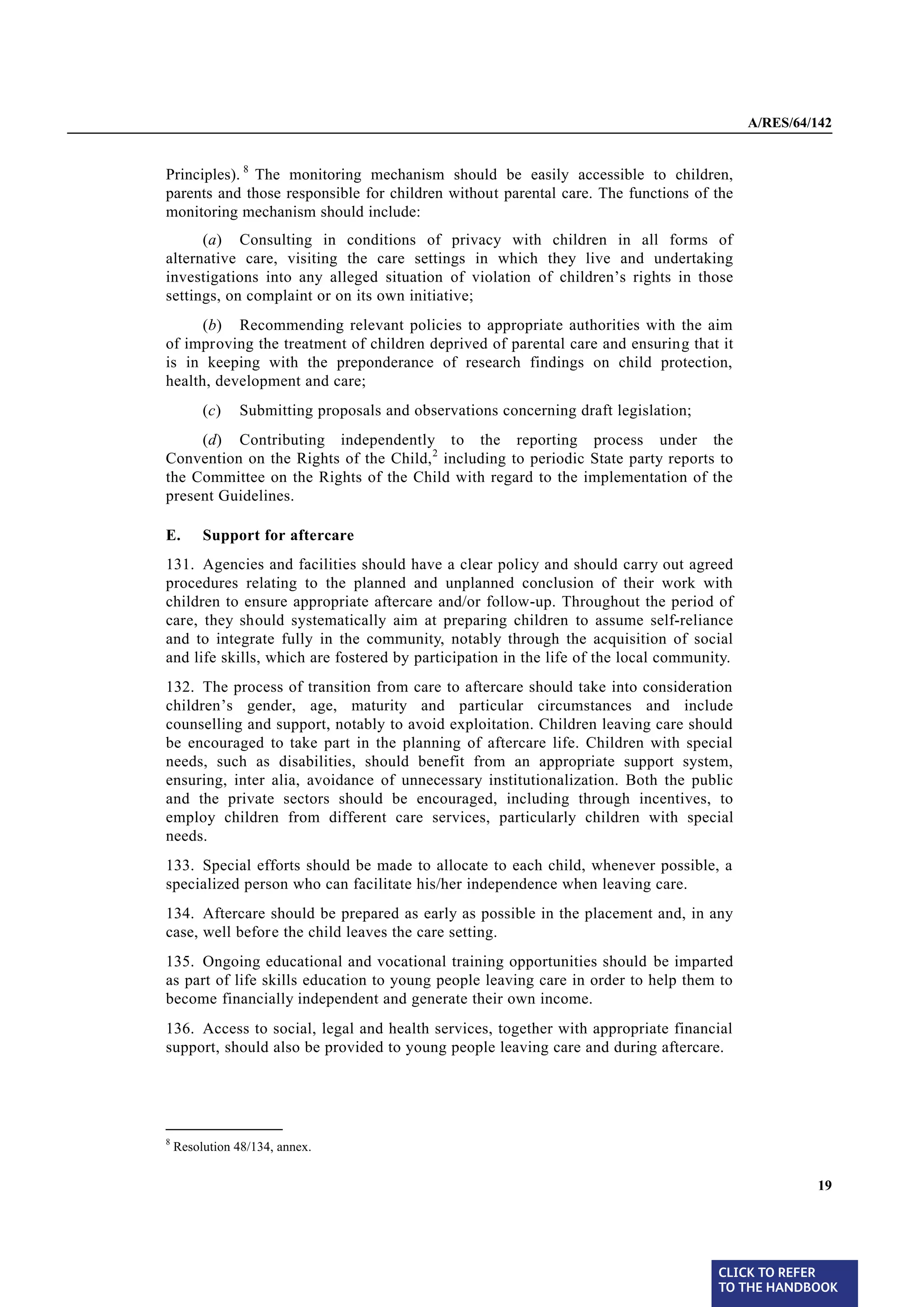A/RES/64/142


        Principles). 8 The monitoring mechanism should be easily accessible to children,
        parents and those responsible for children without parental care. The functions of the
        monitoring mechanism should include:
              (a) Consulting in conditions of privacy with children in all forms of
        alternative care, visiting the care settings in which they live and undertaking
        investigations into any alleged situation of violation of children’s rights in those
        settings, on complaint or on its own initiative;
              (b) Recommending relevant policies to appropriate authorities with the aim
        of improving the treatment of children deprived of parental care and ensuring that it
        is in keeping with the preponderance of research findings on child protection,
        health, development and care;
                 (c)   Submitting proposals and observations concerning draft legislation;
             (d) Contributing independently to the reporting process under the
        Convention on the Rights of the Child, 2 including to periodic State party reports to
        the Committee on the Rights of the Child with regard to the implementation of the
        present Guidelines.

        E.       Support for aftercare
§ 131   131. Agencies and facilities should have a clear policy and should carry out agreed
        procedures relating to the planned and unplanned conclusion of their work with
        children to ensure appropriate aftercare and/or follow-up. Throughout the period of
        care, they should systematically aim at preparing children to assume self-reliance
        and to integrate fully in the community, notably through the acquisition of social
        and life skills, which are fostered by participation in the life of the local community.

§ 132   132. The process of transition from care to aftercare should take into consideration
        children’s gender, age, maturity and particular circumstances and include
        counselling and support, notably to avoid exploitation. Children leaving care should
        be encouraged to take part in the planning of aftercare life. Children with special
        needs, such as disabilities, should benefit from an appropriate support system,
        ensuring, inter alia, avoidance of unnecessary institutionalization. Both the public
        and the private sectors should be encouraged, including through incentives, to
        employ children from different care services, particularly children with special
        needs.
§ 133   133. Special efforts should be made to allocate to each child, whenever possible, a
        specialized person who can facilitate his/her independence when leaving care.
§ 134   134. Aftercare should be prepared as early as possible in the placement and, in any
        case, well before the child leaves the care setting.
§ 135   135. Ongoing educational and vocational training opportunities should be imparted
        as part of life skills education to young people leaving care in order to help them to
        become financially independent and generate their own income.
§ 136   136. Access to social, legal and health services, together with appropriate financial
        support, should also be provided to young people leaving care and during aftercare.



        _______________
        8
            Resolution 48/134, annex.


                                                                                                            19




                                                                                             CLICK TO REFER
                                                                                             TO THE HANDBOOK	
 