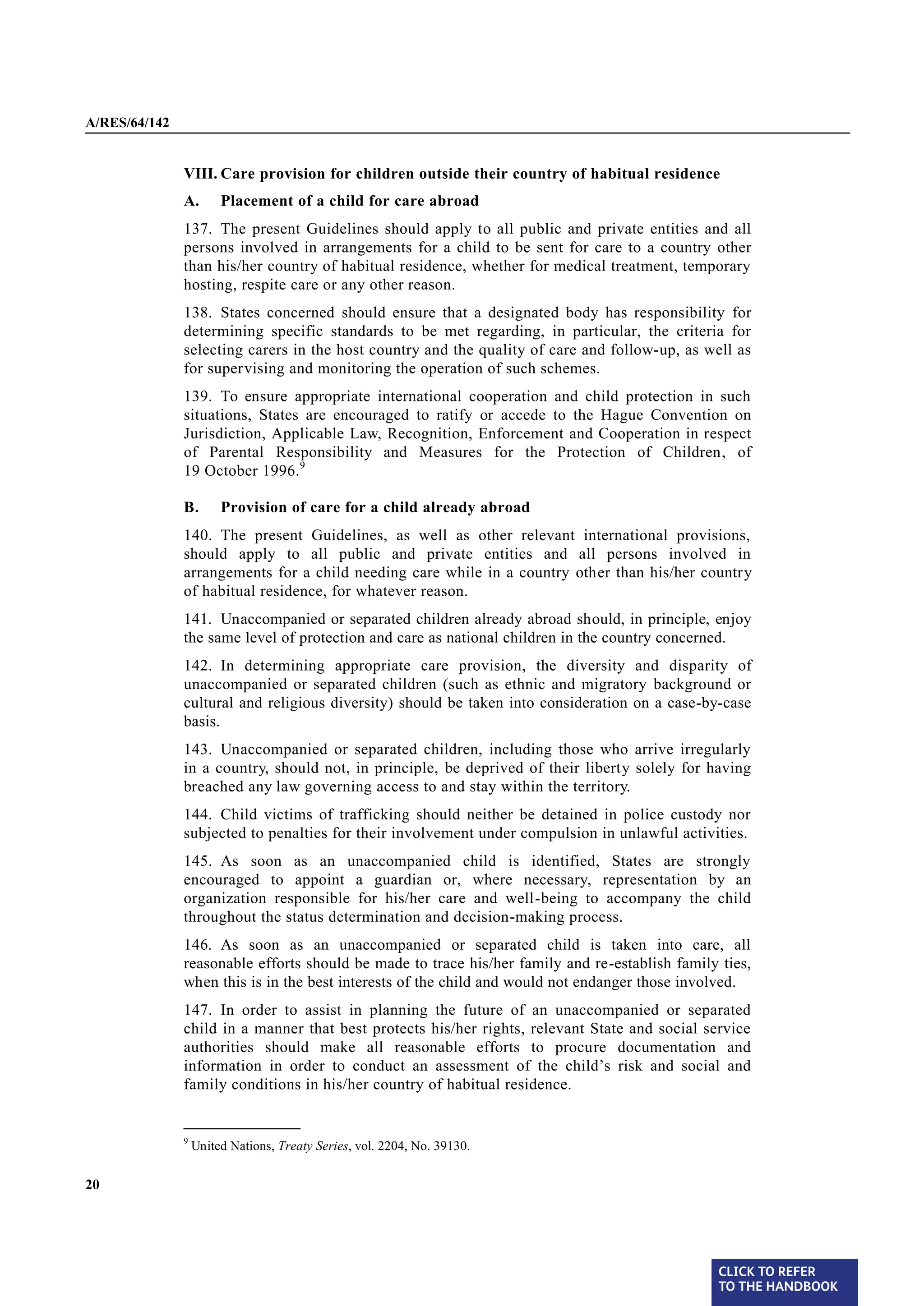 A/RES/64/142


               VIII. Care provision for children outside their country of habitual residence
               A.       Placement of a child for care abroad
§ 137          137. The present Guidelines should apply to all public and private entities and all
               persons involved in arrangements for a child to be sent for care to a country other
               than his/her country of habitual residence, whether for medical treatment, temporary
               hosting, respite care or any other reason.
§ 138          138. States concerned should ensure that a designated body has responsibility for
               determining specific standards to be met regarding, in particular, the criteria for
               selecting carers in the host country and the quality of care and follow-up, as well as
               for supervising and monitoring the operation of such schemes.
§ 139          139. To ensure appropriate international cooperation and child protection in such
               situations, States are encouraged to ratify or accede to the Hague Convention on
               Jurisdiction, Applicable Law, Recognition, Enforcement and Cooperation in respect
               of Parental Responsibility and Measures for the Protection of Children, of
               19 October 1996. 9

               B.       Provision of care for a child already abroad

§ 140          140. The present Guidelines, as well as other relevant international provisions,
               should apply to all public and private entities and all persons involved in
               arrangements for a child needing care while in a country other than his/her country
               of habitual residence, for whatever reason.
§ 141          141. Unaccompanied or separated children already abroad should, in principle, enjoy
               the same level of protection and care as national children in the country concerned.
§ 142          142. In determining appropriate care provision, the diversity and disparity of
               unaccompanied or separated children (such as ethnic and migratory background or
               cultural and religious diversity) should be taken into consideration on a case-by-case
               basis.
§ 143          143. Unaccompanied or separated children, including those who arrive irregularly
               in a country, should not, in principle, be deprived of their liberty solely for having
               breached any law governing access to and stay within the territory.
§ 144          144. Child victims of trafficking should neither be detained in police custody nor
               subjected to penalties for their involvement under compulsion in unlawful activities.
§ 145          145. As soon as an unaccompanied child is identified, States are strongly
               encouraged to appoint a guardian or, where necessary, representation by an
               organization responsible for his/her care and well-being to accompany the child
               throughout the status determination and decision-making process.
§ 146          146. As soon as an unaccompanied or separated child is taken into care, all
               reasonable efforts should be made to trace his/her family and re-establish family ties,
               when this is in the best interests of the child and would not endanger those involved.
§ 147          147. In order to assist in planning the future of an unaccompanied or separated
               child in a manner that best protects his/her rights, relevant State and social service
               authorities should make all reasonable efforts to procure documentation and
               information in order to conduct an assessment of the child’s risk and social and
               family conditions in his/her country of habitual residence.

               _______________
               9
                   United Nations, Treaty Series, vol. 2204, No. 39130.


20




                                                                                                 CLICK TO REFER
                                                                                                 TO THE HANDBOOK	
 