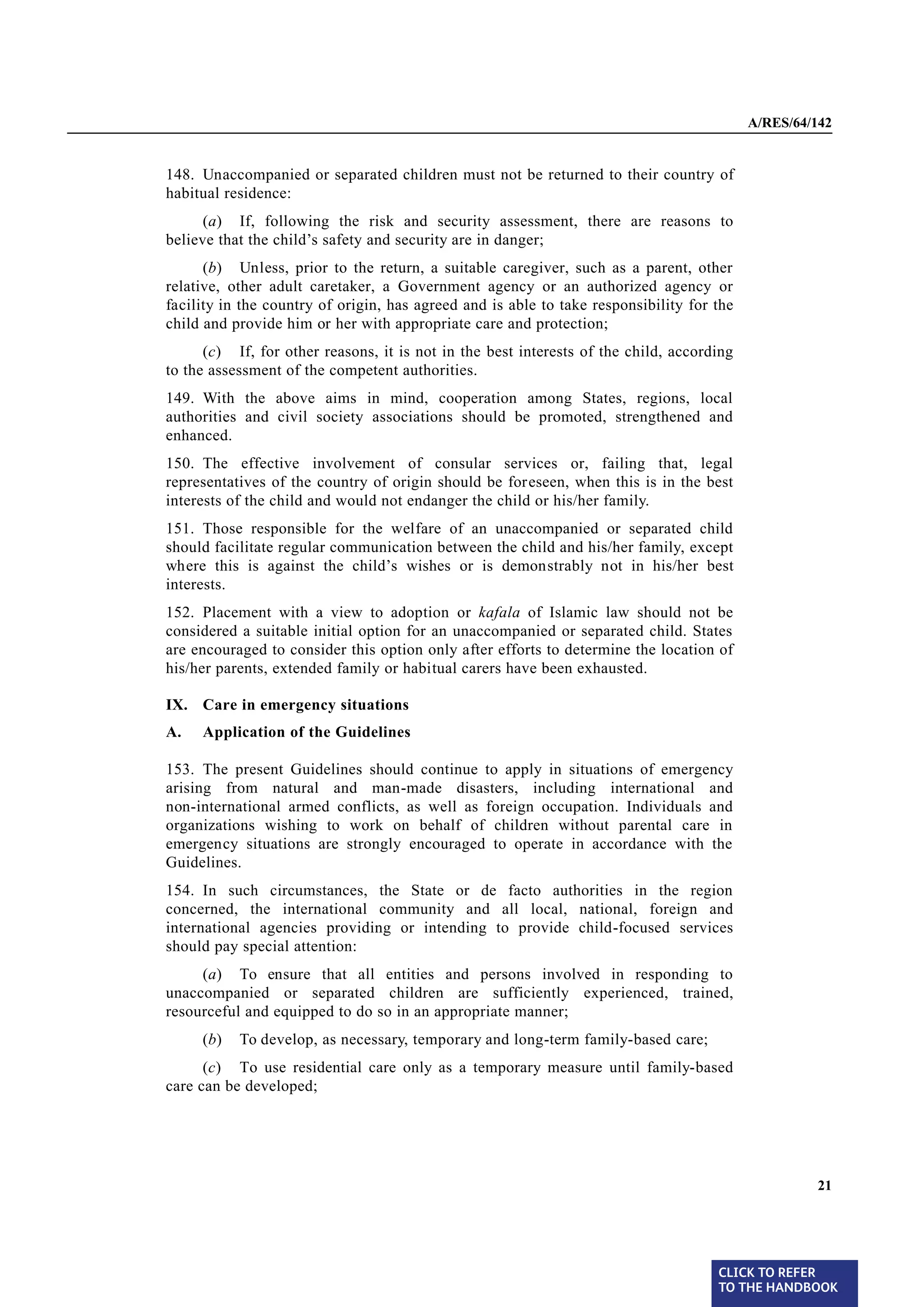 A/RES/64/142


§ 148   148. Unaccompanied or separated children must not be returned to their country of
        habitual residence:
              (a) If, following the risk and security assessment, there are reasons to
        believe that the child’s safety and security are in danger;
              (b) Unless, prior to the return, a suitable caregiver, such as a parent, other
        relative, other adult caretaker, a Government agency or an authorized agency or
        facility in the country of origin, has agreed and is able to take responsibility for the
        child and provide him or her with appropriate care and protection;
              (c) If, for other reasons, it is not in the best interests of the child, according
        to the assessment of the competent authorities.
§ 149   149. With the above aims in mind, cooperation among States, regions, local
        authorities and civil society associations should be promoted, strengthened and
        enhanced.
§ 150   150. The effective involvement of consular services or, failing that, legal
        representatives of the country of origin should be foreseen, when this is in the best
        interests of the child and would not endanger the child or his/her family.
§ 151   151. Those responsible for the welfare of an unaccompanied or separated child
        should facilitate regular communication between the child and his/her family, except
        where this is against the child’s wishes or is demonstrably not in his/her best
        interests.
§ 152   152. Placement with a view to adoption or kafala of Islamic law should not be
        considered a suitable initial option for an unaccompanied or separated child. States
        are encouraged to consider this option only after efforts to determine the location of
        his/her parents, extended family or habitual carers have been exhausted.

        IX. Care in emergency situations
        A.   Application of the Guidelines

§ 153   153. The present Guidelines should continue to apply in situations of emergency
        arising from natural and man-made disasters, including international and
        non-international armed conflicts, as well as foreign occupation. Individuals and
        organizations wishing to work on behalf of children without parental care in
        emergency situations are strongly encouraged to operate in accordance with the
        Guidelines.
§ 154   154. In such circumstances, the State or de facto authorities in the region
        concerned, the international community and all local, national, foreign and
        international agencies providing or intending to provide child-focused services
        should pay special attention:
             (a) To ensure that all entities and persons involved in responding to
        unaccompanied or separated children are sufficiently experienced, trained,
        resourceful and equipped to do so in an appropriate manner;
             (b)   To develop, as necessary, temporary and long-term family-based care;
              (c) To use residential care only as a temporary measure until family-based
        care can be developed;




                                                                                                            21




                                                                                             CLICK TO REFER
                                                                                             TO THE HANDBOOK	
 