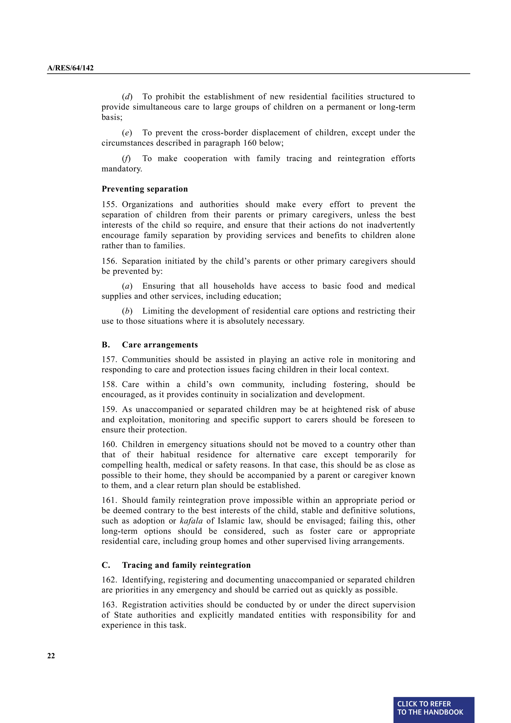 A/RES/64/142


                     (d) To prohibit the establishment of new residential facilities structured to
               provide simultaneous care to large groups of children on a permanent or long-term
               basis;
                    (e) To prevent the cross-border displacement of children, except under the
               circumstances described in paragraph 160 below;
                   (f) To make cooperation with family tracing and reintegration efforts
               mandatory.

               Preventing separation
§ 155          155. Organizations and authorities should make every effort to prevent the
               separation of children from their parents or primary caregivers, unless the best
               interests of the child so require, and ensure that their actions do not inadvertently
               encourage family separation by providing services and benefits to children alone
               rather than to families.
§ 156          156. Separation initiated by the child’s parents or other primary caregivers should
               be prevented by:
                    (a) Ensuring that all households have access to basic food and medical
               supplies and other services, including education;
                     (b) Limiting the development of residential care options and restricting their
               use to those situations where it is absolutely necessary.

               B.   Care arrangements
§ 157          157. Communities should be assisted in playing an active role in monitoring and
               responding to care and protection issues facing children in their local context.

§ 158          158. Care within a child’s own community, including fostering, should be
               encouraged, as it provides continuity in socialization and development.
§ 159          159. As unaccompanied or separated children may be at heightened risk of abuse
               and exploitation, monitoring and specific support to carers should be foreseen to
               ensure their protection.
§ 160          160. Children in emergency situations should not be moved to a country other than
               that of their habitual residence for alternative care except temporarily for
               compelling health, medical or safety reasons. In that case, this should be as close as
               possible to their home, they should be accompanied by a parent or caregiver known
               to them, and a clear return plan should be established.
§ 161          161. Should family reintegration prove impossible within an appropriate period or
               be deemed contrary to the best interests of the child, stable and definitive solutions,
               such as adoption or kafala of Islamic law, should be envisaged; failing this, other
               long-term options should be considered, such as foster care or appropriate
               residential care, including group homes and other supervised living arrangements.

               C.   Tracing and family reintegration
§ 162          162. Identifying, registering and documenting unaccompanied or separated children
               are priorities in any emergency and should be carried out as quickly as possible.
§ 163          163. Registration activities should be conducted by or under the direct supervision
               of State authorities and explicitly mandated entities with responsibility for and
               experience in this task.


22




                                                                                                 CLICK TO REFER
                                                                                                 TO THE HANDBOOK	
 
