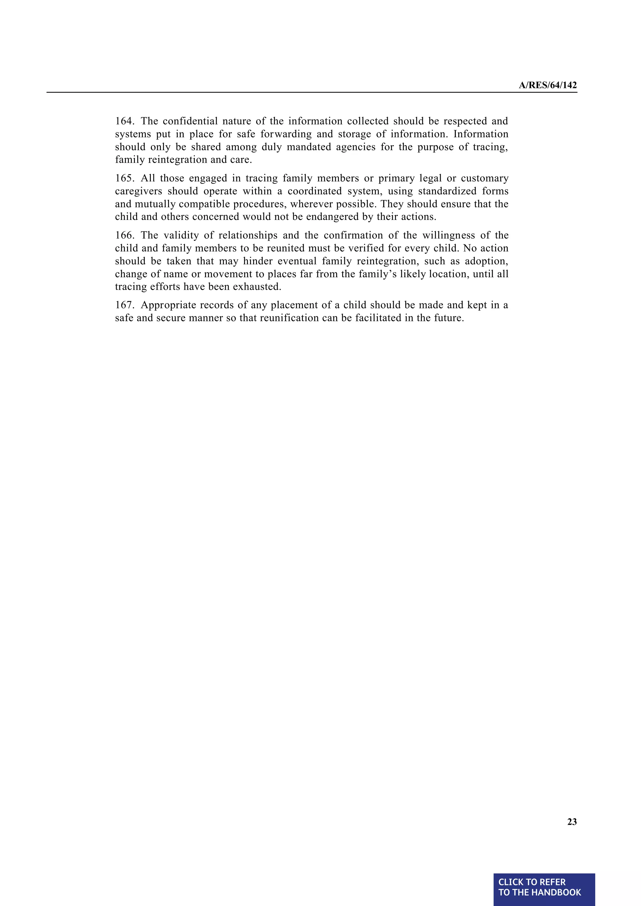 A/RES/64/142


§ 164   164. The confidential nature of the information collected should be respected and
        systems put in place for safe forwarding and storage of information. Information
        should only be shared among duly mandated agencies for the purpose of tracing,
        family reintegration and care.
§ 165   165. All those engaged in tracing family members or primary legal or customary
        caregivers should operate within a coordinated system, using standardized forms
        and mutually compatible procedures, wherever possible. They should ensure that the
        child and others concerned would not be endangered by their actions.
§ 166   166. The validity of relationships and the confirmation of the willingness of the
        child and family members to be reunited must be verified for every child. No action
        should be taken that may hinder eventual family reintegration, such as adoption,
        change of name or movement to places far from the family’s likely location, until all
        tracing efforts have been exhausted.
§ 167   167. Appropriate records of any placement of a child should be made and kept in a
        safe and secure manner so that reunification can be facilitated in the future.




                                                                                                         23




                                                                                          CLICK TO REFER
                                                                                          TO THE HANDBOOK	
 