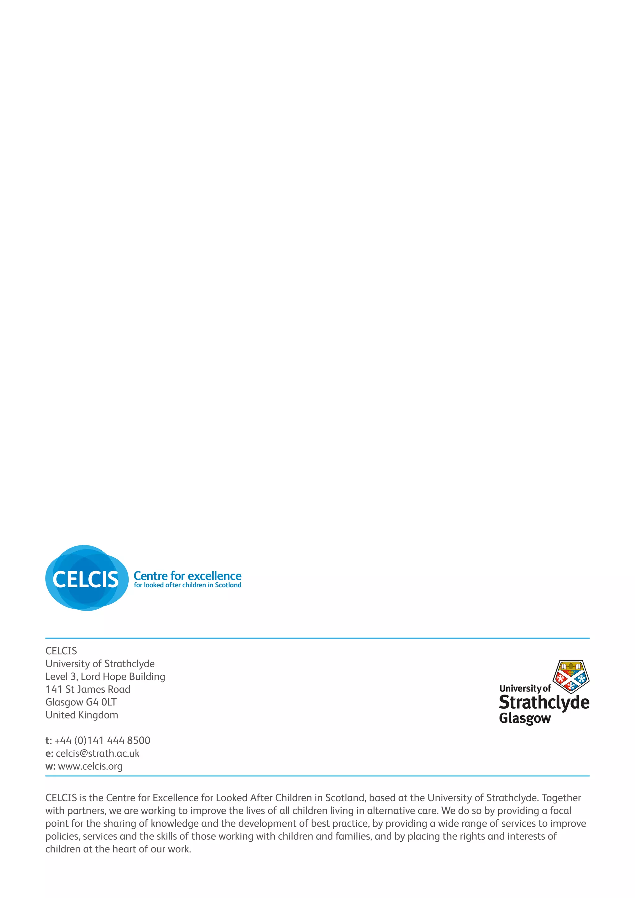 CELCIS
University of Strathclyde
Level 3, Lord Hope Building
141 St James Road
Glasgow G4 0LT
United Kingdom

t: +44 (0)141 444 8500
e: celcis@strath.ac.uk
w: www.celcis.org

CELCIS is the Centre for Excellence for Looked After Children in Scotland, based at the University of Strathclyde. Together
with partners, we are working to improve the lives of all children living in alternative care. We do so by providing a focal
point for the sharing of knowledge and the development of best practice, by providing a wide range of services to improve
policies, services and the skills of those working with children and families, and by placing the rights and interests of
children at the heart of our work.
 