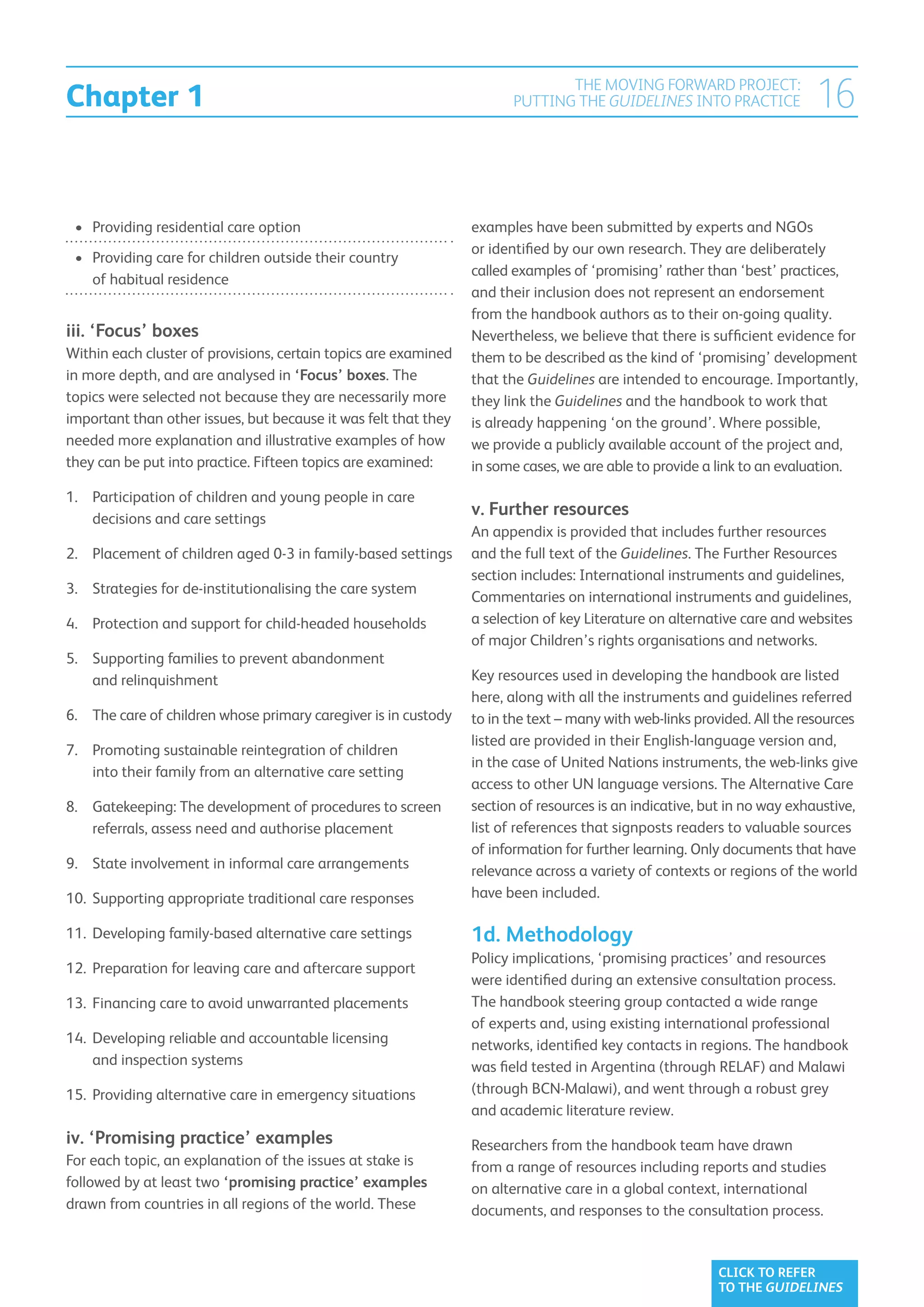 Chapter 1
                                                                              THE MOVING FORWARD PROJECT:
                                                                       PUTTING THE GUIDELINES INTO PRACTICE              16

 •	 Providing residential care option                            examples have been submitted by experts and NGOs
                                                                 or identified by our own research. They are deliberately
 •	  roviding care for children outside their country
    P
                                                                 called examples of ‘promising’ rather than ‘best’ practices,
    of habitual residence
                                                                 and their inclusion does not represent an endorsement
                                                                 from the handbook authors as to their on-going quality.
iii. ‘Focus’ boxes                                               Nevertheless, we believe that there is sufficient evidence for
Within each cluster of provisions, certain topics are examined   them to be described as the kind of ‘promising’ development
in more depth, and are analysed in ‘Focus’ boxes. The            that the Guidelines are intended to encourage. Importantly,
topics were selected not because they are necessarily more       they link the Guidelines and the handbook to work that
important than other issues, but because it was felt that they   is already happening ‘on the ground’. Where possible,
needed more explanation and illustrative examples of how         we provide a publicly available account of the project and,
they can be put into practice. Fifteen topics are examined:      in some cases, we are able to provide a link to an evaluation.
1.	Participation of children and young people in care
    decisions and care settings
                                                                 v. Further resources
                                                                 An appendix is provided that includes further resources
2.	Placement of children aged 0-3 in family-based settings      and the full text of the Guidelines. The Further Resources
                                                                 section includes: International instruments and guidelines,
3.	Strategies for de-institutionalising the care system
                                                                 Commentaries on international instruments and guidelines,
4.	Protection and support for child-headed households           a selection of key Literature on alternative care and websites
                                                                 of major Children’s rights organisations and networks.
5.	Supporting families to prevent abandonment
    and relinquishment                                           Key resources used in developing the handbook are listed
                                                                 here, along with all the instruments and guidelines referred
6.	The care of children whose primary caregiver is in custody   to in the text – many with web-links provided. All the resources
                                                                 listed are provided in their English-language version and,
7.	Promoting sustainable reintegration of children
                                                                 in the case of United Nations instruments, the web-links give
    into their family from an alternative care setting
                                                                 access to other UN language versions. The Alternative Care
8.	Gatekeeping: The development of procedures to screen         section of resources is an indicative, but in no way exhaustive,
    referrals, assess need and authorise placement               list of references that signposts readers to valuable sources
                                                                 of information for further learning. Only documents that have
9.	State involvement in informal care arrangements              relevance across a variety of contexts or regions of the world
10.	 upporting appropriate traditional care responses
    S                                                            have been included.

11.	 eveloping family-based alternative care settings
    D                                                            1d. Methodology
                                                                 Policy implications, ‘promising practices’ and resources
12.	 reparation for leaving care and aftercare support
    P
                                                                 were identified during an extensive consultation process.
13.	 inancing care to avoid unwarranted placements
    F                                                            The handbook steering group contacted a wide range
                                                                 of experts and, using existing international professional
14.	 eveloping reliable and accountable licensing
    D                                                            networks, identified key contacts in regions. The handbook
    and inspection systems                                       was field tested in Argentina (through RELAF) and Malawi
15.	 Providing alternative care in emergency situations          (through BCN-Malawi), and went through a robust grey
                                                                 and academic literature review.
iv. ‘Promising practice’ examples                                Researchers from the handbook team have drawn
For each topic, an explanation of the issues at stake is         from a range of resources including reports and studies
followed by at least two ‘promising practice’ examples           on alternative care in a global context, international
drawn from countries in all regions of the world. These          documents, and responses to the consultation process.


                                                                                                         CLICK TO REFER
                                                                                                         TO THE GUIDELINES
 