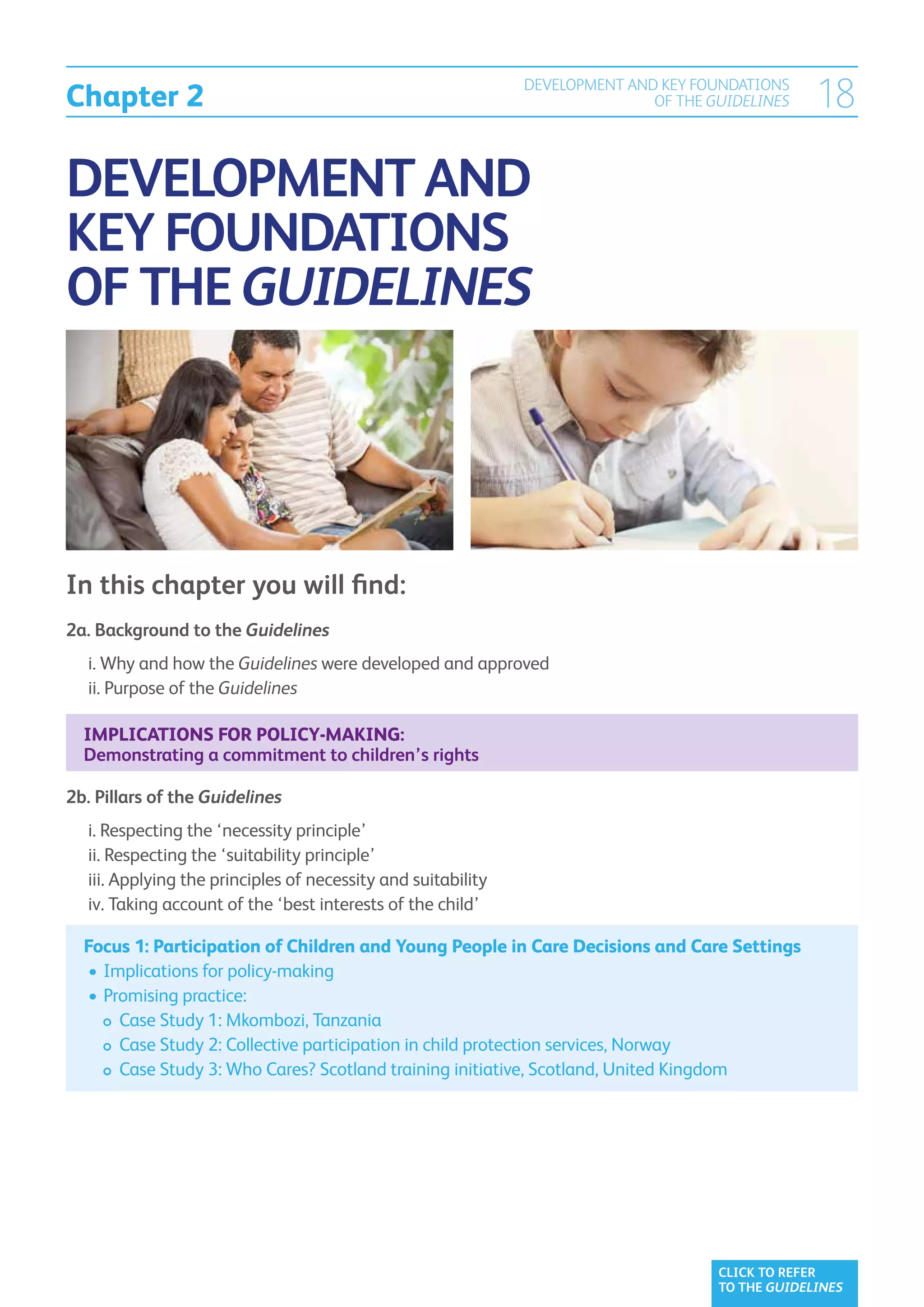 Chapter 2
                                                                  DEVELOPMENT AND KEY FOUNDATIONS
                                                                                 OF THE GUIDELINES    18

DEVELOPMENT AND
KEY FOUNDATIONS
OF THE GUIDELINES




In this chapter you will find:
2a.  ackground to the Guidelines
    B
	 i.  hy and how the Guidelines were developed and approved
     W
	 ii.  urpose of the Guidelines
      P

    Implications for policy-making:
    Demonstrating a commitment to children’s rights

2b.  illars of the Guidelines	
    P
	   i.  especting the ‘necessity principle’
       R
	   ii.  especting the ‘suitability principle’
        R
	   iii.  pplying the principles of necessity and suitability	
         A
	   iv.  aking account of the ‘best interests of the child’
         T

    Focus 1: Participation of Children and Young People in Care Decisions and Care Settings	
    	•	 mplications for policy-making
       I
    	•	 romising practice:
       P
    		 Case Study 1: Mkombozi, Tanzania
    		  ase Study 2: Collective participation in child protection services, Norway
          C
    		  ase Study 3: Who Cares? Scotland training initiative, Scotland, United Kingdom
          C




                                                                                         CLICK TO REFER
                                                                                         TO THE GUIDELINES
 