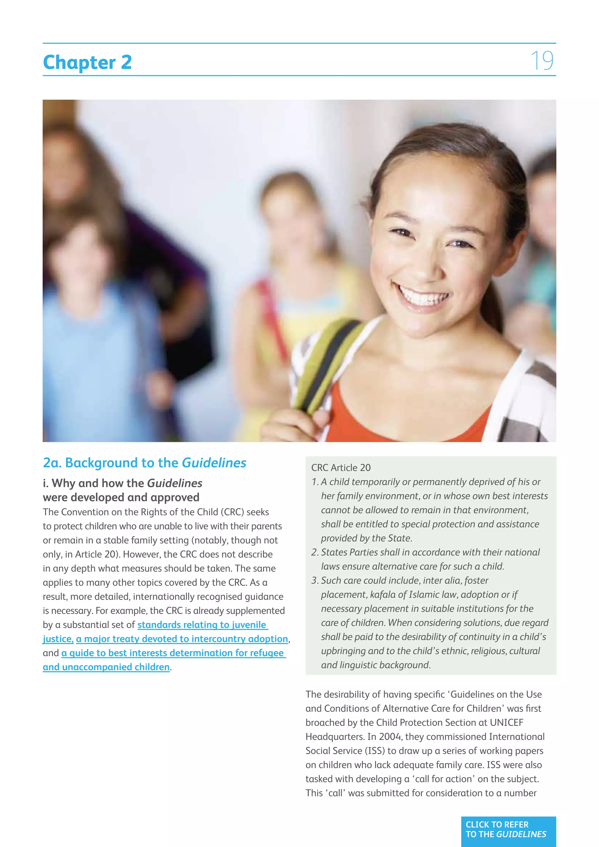 Chapter 2                                                                                                                 19




2a. Background to the Guidelines                                 CRC Article 20
i. Why and how the Guidelines                                    1. A child temporarily or permanently deprived of his or
                                                                    
were developed and approved                                         her family environment, or in whose own best interests
The Convention on the Rights of the Child (CRC) seeks               cannot be allowed to remain in that environment,
to protect children who are unable to live with their parents       shall be entitled to special protection and assistance
or remain in a stable family setting (notably, though not           provided by the State.
only, in Article 20). However, the CRC does not describe         2. States Parties shall in accordance with their national
                                                                    
in any depth what measures should be taken. The same                laws ensure alternative care for such a child.
applies to many other topics covered by the CRC. As a            3. Such care could include, inter alia, foster
                                                                    
result, more detailed, internationally recognised guidance          placement, kafala of Islamic law, adoption or if
is necessary. For example, the CRC is already supplemented          necessary placement in suitable institutions for the
by a substantial set of standards relating to juvenile              care of children. When considering solutions, due regard
justice, a major treaty devoted to intercountry adoption,           shall be paid to the desirability of continuity in a child’s
and a guide to best interests determination for refugee             upbringing and to the child’s ethnic, religious, cultural
and unaccompanied children.                                         and linguistic background.

                                                                The desirability of having specific ‘Guidelines on the Use
                                                                and Conditions of Alternative Care for Children’ was first
                                                                broached by the Child Protection Section at UNICEF
                                                                Headquarters. In 2004, they commissioned International
                                                                Social Service (ISS) to draw up a series of working papers
                                                                on children who lack adequate family care. ISS were also
                                                                tasked with developing a ‘call for action’ on the subject.
                                                                This ‘call’ was submitted for consideration to a number


                                                                                                          CLICK TO REFER
                                                                                                          TO THE GUIDELINES
 