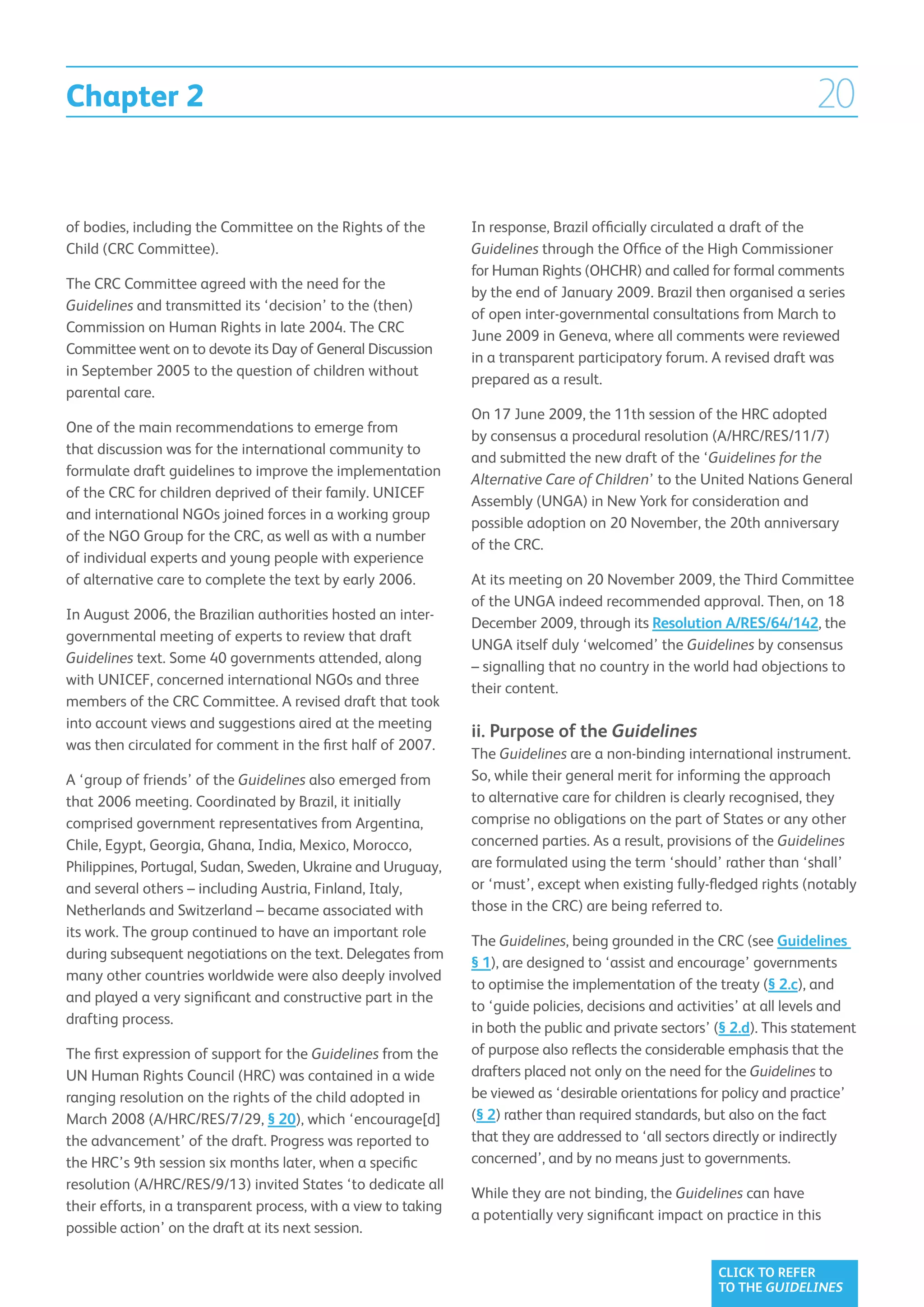 Chapter 2                                                                                                                20

of bodies, including the Committee on the Rights of the          In response, Brazil officially circulated a draft of the
Child (CRC Committee).                                           Guidelines through the Office of the High Commissioner
                                                                 for Human Rights (OHCHR) and called for formal comments
The CRC Committee agreed with the need for the
                                                                 by the end of January 2009. Brazil then organised a series
Guidelines and transmitted its ‘decision’ to the (then)
                                                                 of open inter-governmental consultations from March to
Commission on Human Rights in late 2004. The CRC
                                                                 June 2009 in Geneva, where all comments were reviewed
Committee went on to devote its Day of General Discussion
                                                                 in a transparent participatory forum. A revised draft was
in September 2005 to the question of children without
                                                                 prepared as a result.
parental care.
                                                                 On 17 June 2009, the 11th session of the HRC adopted
One of the main recommendations to emerge from
                                                                 by consensus a procedural resolution (A/HRC/RES/11/7)
that discussion was for the international community to
                                                                 and submitted the new draft of the ‘Guidelines for the
formulate draft guidelines to improve the implementation
                                                                 Alternative Care of Children’ to the United Nations General
of the CRC for children deprived of their family. UNICEF
                                                                 Assembly (UNGA) in New York for consideration and
and international NGOs joined forces in a working group
                                                                 possible adoption on 20 November, the 20th anniversary
of the NGO Group for the CRC, as well as with a number
                                                                 of the CRC.
of individual experts and young people with experience
of alternative care to complete the text by early 2006.          At its meeting on 20 November 2009, the Third Committee
                                                                 of the UNGA indeed recommended approval. Then, on 18
In August 2006, the Brazilian authorities hosted an inter-
                                                                 December 2009, through its Resolution A/RES/64/142, the
governmental meeting of experts to review that draft
                                                                 UNGA itself duly ‘welcomed’ the Guidelines by consensus
Guidelines text. Some 40 governments attended, along
                                                                 – signalling that no country in the world had objections to
with UNICEF, concerned international NGOs and three
                                                                 their content.
members of the CRC Committee. A revised draft that took
into account views and suggestions aired at the meeting
                                                                 ii. Purpose of the Guidelines
was then circulated for comment in the first half of 2007.
                                                                 The Guidelines are a non-binding international instrument.
A ‘group of friends’ of the Guidelines also emerged from         So, while their general merit for informing the approach
that 2006 meeting. Coordinated by Brazil, it initially           to alternative care for children is clearly recognised, they
comprised government representatives from Argentina,             comprise no obligations on the part of States or any other
Chile, Egypt, Georgia, Ghana, India, Mexico, Morocco,            concerned parties. As a result, provisions of the Guidelines
Philippines, Portugal, Sudan, Sweden, Ukraine and Uruguay,       are formulated using the term ‘should’ rather than ‘shall’
and several others – including Austria, Finland, Italy,          or ‘must’, except when existing fully-fledged rights (notably
Netherlands and Switzerland – became associated with             those in the CRC) are being referred to.
its work. The group continued to have an important role
                                                                 The Guidelines, being grounded in the CRC (see Guidelines
during subsequent negotiations on the text. Delegates from
                                                                 § 1), are designed to ‘assist and encourage’ governments
many other countries worldwide were also deeply involved
                                                                 to optimise the implementation of the treaty (§ 2.c), and
and played a very significant and constructive part in the
                                                                 to ‘guide policies, decisions and activities’ at all levels and
drafting process.
                                                                 in both the public and private sectors’ (§ 2.d). This statement
The first expression of support for the Guidelines from the      of purpose also reflects the considerable emphasis that the
UN Human Rights Council (HRC) was contained in a wide            drafters placed not only on the need for the Guidelines to
ranging resolution on the rights of the child adopted in         be viewed as ‘desirable orientations for policy and practice’
March 2008 (A/HRC/RES/7/29, § 20), which ‘encourage[d]           (§ 2) rather than required standards, but also on the fact
the advancement’ of the draft. Progress was reported to          that they are addressed to ‘all sectors directly or indirectly
the HRC’s 9th session six months later, when a specific          concerned’, and by no means just to governments.
resolution (A/HRC/RES/9/13) invited States ‘to dedicate all
                                                                 While they are not binding, the Guidelines can have
their efforts, in a transparent process, with a view to taking
                                                                 a potentially very significant impact on practice in this
possible action’ on the draft at its next session.

                                                                                                         CLICK TO REFER
                                                                                                         TO THE GUIDELINES
 