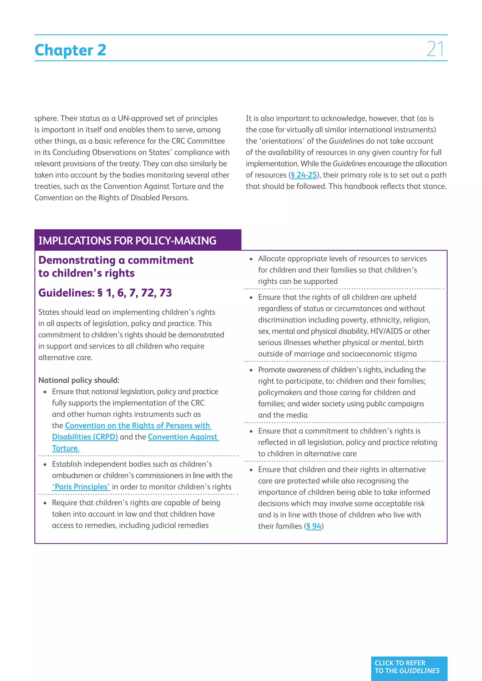 Chapter 2                                                                                                                21

sphere. Their status as a UN-approved set of principles         It is also important to acknowledge, however, that (as is
is important in itself and enables them to serve, among         the case for virtually all similar international instruments)
other things, as a basic reference for the CRC Committee        the ‘orientations’ of the Guidelines do not take account
in its Concluding Observations on States’ compliance with       of the availability of resources in any given country for full
relevant provisions of the treaty. They can also similarly be   implementation. While the Guidelines encourage the allocation
taken into account by the bodies monitoring several other       of resources (§ 24-25), their primary role is to set out a path
treaties, such as the Convention Against Torture and the        that should be followed. This handbook reflects that stance.
Convention on the Rights of Disabled Persons.




 IMPLICATIONS FOR POLICY-MAKING
 Demonstrating a commitment                                     •	  llocate appropriate levels of resources to services
                                                                   A
                                                                   for children and their families so that children’s
 to children’s rights
                                                                   rights can be supported
 Guidelines: § 1, 6, 7, 72, 73                                  •	  nsure that the rights of all children are upheld
                                                                   E
 States should lead on implementing children’s rights              regardless of status or circumstances and without
 in all aspects of legislation, policy and practice. This          discrimination including poverty, ethnicity, religion,
 commitment to children’s rights should be demonstrated            sex, mental and physical disability, HIV/AIDS or other
 in support and services to all children who require               serious illnesses whether physical or mental, birth
 alternative care.                                                 outside of marriage and socioeconomic stigma
                                                                •	  romote awareness of children’s rights, including the
                                                                   P
 National policy should:                                           right to participate, to: children and their families;
  •	  nsure that national legislation, policy and practice
     E                                                             policymakers and those caring for children and
     fully supports the implementation of the CRC                  families; and wider society using public campaigns
     and other human rights instruments such as                    and the media
     the Convention on the Rights of Persons with
                                                                •	  nsure that a commitment to children’s rights is
                                                                   E
     Disabilities (CRPD) and the Convention Against
                                                                   reflected in all legislation, policy and practice relating
     Torture.
                                                                   to children in alternative care
  •	  stablish independent bodies such as children’s
     E
                                                                •	  nsure that children and their rights in alternative
                                                                   E
     ombudsmen or children’s commissioners in line with the
                                                                   care are protected while also recognising the
     ‘Paris Principles’ in order to monitor children’s rights
                                                                   importance of children being able to take informed
  •	  equire that children’s rights are capable of being
     R                                                             decisions which may involve some acceptable risk
     taken into account in law and that children have              and is in line with those of children who live with
     access to remedies, including judicial remedies               their families (§ 94)




                                                                                                        CLICK TO REFER
                                                                                                        TO THE GUIDELINES
 