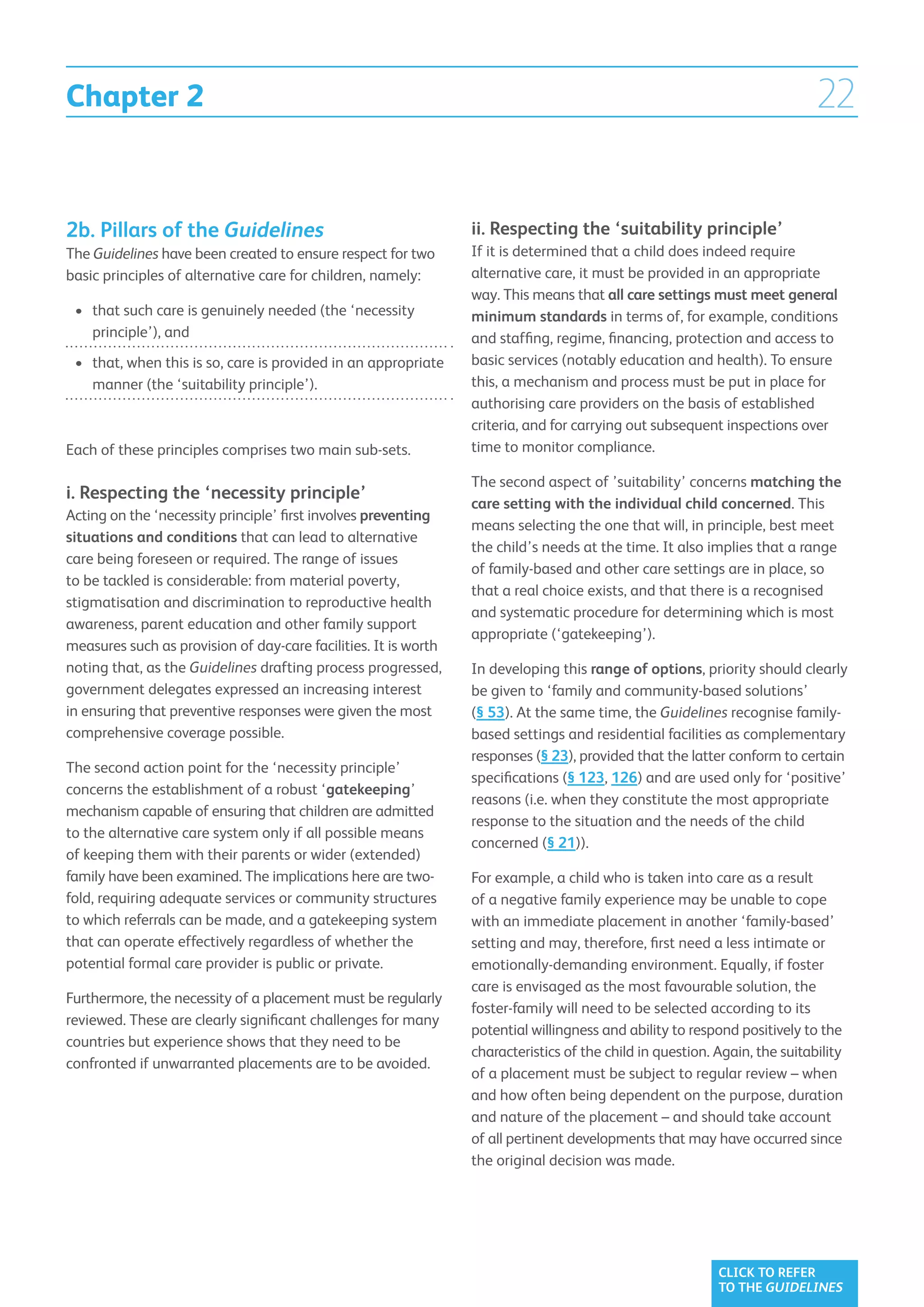Chapter 2                                                                                                                   22


2b. Pillars of the Guidelines                                    ii. Respecting the ‘suitability principle’
The Guidelines have been created to ensure respect for two       If it is determined that a child does indeed require
basic principles of alternative care for children, namely:       alternative care, it must be provided in an appropriate
                                                                 way. This means that all care settings must meet general
 •	 that such care is genuinely needed (the ‘necessity
                                                                minimum standards in terms of, for example, conditions
    principle’), and                                             and staffing, regime, financing, protection and access to
 •	  hat, when this is so, care is provided in an appropriate
    t                                                            basic services (notably education and health). To ensure
    manner (the ‘suitability principle’).                        this, a mechanism and process must be put in place for
                                                                 authorising care providers on the basis of established
                                                                 criteria, and for carrying out subsequent inspections over
Each of these principles comprises two main sub-sets.            time to monitor compliance.

                                                                 The second aspect of ’suitability’ concerns matching the
i. Respecting the ‘necessity principle’
                                                                 care setting with the individual child concerned. This
Acting on the ‘necessity principle’ first involves preventing
                                                                 means selecting the one that will, in principle, best meet
situations and conditions that can lead to alternative
                                                                 the child’s needs at the time. It also implies that a range
care being foreseen or required. The range of issues
                                                                 of family-based and other care settings are in place, so
to be tackled is considerable: from material poverty,
                                                                 that a real choice exists, and that there is a recognised
stigmatisation and discrimination to reproductive health
                                                                 and systematic procedure for determining which is most
awareness, parent education and other family support
                                                                 appropriate (‘gatekeeping’).
measures such as provision of day-care facilities. It is worth
noting that, as the Guidelines drafting process progressed,      In developing this range of options, priority should clearly
government delegates expressed an increasing interest            be given to ‘family and community-based solutions’
in ensuring that preventive responses were given the most        (§ 53). At the same time, the Guidelines recognise family-
comprehensive coverage possible.                                 based settings and residential facilities as complementary
                                                                 responses (§ 23), provided that the latter conform to certain
The second action point for the ‘necessity principle’
                                                                 specifications (§ 123, 126) and are used only for ‘positive’
concerns the establishment of a robust ‘gatekeeping’
                                                                 reasons (i.e. when they constitute the most appropriate
mechanism capable of ensuring that children are admitted
                                                                 response to the situation and the needs of the child
to the alternative care system only if all possible means
                                                                 concerned (§ 21)).
of keeping them with their parents or wider (extended)
family have been examined. The implications here are two-        For example, a child who is taken into care as a result
fold, requiring adequate services or community structures        of a negative family experience may be unable to cope
to which referrals can be made, and a gatekeeping system         with an immediate placement in another ‘family-based’
that can operate effectively regardless of whether the           setting and may, therefore, first need a less intimate or
potential formal care provider is public or private.             emotionally-demanding environment. Equally, if foster
                                                                 care is envisaged as the most favourable solution, the
Furthermore, the necessity of a placement must be regularly
                                                                 foster-family will need to be selected according to its
reviewed. These are clearly significant challenges for many
                                                                 potential willingness and ability to respond positively to the
countries but experience shows that they need to be
                                                                 characteristics of the child in question. Again, the suitability
confronted if unwarranted placements are to be avoided.
                                                                 of a placement must be subject to regular review – when
                                                                 and how often being dependent on the purpose, duration
                                                                 and nature of the placement – and should take account
                                                                 of all pertinent developments that may have occurred since
                                                                 the original decision was made.




                                                                                                           CLICK TO REFER
                                                                                                           TO THE GUIDELINES
 