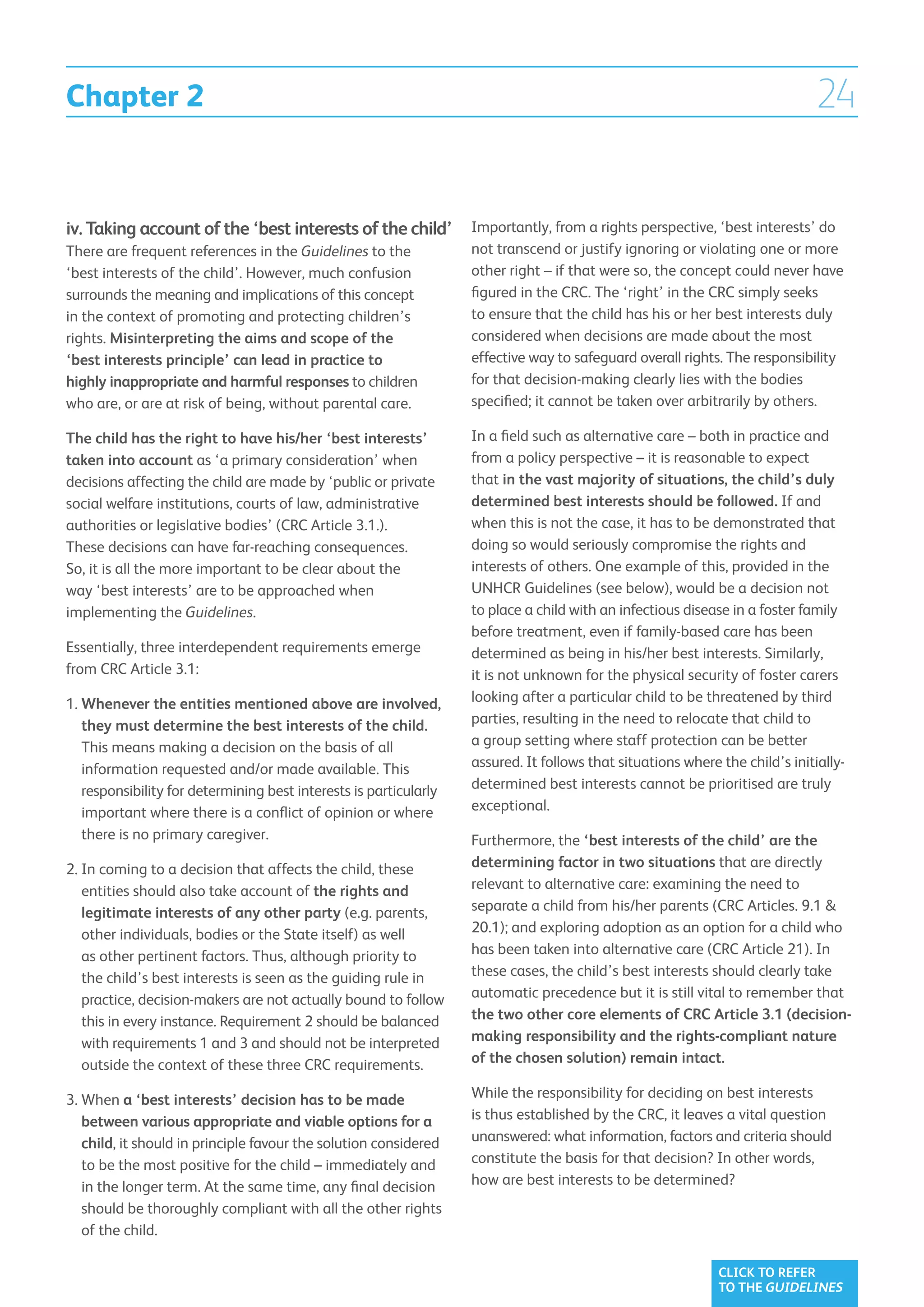 Chapter 2                                                                                                                    24


iv. Taking account of the ‘best interests of the child’            Importantly, from a rights perspective, ‘best interests’ do
There are frequent references in the Guidelines to the             not transcend or justify ignoring or violating one or more
‘best interests of the child’. However, much confusion             other right – if that were so, the concept could never have
surrounds the meaning and implications of this concept             figured in the CRC. The ‘right’ in the CRC simply seeks
in the context of promoting and protecting children’s              to ensure that the child has his or her best interests duly
rights. Misinterpreting the aims and scope of the                  considered when decisions are made about the most
‘best interests principle’ can lead in practice to                 effective way to safeguard overall rights. The responsibility
highly inappropriate and harmful responses to children             for that decision-making clearly lies with the bodies
who are, or are at risk of being, without parental care.           specified; it cannot be taken over arbitrarily by others.

The child has the right to have his/her ‘best interests’           In a field such as alternative care – both in practice and
taken into account as ‘a primary consideration’ when               from a policy perspective – it is reasonable to expect
decisions affecting the child are made by ‘public or private       that in the vast majority of situations, the child’s duly
social welfare institutions, courts of law, administrative         determined best interests should be followed. If and
authorities or legislative bodies’ (CRC Article 3.1.).             when this is not the case, it has to be demonstrated that
These decisions can have far-reaching consequences.                doing so would seriously compromise the rights and
So, it is all the more important to be clear about the             interests of others. One example of this, provided in the
way ‘best interests’ are to be approached when                     UNHCR Guidelines (see below), would be a decision not
implementing the Guidelines.                                       to place a child with an infectious disease in a foster family
                                                                   before treatment, even if family-based care has been
Essentially, three interdependent requirements emerge              determined as being in his/her best interests. Similarly,
from CRC Article 3.1:                                              it is not unknown for the physical security of foster carers
1.  henever the entities mentioned above are involved,
   W                                                               looking after a particular child to be threatened by third
   they must determine the best interests of the child.            parties, resulting in the need to relocate that child to
   This means making a decision on the basis of all                a group setting where staff protection can be better
   information requested and/or made available. This               assured. It follows that situations where the child’s initially-
   responsibility for determining best interests is particularly   determined best interests cannot be prioritised are truly
   important where there is a conflict of opinion or where         exceptional.
   there is no primary caregiver.                                  Furthermore, the ‘best interests of the child’ are the
2.  n coming to a decision that affects the child, these
   I                                                               determining factor in two situations that are directly
   entities should also take account of the rights and             relevant to alternative care: examining the need to
   legitimate interests of any other party (e.g. parents,          separate a child from his/her parents (CRC Articles. 9.1 
   other individuals, bodies or the State itself) as well          20.1); and exploring adoption as an option for a child who
   as other pertinent factors. Thus, although priority to          has been taken into alternative care (CRC Article 21). In
   the child’s best interests is seen as the guiding rule in       these cases, the child’s best interests should clearly take
   practice, decision-makers are not actually bound to follow      automatic precedence but it is still vital to remember that
   this in every instance. Requirement 2 should be balanced        the two other core elements of CRC Article 3.1 (decision-
   with requirements 1 and 3 and should not be interpreted         making responsibility and the rights-compliant nature
   outside the context of these three CRC requirements.            of the chosen solution) remain intact.

3. When a ‘best interests’ decision has to be made                While the responsibility for deciding on best interests
    between various appropriate and viable options for a           is thus established by the CRC, it leaves a vital question
    child, it should in principle favour the solution considered   unanswered: what information, factors and criteria should
    to be the most positive for the child – immediately and        constitute the basis for that decision? In other words,
    in the longer term. At the same time, any final decision       how are best interests to be determined?
    should be thoroughly compliant with all the other rights
    of the child.

                                                                                                             CLICK TO REFER
                                                                                                             TO THE GUIDELINES
 