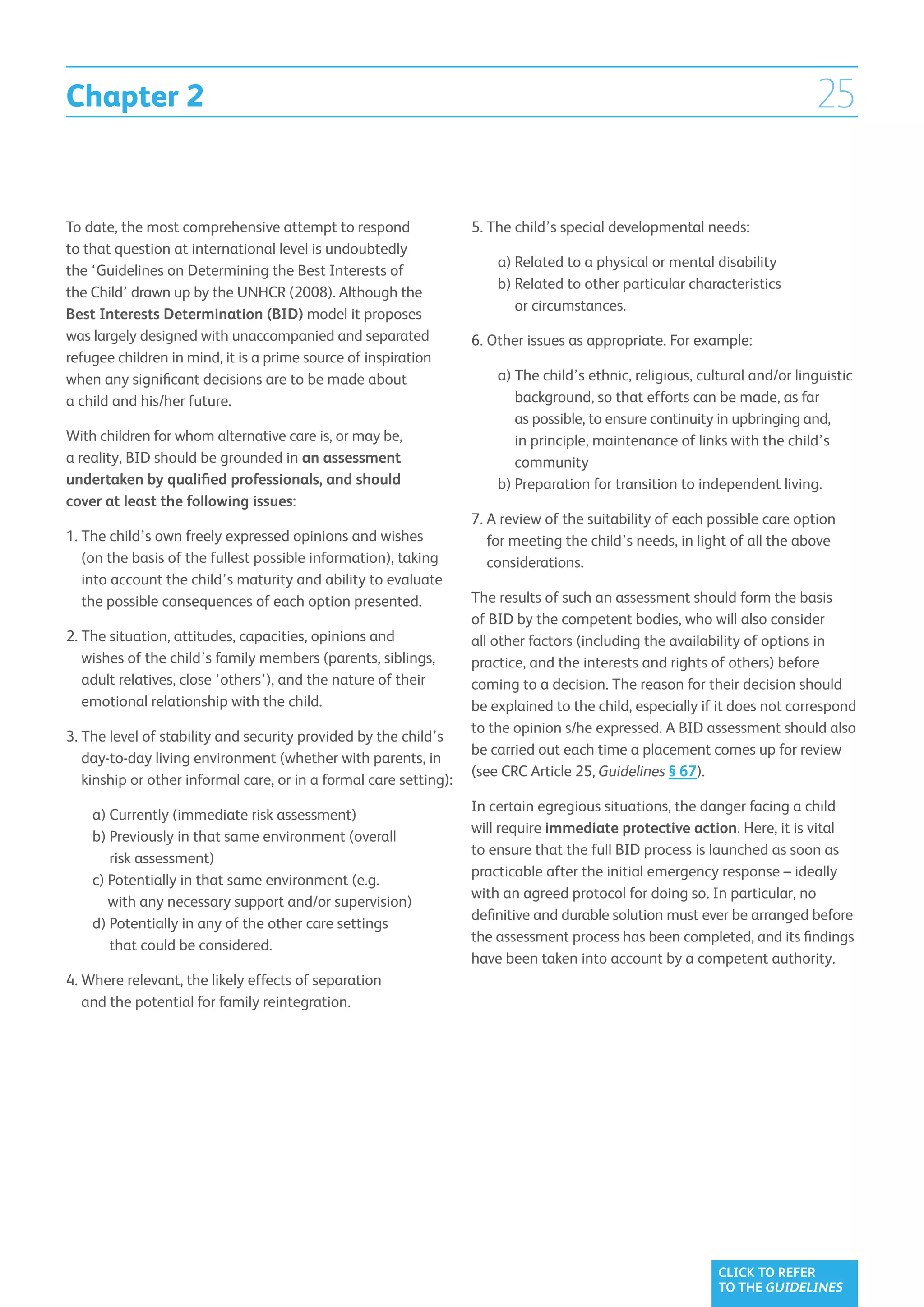 Chapter 2                                                                                                                    25

To date, the most comprehensive attempt to respond                 5.  he child’s special developmental needs:
                                                                      T
to that question at international level is undoubtedly
                                                                   	   a)  elated to a physical or mental disability
                                                                          R
the ‘Guidelines on Determining the Best Interests of
                                                                   	   b)  elated to other particular characteristics
                                                                          R
the Child’ drawn up by the UNHCR (2008). Although the
                                                                          or circumstances.
Best Interests Determination (BID) model it proposes
was largely designed with unaccompanied and separated              6.  ther issues as appropriate. For example:
                                                                      O
refugee children in mind, it is a prime source of inspiration
when any significant decisions are to be made about                	   a)  he child’s ethnic, religious, cultural and/or linguistic
                                                                          T
a child and his/her future.                                               background, so that efforts can be made, as far
                                                                          as possible, to ensure continuity in upbringing and,
With children for whom alternative care is, or may be,                    in principle, maintenance of links with the child’s
a reality, BID should be grounded in an assessment                        community
undertaken by qualified professionals, and should                  	   b)  reparation for transition to independent living.
                                                                          P
cover at least the following issues:
                                                                   7.  review of the suitability of each possible care option
                                                                      A
1.  he child’s own freely expressed opinions and wishes
   T                                                                  for meeting the child’s needs, in light of all the above
   (on the basis of the fullest possible information), taking         considerations.
   into account the child’s maturity and ability to evaluate
   the possible consequences of each option presented.             The results of such an assessment should form the basis
                                                                   of BID by the competent bodies, who will also consider
2.  he situation, attitudes, capacities, opinions and
   T                                                               all other factors (including the availability of options in
   wishes of the child’s family members (parents, siblings,        practice, and the interests and rights of others) before
   adult relatives, close ‘others’), and the nature of their       coming to a decision. The reason for their decision should
   emotional relationship with the child.                          be explained to the child, especially if it does not correspond
                                                                   to the opinion s/he expressed. A BID assessment should also
3.  he level of stability and security provided by the child’s
   T
                                                                   be carried out each time a placement comes up for review
   day-to-day living environment (whether with parents, in
                                                                   (see CRC Article 25, Guidelines § 67).
   kinship or other informal care, or in a formal care setting):
                                                                   In certain egregious situations, the danger facing a child
	   a)  urrently (immediate risk assessment)
       C
                                                                   will require immediate protective action. Here, it is vital
	   b)  reviously in that same environment (overall
       P
                                                                   to ensure that the full BID process is launched as soon as
       risk assessment)
                                                                   practicable after the initial emergency response – ideally
	   c) Potentially in that same environment (e.g.
       
                                                                   with an agreed protocol for doing so. In particular, no
       with any necessary support and/or supervision)
                                                                   definitive and durable solution must ever be arranged before
	   d) Potentially in any of the other care settings
       
                                                                   the assessment process has been completed, and its findings
       that could be considered.
                                                                   have been taken into account by a competent authority.
4.  here relevant, the likely effects of separation
   W
   and the potential for family reintegration.




                                                                                                            CLICK TO REFER
                                                                                                            TO THE GUIDELINES
 