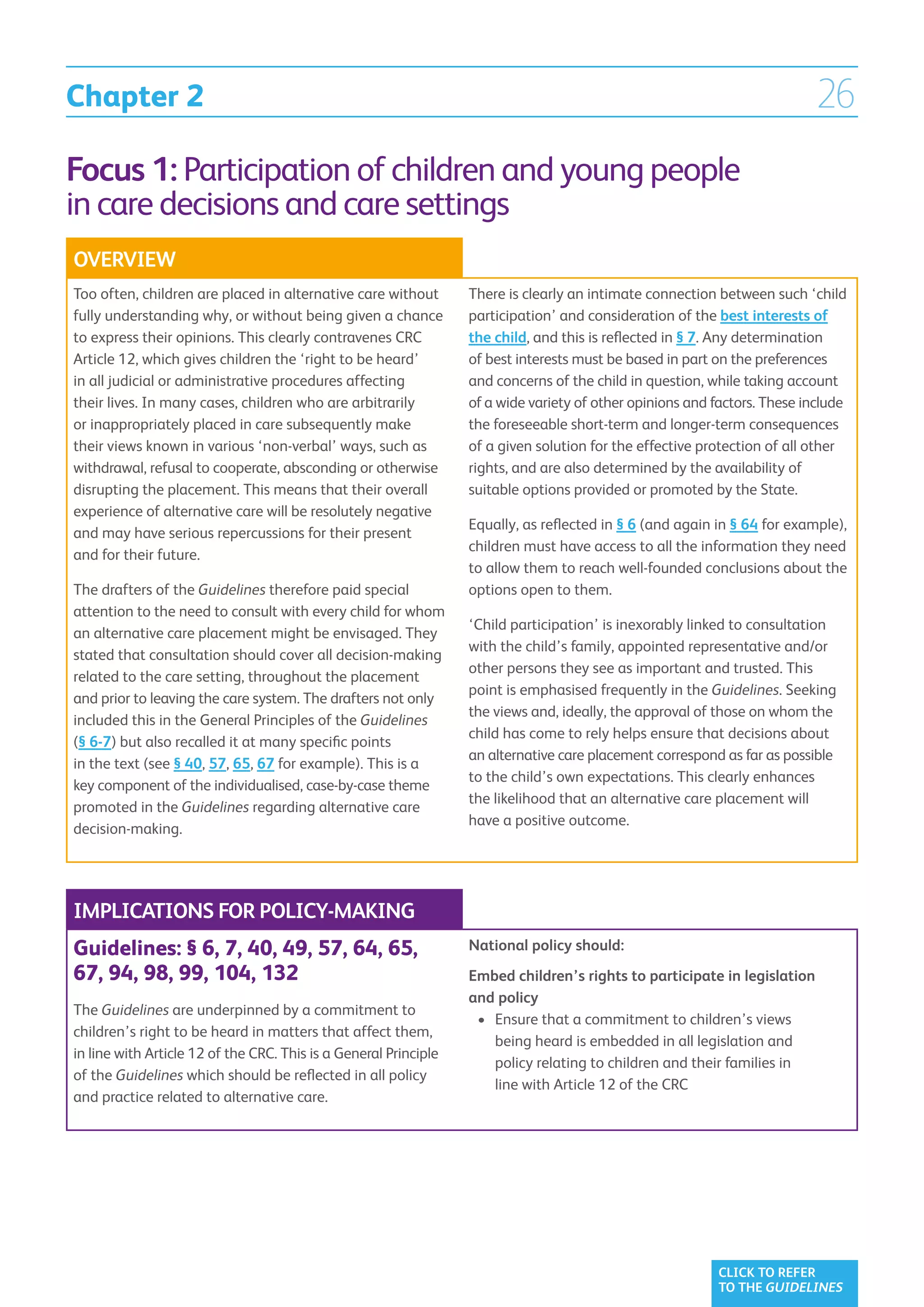 Chapter 2                                                                                                                 26
Focus 1: Participation of children and young people
in care decisions and care settings
OVERVIEW
Too often, children are placed in alternative care without        There is clearly an intimate connection between such ‘child
fully understanding why, or without being given a chance          participation’ and consideration of the best interests of
to express their opinions. This clearly contravenes CRC           the child, and this is reflected in § 7. Any determination
Article 12, which gives children the ‘right to be heard’          of best interests must be based in part on the preferences
in all judicial or administrative procedures affecting            and concerns of the child in question, while taking account
their lives. In many cases, children who are arbitrarily          of a wide variety of other opinions and factors. These include
or inappropriately placed in care subsequently make               the foreseeable short-term and longer-term consequences
their views known in various ‘non-verbal’ ways, such as           of a given solution for the effective protection of all other
withdrawal, refusal to cooperate, absconding or otherwise         rights, and are also determined by the availability of
disrupting the placement. This means that their overall           suitable options provided or promoted by the State.
experience of alternative care will be resolutely negative
                                                                  Equally, as reflected in § 6 (and again in § 64 for example),
and may have serious repercussions for their present
                                                                  children must have access to all the information they need
and for their future.
                                                                  to allow them to reach well-founded conclusions about the
The drafters of the Guidelines therefore paid special             options open to them.
attention to the need to consult with every child for whom
                                                                  ‘Child participation’ is inexorably linked to consultation
an alternative care placement might be envisaged. They
                                                                  with the child’s family, appointed representative and/or
stated that consultation should cover all decision-making
                                                                  other persons they see as important and trusted. This
related to the care setting, throughout the placement
                                                                  point is emphasised frequently in the Guidelines. Seeking
and prior to leaving the care system. The drafters not only
                                                                  the views and, ideally, the approval of those on whom the
included this in the General Principles of the Guidelines
                                                                  child has come to rely helps ensure that decisions about
(§ 6-7) but also recalled it at many specific points
                                                                  an alternative care placement correspond as far as possible
in the text (see § 40, 57, 65, 67 for example). This is a
                                                                  to the child’s own expectations. This clearly enhances
key component of the individualised, case-by-case theme
                                                                  the likelihood that an alternative care placement will
promoted in the Guidelines regarding alternative care
                                                                  have a positive outcome.
decision-making.




IMPLICATIONS FOR POLICY-MAKING
Guidelines: § 6, 7, 40, 49, 57, 64, 65,                           National policy should:
67, 94, 98, 99, 104, 132                                          Embed children’s rights to participate in legislation
                                                                  and policy
The Guidelines are underpinned by a commitment to
                                                                   •	  nsure that a commitment to children’s views
                                                                      E
children’s right to be heard in matters that affect them,
                                                                      being heard is embedded in all legislation and
in line with Article 12 of the CRC. This is a General Principle
                                                                      policy relating to children and their families in
of the Guidelines which should be reflected in all policy
                                                                      line with Article 12 of the CRC
and practice related to alternative care.




                                                                                                          CLICK TO REFER
                                                                                                          TO THE GUIDELINES
 
