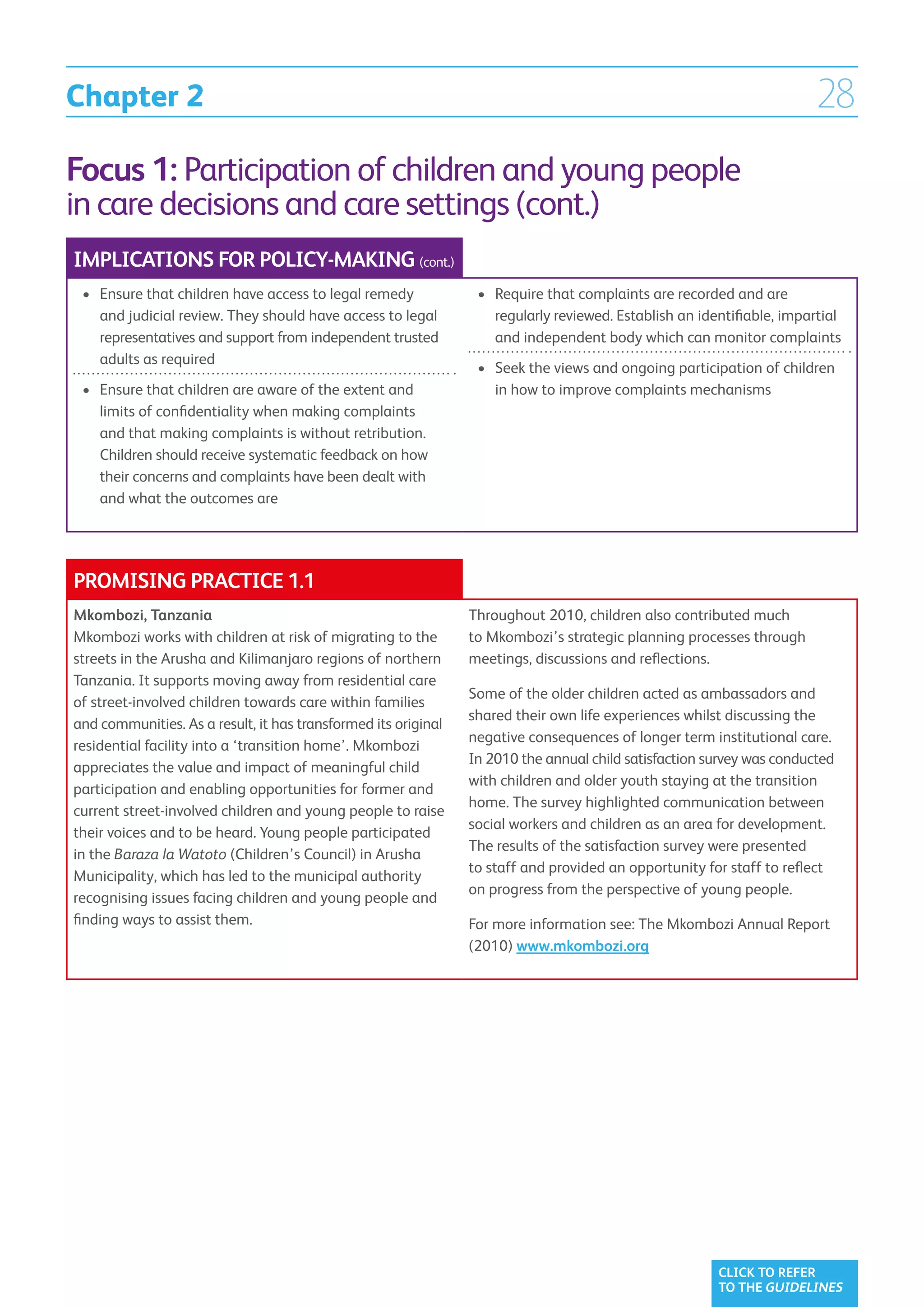 Chapter 2                                                                                                              28
Focus 1: Participation of children and young people
in care decisions and care settings (cont.)
IMPLICATIONS FOR POLICY-MAKING (cont.)
 •	  nsure that children have access to legal remedy
    E                                                            •	  equire that complaints are recorded and are
                                                                    R
    and judicial review. They should have access to legal           regularly reviewed. Establish an identifiable, impartial
    representatives and support from independent trusted            and independent body which can monitor complaints
    adults as required
                                                                 •	  eek the views and ongoing participation of children
                                                                    S
 •	  nsure that children are aware of the extent and
    E                                                               in how to improve complaints mechanisms
    limits of confidentiality when making complaints
    and that making complaints is without retribution.
    Children should receive systematic feedback on how
    their concerns and complaints have been dealt with
    and what the outcomes are




PROMISING PRACTICE 1.1
Mkombozi, Tanzania                                              Throughout 2010, children also contributed much
Mkombozi works with children at risk of migrating to the        to Mkombozi’s strategic planning processes through
streets in the Arusha and Kilimanjaro regions of northern       meetings, discussions and reflections.
Tanzania. It supports moving away from residential care
                                                                Some of the older children acted as ambassadors and
of street-involved children towards care within families
                                                                shared their own life experiences whilst discussing the
and communities. As a result, it has transformed its original
                                                                negative consequences of longer term institutional care.
residential facility into a ‘transition home’. Mkombozi
                                                                In 2010 the annual child satisfaction survey was conducted
appreciates the value and impact of meaningful child
                                                                with children and older youth staying at the transition
participation and enabling opportunities for former and
                                                                home. The survey highlighted communication between
current street-involved children and young people to raise
                                                                social workers and children as an area for development.
their voices and to be heard. Young people participated
                                                                The results of the satisfaction survey were presented
in the Baraza la Watoto (Children’s Council) in Arusha
                                                                to staff and provided an opportunity for staff to reflect
Municipality, which has led to the municipal authority
                                                                on progress from the perspective of young people.
recognising issues facing children and young people and
finding ways to assist them.                                    For more information see: The Mkombozi Annual Report
                                                                (2010) www.mkombozi.org




                                                                                                        CLICK TO REFER
                                                                                                        TO THE GUIDELINES
 