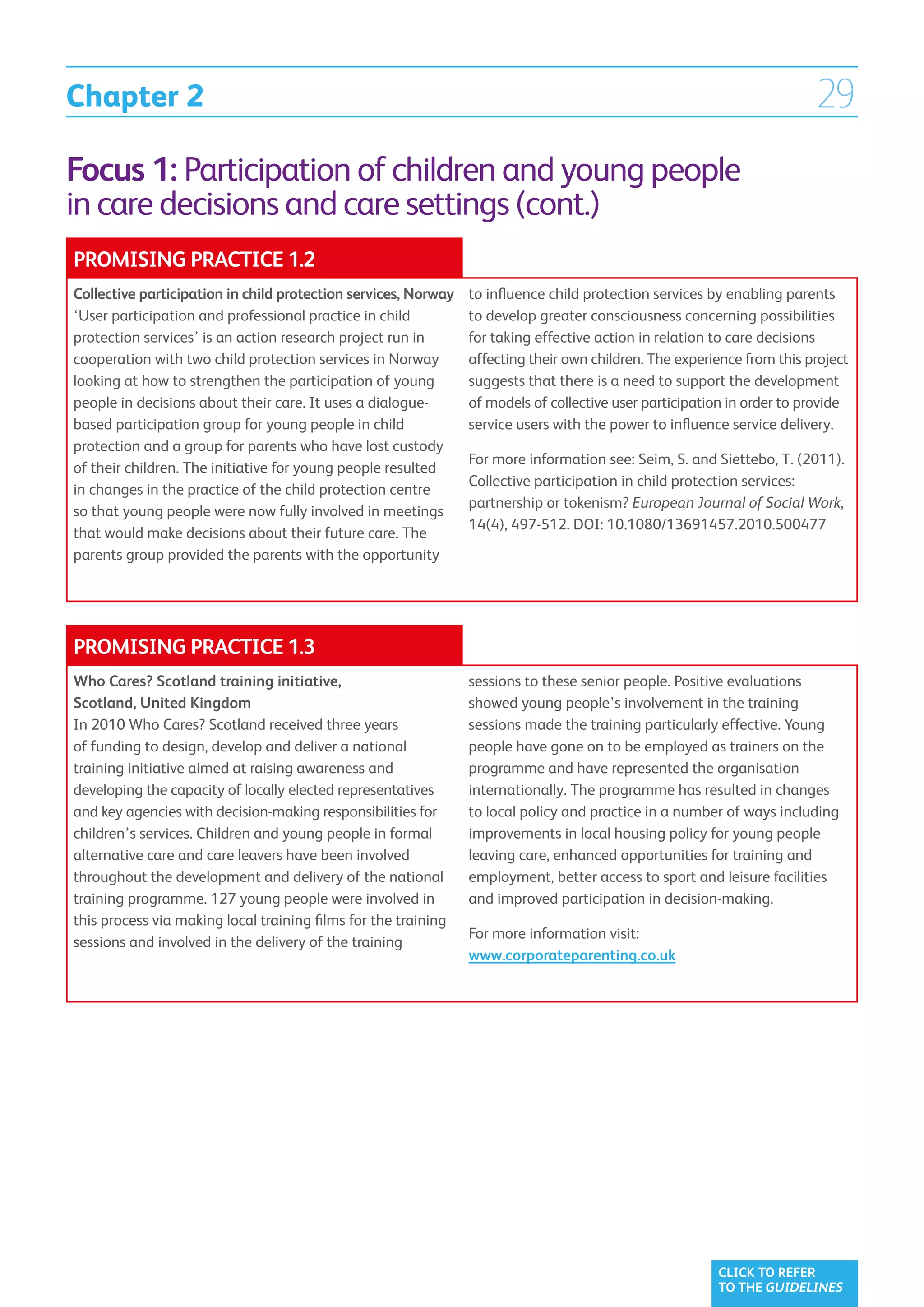 Chapter 2                                                                                                               29
Focus 1: Participation of children and young people
in care decisions and care settings (cont.)
PROMISING PRACTICE 1.2
Collective participation in child protection services, Norway   to influence child protection services by enabling parents
‘User participation and professional practice in child          to develop greater consciousness concerning possibilities
protection services’ is an action research project run in       for taking effective action in relation to care decisions
cooperation with two child protection services in Norway        affecting their own children. The experience from this project
looking at how to strengthen the participation of young         suggests that there is a need to support the development
people in decisions about their care. It uses a dialogue-       of models of collective user participation in order to provide
based participation group for young people in child             service users with the power to influence service delivery.
protection and a group for parents who have lost custody
                                                                For more information see: Seim, S. and Siettebo, T. (2011).
of their children. The initiative for young people resulted
                                                                Collective participation in child protection services:
in changes in the practice of the child protection centre
                                                                partnership or tokenism? European Journal of Social Work,
so that young people were now fully involved in meetings
                                                                14(4), 497-512. DOI: 10.1080/13691457.2010.500477
that would make decisions about their future care. The
parents group provided the parents with the opportunity




PROMISING PRACTICE 1.3
Who Cares? Scotland training initiative,                        sessions to these senior people. Positive evaluations
Scotland, United Kingdom                                        showed young people’s involvement in the training
In 2010 Who Cares? Scotland received three years                sessions made the training particularly effective. Young
of funding to design, develop and deliver a national            people have gone on to be employed as trainers on the
training initiative aimed at raising awareness and              programme and have represented the organisation
developing the capacity of locally elected representatives      internationally. The programme has resulted in changes
and key agencies with decision-making responsibilities for      to local policy and practice in a number of ways including
children’s services. Children and young people in formal        improvements in local housing policy for young people
alternative care and care leavers have been involved            leaving care, enhanced opportunities for training and
throughout the development and delivery of the national         employment, better access to sport and leisure facilities
training programme. 127 young people were involved in           and improved participation in decision-making.
this process via making local training films for the training
                                                                For more information visit:
sessions and involved in the delivery of the training
                                                                www.corporateparenting.co.uk




                                                                                                        CLICK TO REFER
                                                                                                        TO THE GUIDELINES
 