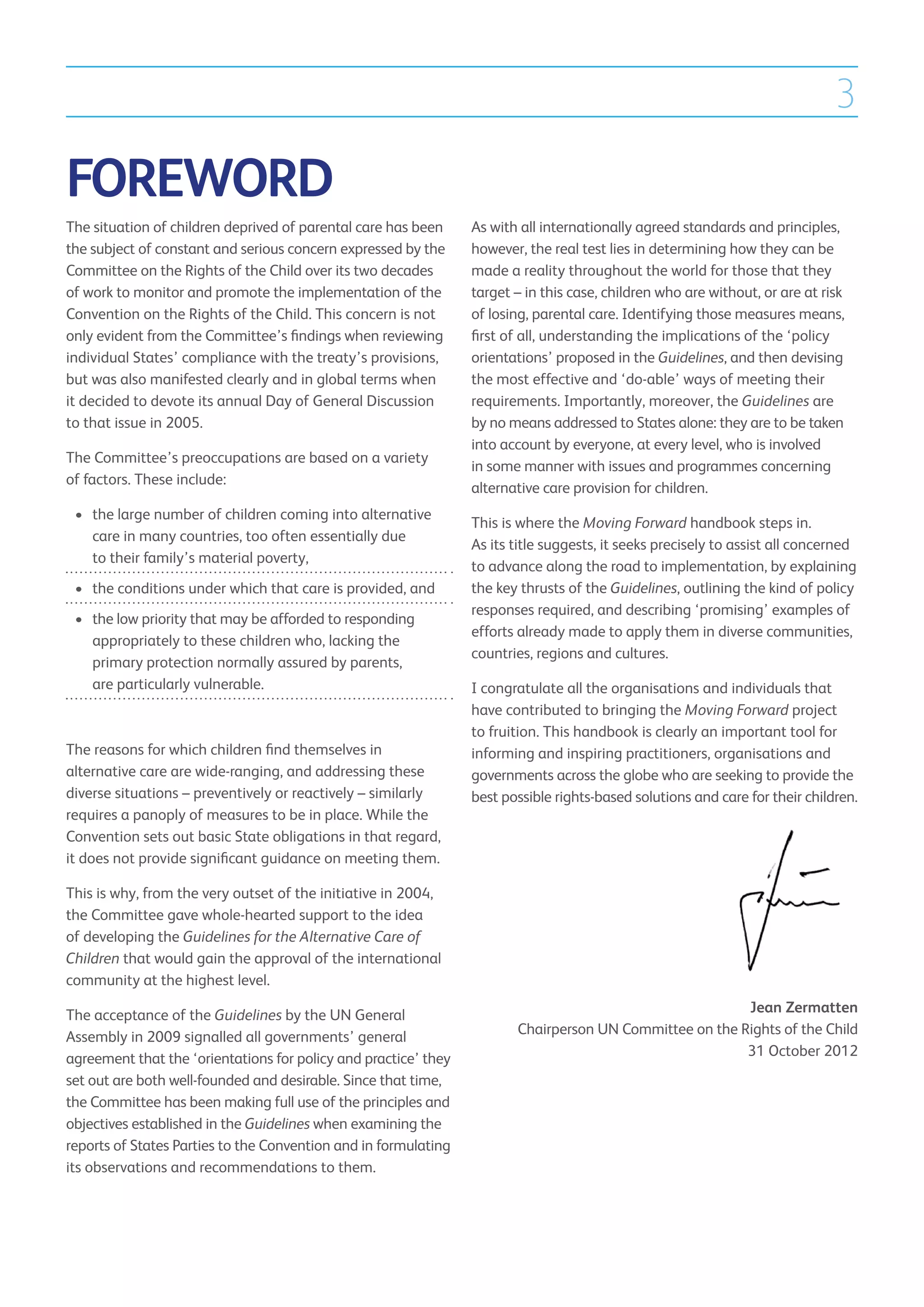 3

FOREWORD
The situation of children deprived of parental care has been     As with all internationally agreed standards and principles,
the subject of constant and serious concern expressed by the     however, the real test lies in determining how they can be
Committee on the Rights of the Child over its two decades        made a reality throughout the world for those that they
of work to monitor and promote the implementation of the         target – in this case, children who are without, or are at risk
Convention on the Rights of the Child. This concern is not       of losing, parental care. Identifying those measures means,
only evident from the Committee’s findings when reviewing        first of all, understanding the implications of the ‘policy
individual States’ compliance with the treaty’s provisions,      orientations’ proposed in the Guidelines, and then devising
but was also manifested clearly and in global terms when         the most effective and ‘do-able’ ways of meeting their
it decided to devote its annual Day of General Discussion        requirements. Importantly, moreover, the Guidelines are
to that issue in 2005.                                           by no means addressed to States alone: they are to be taken
                                                                 into account by everyone, at every level, who is involved
The Committee’s preoccupations are based on a variety
                                                                 in some manner with issues and programmes concerning
of factors. These include:
                                                                 alternative care provision for children.
 •	 the large number of children coming into alternative
    
                                                                 This is where the Moving Forward handbook steps in.
    care in many countries, too often essentially due
                                                                 As its title suggests, it seeks precisely to assist all concerned
    to their family’s material poverty,
                                                                 to advance along the road to implementation, by explaining
 •	  he conditions under which that care is provided, and
    t                                                            the key thrusts of the Guidelines, outlining the kind of policy
                                                                 responses required, and describing ‘promising’ examples of
 •	  he low priority that may be afforded to responding
    t
                                                                 efforts already made to apply them in diverse communities,
    appropriately to these children who, lacking the
                                                                 countries, regions and cultures.
    primary protection normally assured by parents,
    are particularly vulnerable.                                 I congratulate all the organisations and individuals that
                                                                 have contributed to bringing the Moving Forward project
                                                                 to fruition. This handbook is clearly an important tool for
The reasons for which children find themselves in                informing and inspiring practitioners, organisations and
alternative care are wide-ranging, and addressing these          governments across the globe who are seeking to provide the
diverse situations – preventively or reactively – similarly      best possible rights-based solutions and care for their children.
requires a panoply of measures to be in place. While the
Convention sets out basic State obligations in that regard,
it does not provide significant guidance on meeting them.

This is why, from the very outset of the initiative in 2004,
the Committee gave whole-hearted support to the idea
of developing the Guidelines for the Alternative Care of
Children that would gain the approval of the international
community at the highest level.

The acceptance of the Guidelines by the UN General                                                       Jean Zermatten
Assembly in 2009 signalled all governments’ general                     Chairperson UN Committee on the Rights of the Child
agreement that the ‘orientations for policy and practice’ they                                           31 October 2012
set out are both well-founded and desirable. Since that time,
the Committee has been making full use of the principles and
objectives established in the Guidelines when examining the
reports of States Parties to the Convention and in formulating
its observations and recommendations to them.
 