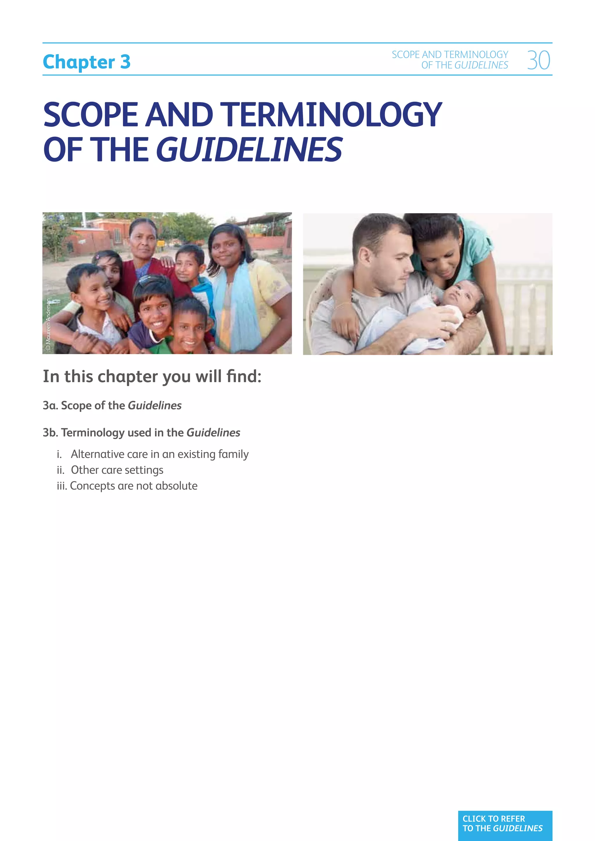 Chapter 3
                                                   SCOPE AND TERMINOLOGY
                                                         OF THE GUIDELINES   30

SCOPE AND TERMINOLOGY
OF THE GUIDELINES
© Maureen Anderson




In this chapter you will find:
3a. Scope of the Guidelines	

3b. Terminology used in the Guidelines	
	 i. 		 Alternative care in an existing family	
	 ii. 	Other care settings	
	 iii. Concepts are not absolute
        




                                                                CLICK TO REFER
                                                                TO THE GUIDELINES
 