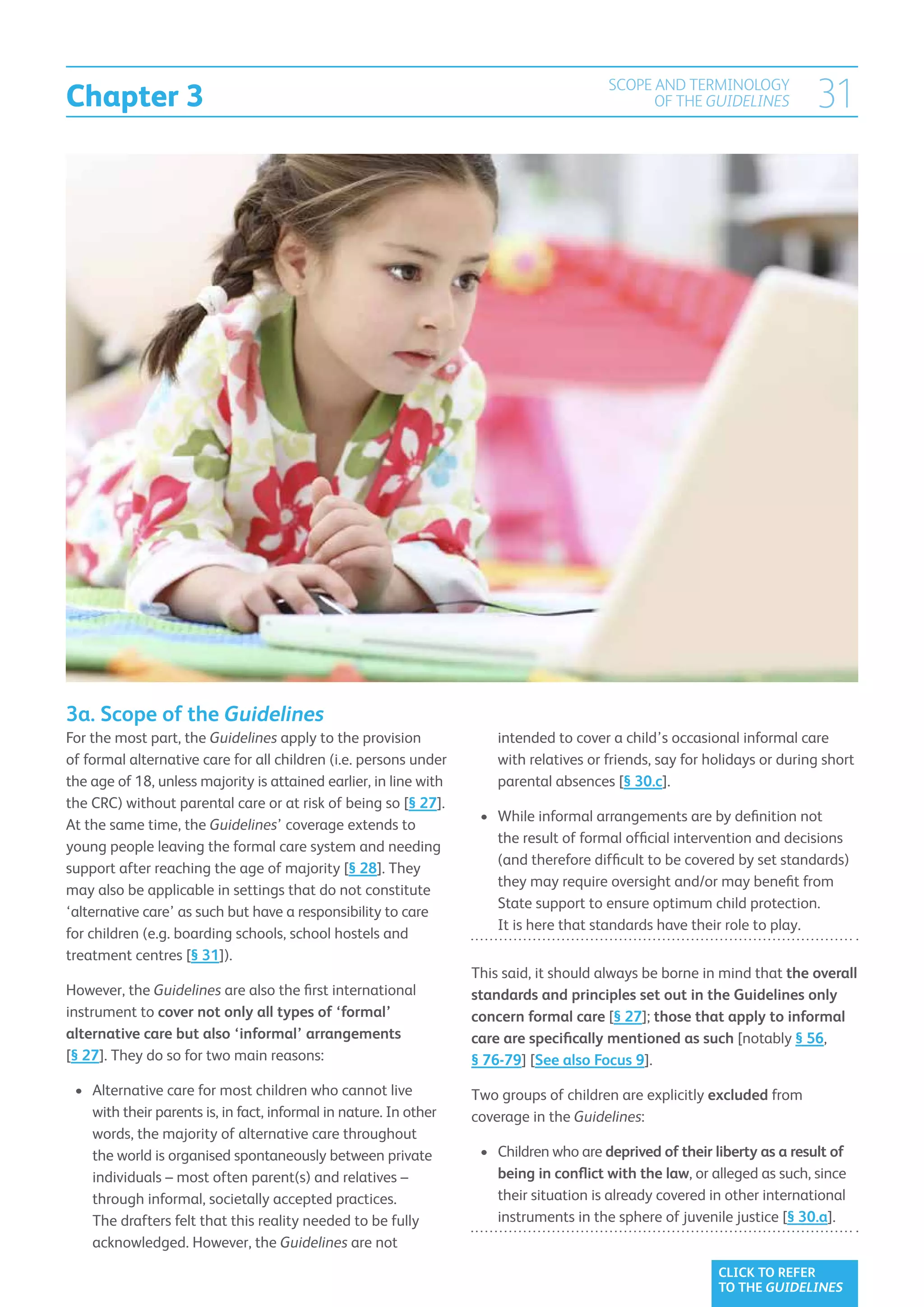 Chapter 3
                                                                                         SCOPE AND TERMINOLOGY
                                                                                               OF THE GUIDELINES           31




3a. Scope of the Guidelines
For the most part, the Guidelines apply to the provision           	intended to cover a child’s occasional informal care
of formal alternative care for all children (i.e. persons under       with relatives or friends, say for holidays or during short
the age of 18, unless majority is attained earlier, in line with      parental absences [§ 30.c].
the CRC) without parental care or at risk of being so [§ 27].
                                                                    •	  hile informal arrangements are by definition not
                                                                       W
At the same time, the Guidelines’ coverage extends to
                                                                       the result of formal official intervention and decisions
young people leaving the formal care system and needing
                                                                       (and therefore difficult to be covered by set standards)
support after reaching the age of majority [§ 28]. They
                                                                       they may require oversight and/or may benefit from
may also be applicable in settings that do not constitute
                                                                       State support to ensure optimum child protection.
‘alternative care’ as such but have a responsibility to care
                                                                       It is here that standards have their role to play.
for children (e.g. boarding schools, school hostels and
treatment centres [§ 31]).
                                                                   This said, it should always be borne in mind that the overall
However, the Guidelines are also the first international           standards and principles set out in the Guidelines only
instrument to cover not only all types of ‘formal’                 concern formal care [§ 27]; those that apply to informal
alternative care but also ‘informal’ arrangements                  care are specifically mentioned as such [notably § 56,
[§ 27]. They do so for two main reasons:                           § 76-79] [See also Focus 9].
 •	 Alternative care for most children who cannot live
                                                                  Two groups of children are explicitly excluded from
    with their parents is, in fact, informal in nature. In other   coverage in the Guidelines:
    words, the majority of alternative care throughout
    the world is organised spontaneously between private            •	  hildren who are deprived of their liberty as a result of
                                                                       C
    individuals – most often parent(s) and relatives –                 being in conflict with the law, or alleged as such, since
    through informal, societally accepted practices.                   their situation is already covered in other international
    The drafters felt that this reality needed to be fully             instruments in the sphere of juvenile justice [§ 30.a].
    acknowledged. However, the Guidelines are not
                                                                                                           CLICK TO REFER
                                                                                                           TO THE GUIDELINES
 