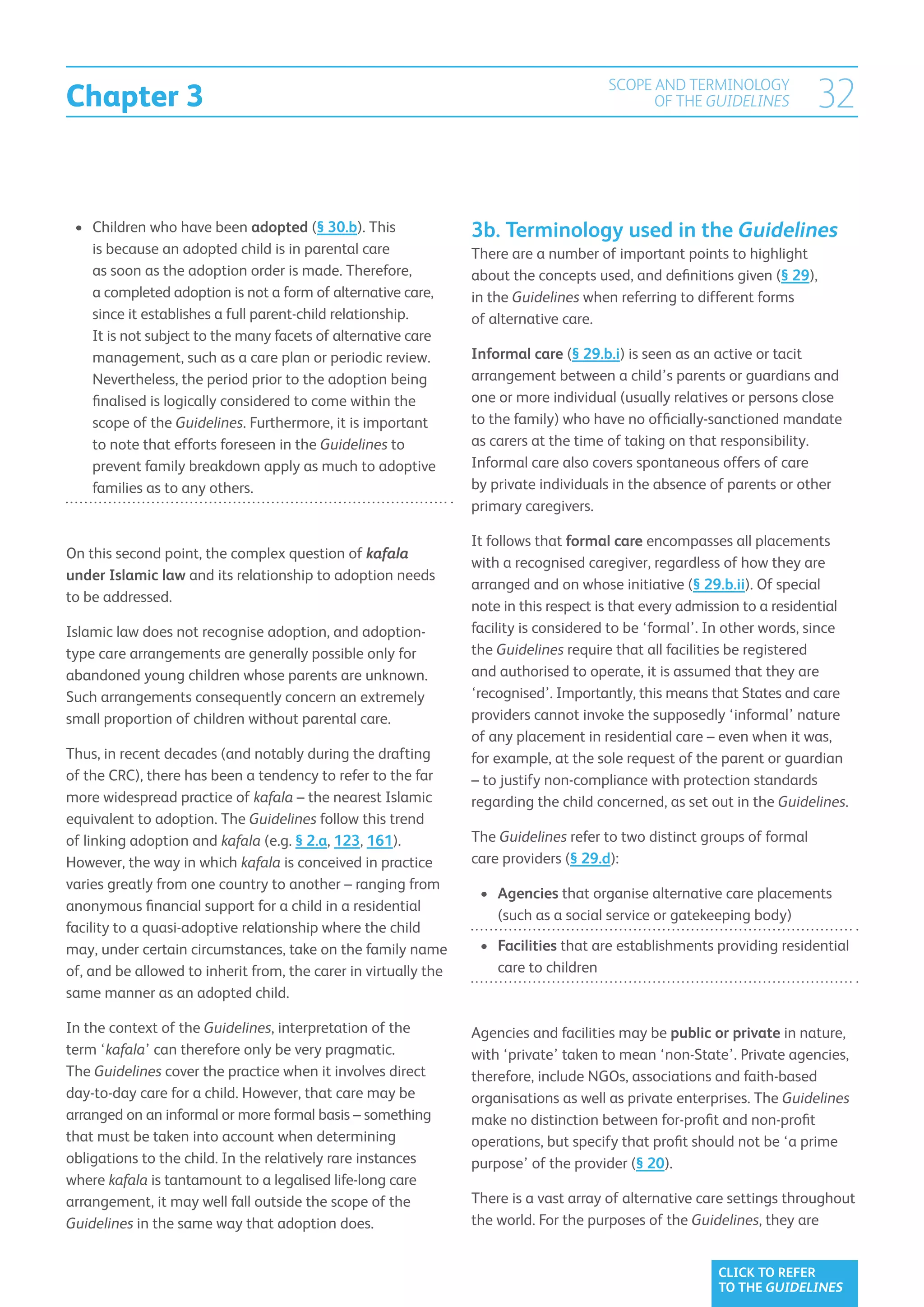 Chapter 3
                                                                                       SCOPE AND TERMINOLOGY
                                                                                             OF THE GUIDELINES           32

 •	  hildren who have been adopted (§ 30.b). This
    C                                                            3b. Terminology used in the Guidelines
    is because an adopted child is in parental care              There are a number of important points to highlight
    as soon as the adoption order is made. Therefore,            about the concepts used, and definitions given (§ 29),
    a completed adoption is not a form of alternative care,      in the Guidelines when referring to different forms
    since it establishes a full parent-child relationship.       of alternative care.
    It is not subject to the many facets of alternative care
    management, such as a care plan or periodic review.          Informal care (§ 29.b.i) is seen as an active or tacit
    Nevertheless, the period prior to the adoption being         arrangement between a child’s parents or guardians and
    finalised is logically considered to come within the         one or more individual (usually relatives or persons close
    scope of the Guidelines. Furthermore, it is important        to the family) who have no officially-sanctioned mandate
    to note that efforts foreseen in the Guidelines to           as carers at the time of taking on that responsibility.
    prevent family breakdown apply as much to adoptive           Informal care also covers spontaneous offers of care
    families as to any others.                                   by private individuals in the absence of parents or other
                                                                 primary caregivers.

                                                                 It follows that formal care encompasses all placements
On this second point, the complex question of kafala
                                                                 with a recognised caregiver, regardless of how they are
under Islamic law and its relationship to adoption needs
                                                                 arranged and on whose initiative (§ 29.b.ii). Of special
to be addressed.
                                                                 note in this respect is that every admission to a residential
Islamic law does not recognise adoption, and adoption-           facility is considered to be ‘formal’. In other words, since
type care arrangements are generally possible only for           the Guidelines require that all facilities be registered
abandoned young children whose parents are unknown.              and authorised to operate, it is assumed that they are
Such arrangements consequently concern an extremely              ‘recognised’. Importantly, this means that States and care
small proportion of children without parental care.              providers cannot invoke the supposedly ‘informal’ nature
                                                                 of any placement in residential care – even when it was,
Thus, in recent decades (and notably during the drafting         for example, at the sole request of the parent or guardian
of the CRC), there has been a tendency to refer to the far       – to justify non-compliance with protection standards
more widespread practice of kafala – the nearest Islamic         regarding the child concerned, as set out in the Guidelines.
equivalent to adoption. The Guidelines follow this trend
of linking adoption and kafala (e.g. § 2.a, 123, 161).           The Guidelines refer to two distinct groups of formal
However, the way in which kafala is conceived in practice        care providers (§ 29.d):
varies greatly from one country to another – ranging from
                                                                  •	 Agencies that organise alternative care placements
anonymous financial support for a child in a residential
                                                                      (such as a social service or gatekeeping body)
facility to a quasi-adoptive relationship where the child
may, under certain circumstances, take on the family name         •	 Facilities that are establishments providing residential
of, and be allowed to inherit from, the carer in virtually the        care to children
same manner as an adopted child.

In the context of the Guidelines, interpretation of the          Agencies and facilities may be public or private in nature,
term ‘kafala’ can therefore only be very pragmatic.              with ‘private’ taken to mean ‘non-State’. Private agencies,
The Guidelines cover the practice when it involves direct        therefore, include NGOs, associations and faith-based
day-to-day care for a child. However, that care may be           organisations as well as private enterprises. The Guidelines
arranged on an informal or more formal basis – something         make no distinction between for-profit and non-profit
that must be taken into account when determining                 operations, but specify that profit should not be ‘a prime
obligations to the child. In the relatively rare instances       purpose’ of the provider (§ 20).
where kafala is tantamount to a legalised life-long care
arrangement, it may well fall outside the scope of the           There is a vast array of alternative care settings throughout
Guidelines in the same way that adoption does.                   the world. For the purposes of the Guidelines, they are


                                                                                                        CLICK TO REFER
                                                                                                        TO THE GUIDELINES
 